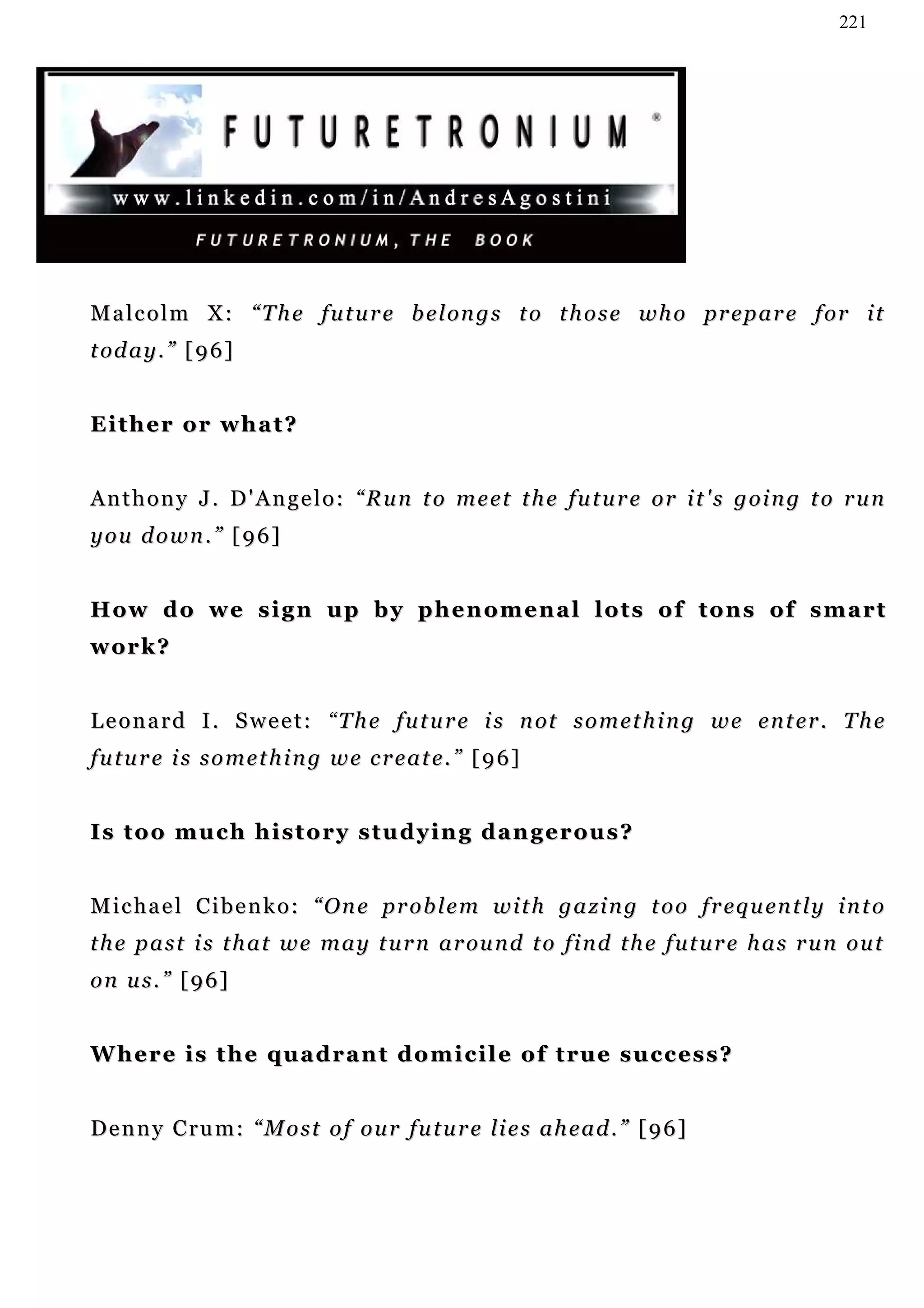 221




M a l c o l m X : “ T h e f u t u r e b e l on g s t o t h o s e w h o pr e p a r e f o r i t
t od a y . ” [ 9 6 ]


Either or what?
       or


A n t h o n y J . D ' A n g e l o : “ R u n t o m e e t t h e fu t u r e o r i t ' s g o i n g t o r u n
you down.” [96]


How do we sign up by phenomenal lots of tons of smart
work?


L e o n a r d I . S w e e t : “ T h e f u t u r e i s n ot s o m e t h i n g w e e n t e r . T h e
future is something we create.” [96]


I s t o o m u c h h i s t o r y s t u d y i n g d a n g e r ou s ?


M i c h a e l C i b e n k o : “ O n e p r o b l e m w i t h g a z i n g t o o f r eq u en t l y i n t o
                                      pr
t h e p a s t i s t h a t w e m a y t u r n a r ou n d t o fi n d t h e f u t u r e h a s r u n o u t
on us.” [96]


W h e r e i s t h e q u a d r a n t d o m i c i l e o f t ru e s u c c e s s ?


D e n n y C r u m : “ M o s t o f o u r fu t u r e li e s a h e a d . ” [ 9 6 ]
 