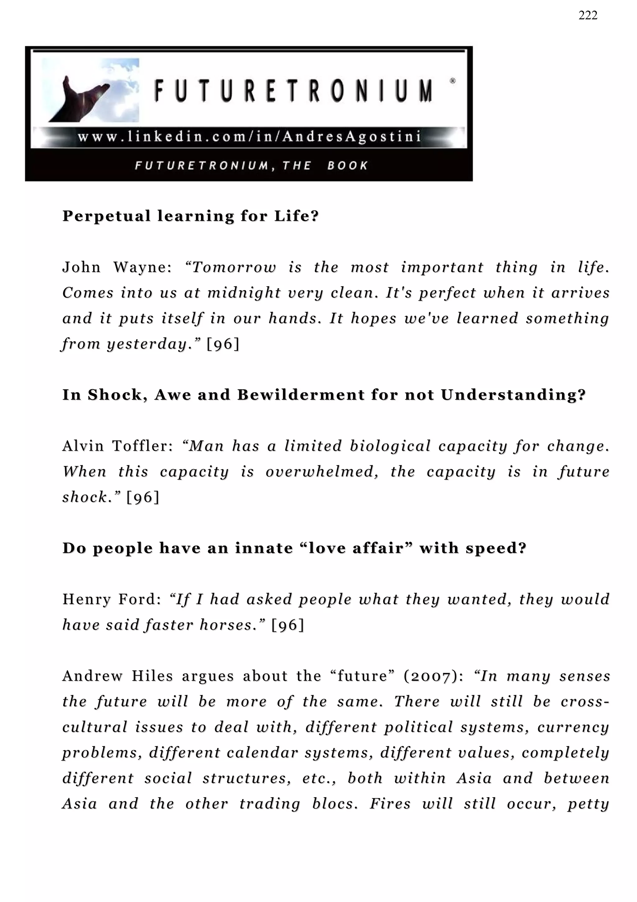 222




Perpetual learning for Life?


J o h n W a y n e : “ T o m o r r o w i s t h e m o s t i m p o r t a n t t h i n g i n li f e .
C o m e s i n t o u s a t m i d n i g h t v e r y c l e a n . I t ' s p er f e c t wh e n i t ar r i v e s
a n d i t p u t s i t s e l f i n ou r h a n d s . I t h o p e s w e ' v e l e a r n e d s o m e t h i n g
from yesterday.” [96]


I n S h o c k , A w e a n d B e w i l d e r m e n t f o r n o t U n d er s t a n d i n g ?


A lv i n T o f f l e r : “ M an h a s a li m i t e d b i ol o g i c a l c a p a c i t y f o r c h an g e .
W h e n t h i s c a p a c i t y i s o v e r w h e l m ed , t h e c ap a c i t y i s i n fu t u r e
shock.” [96]


D o p e o p l e h a v e a n i n n a t e “ l o v e a f f a i r ” w i t h s p e e d?


H e n r y F o r d : “ I f I h ad a s k e d p e o p l e w h a t t h e y w a n t e d , t h e y w ou l d
h a v e s a i d f a s t e r h or s e s . ” [ 9 6 ]


Andrew Hiles argues about the “future” (2007): “In many senses
t h e f u t u r e w i l l b e m o r e o f t h e s a m e . T h e r e w i l l s t i ll b e c r o s s -
c u l t u r a l i s s u e s t o d e a l w i t h , d i f f e r en t p o l i t i c a l s y s t e m s , c u r r e n c y
p r o b l e m s , d i f f e r e n t c a l e n d a r s y s t e m s , d i f f e r en t v a l u e s , c o m p l e t e l y
d i f f e r en t s o c i a l s t r u c t u r e s , e t c . , b o t h wi t h i n A s i a a n d b e t w e e n
A s i a an d t h e ot h e r t r ad i n g b l o c s . F i r e s wi l l s t i ll o c c u r , p et t y
 
