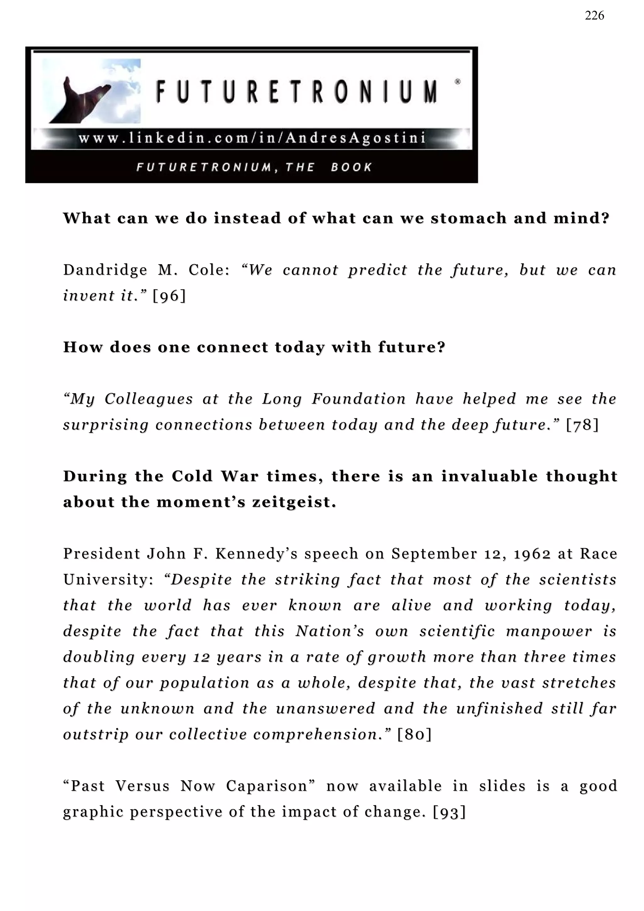 226




What can we do instead of what can we stomach and mind?


D a n d r i d g e M . C o l e : “ W e c a n n o t p r ed i c t t h e f u t u r e , b u t w e c a n
invent it.” [96]


H o w d o e s o n e c o n n e c t t od a y w i t h f u t u r e ?


“ M y C o l l e a gu e s at t h e L o n g F o u n d a t i o n h a v e h e lp e d m e s e e t h e
s u r p r i s i n g c on n ec t i o n s b et w e e n t od a y a n d t h e d e e p fu t u r e. ” [ 7 8 ]


During the Cold War times, there is an invaluable thought
about the moment’s zeitgeist.


President John F. Kennedy’s speech on September 12, 1962 at Race
U n i v e r s i t y : “ D e s p i t e t h e s t r i k i n g f ac t t h a t m o s t o f t h e s c i e n t i s t s
that the world has ever known are alive and working today,
d e s p i t e t h e f ac t t h a t t h i s N a t i o n ’ s o wn s c i en t i f i c m a n p o w e r i s
d o u b l i n g e v er y 1 2 y e a r s i n a r a t e o f gr o w t h m o r e t h an t h r e e t i m e s
t h a t o f ou r p o p u l a t i o n a s a w h o l e , d e s p i t e t h at , t h e v a s t st r e t c h e s
o f t h e u n k n o w n a n d t h e u n an s w e r e d a n d t h e u n f i n i s h e d s t i ll f ar
ou t s t r i p o u r c ol l e c t i v e c o m pr e h e n s i o n . ” [ 8 0]


“ P a s t V e r s u s N o w C a pa r i s o n ” n o w a v a i la b l e i n s l i d e s i s a g o o d
graphic perspective of the impact of change. [93]
 
