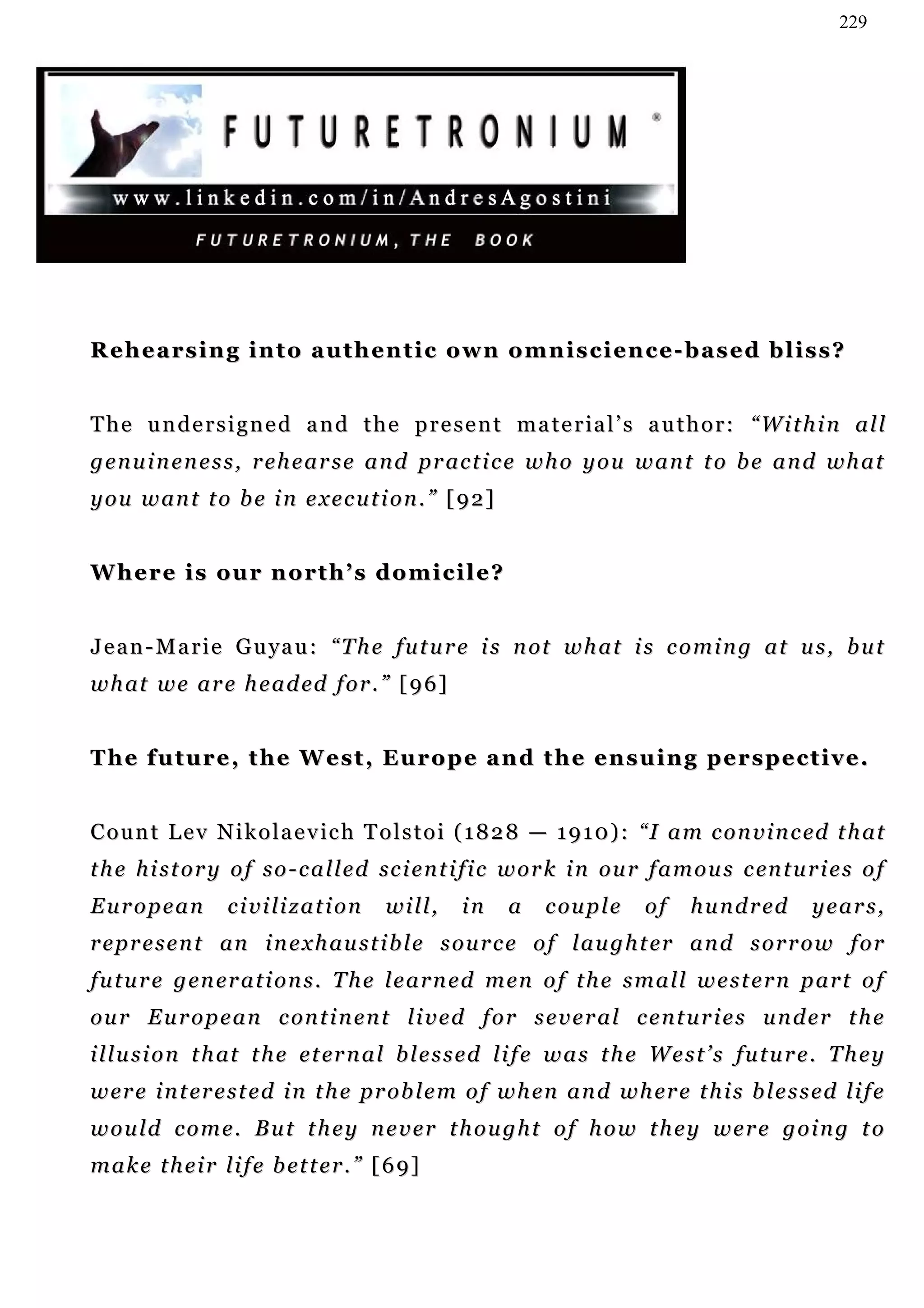 229




Rehearsing into authentic own omniscience-based bliss?


T h e u n d e r s i g n e d a n d t h e p r e s e n t m a t e r ia l ’ s a u t h o r : “W i t h i n a l l
g e n u i n e n e s s , r e h e a r s e a n d pr a c t i c e w h o y o u w a n t t o b e a n d w h a t
y o u w an t t o b e i n e x e c u t i o n . ” [ 9 2 ]


Where is our north’s domicile?


J e a n - M a r i e G u y a u : “ T h e f u t u r e i s n ot w h a t i s c o m i n g a t u s , b u t
w h at w e a r e h e a d ed f o r . ” [ 9 6 ]


The future, the West, Europe and the ensuing perspective.


C o u n t L e v N i k o l a e v i c h T o l s t o i ( 1 8 2 8 — 1 9 1 0 ) : “ I a m c o n v i n c ed t h at
t h e h i s t o r y o f s o - c a l l e d sc i e n t i f i c w o r k i n o u r f a m o u s c en t u r i e s o f
European           civilization           will,    in     a    c ou p l e    of    h u n d r ed     years,
r e p r e s e n t an i n e x h au s t i b l e s o u r c e o f l a u g h t er a n d s o r r o w f o r
f u t u r e g en e r a t i o n s . T h e l e a r n e d m en o f t h e s m a l l w e s t e r n p a r t o f
ou r E u r o p e a n c on t i n e n t l i v e d f o r s e v e r a l c e n t u r i e s u n d e r t h e
i l l u s i o n t h at t h e e t er n a l b l e s s e d l i f e w a s t h e W e s t ’ s fu t u r e . T h e y
w er e i n t er e s t e d i n t h e p r o b l e m o f w h en a n d w h er e t h i s b l e s s e d l i f e
would come. But they never thought of how they were going to
m a k e t h e i r l i f e b et t e r . ” [ 6 9 ]
 