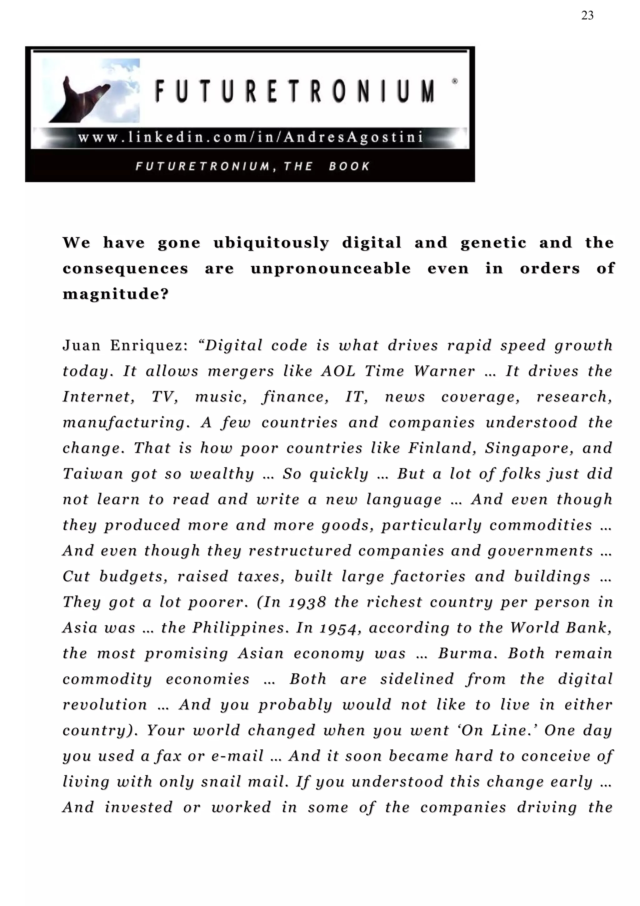 23




W e h a v e g o n e u b i q u i t o u s l y d i g i t a l a n d g en e t i c a n d t h e
c o n s eq u e n c e s     are      u n p r on o u n c e a b l e       even        in    or d e r s        of
magnitude?


J u a n E n r i q u e z : “ D i g i t a l c o d e i s w h a t d r i v e s r a p i d s p e e d g r o wt h
t od a y . I t a l l o w s m er g e r s li k e A O L T i m e W ar n e r … I t d r i v e s t h e
I n t er n et ,   TV,     music,       f i n an c e ,   IT,    news       coverage,          research,
m a n u f a c t u r i n g . A f e w c o u n t r i e s an d c o m p an i e s u n d e r s t o o d t h e
c h a n g e . T h a t i s h o w p o o r c ou n t r i e s l i k e Fi n l a n d , S i n g a p o r e , a n d
T ai w a n g o t s o w e a l t h y … S o q u i c k l y … B u t a l o t o f f o l k s j u s t d i d
n ot l e a r n t o r e a d a n d w r i t e a n e w l a n g u a g e … An d e v e n t h o u g h
t h e y p r od u c e d m or e a n d m o r e g o o d s , p ar t i c u l a r l y c o m m o d i t i e s …
A n d e v e n t h ou g h t h e y r e s t r u c t u r e d c o m p a n i e s a n d g o v e r n m en t s …
C u t b u d g e t s , r a i s e d t a x e s , b u i l t l a r g e f a c t o r i e s an d b u i l d i n g s …
T h e y g o t a l o t p o o r e r . ( I n 1 9 3 8 t h e r i c h e s t c ou n t r y p er p e r s o n i n
A s i a w a s … t h e P h i l i p p i n e s . I n 1 9 5 4 , ac c or d i n g t o t h e W o r l d B an k ,
t h e m o s t p r o m i s i n g A s i a n e c on o m y w a s … B u r m a . B ot h r e m a i n
c o m m o d i t y ec o n o m i e s … B o t h a r e s i d e l i n ed fr o m t h e d i gi t a l
r e v o l u t i on … A n d y o u p r ob a b l y w ou l d n ot li k e t o l i v e i n e i t h e r
c o u n t r y ) . Y o u r w o r l d c h an g e d wh e n y o u w en t ‘ O n L i n e . ’ O n e d a y
y o u u s e d a f a x or e - m a i l … An d i t s o o n b e c a m e h a r d t o c o n c ei v e o f
li v i n g w i t h on l y s n a i l m a i l. I f y o u u n d e r s t o o d t h i s c h a n g e e a r l y …
A n d i n v e s t e d o r w o r k ed i n s o m e o f t h e c o m p a n i e s d r i v i n g t h e
 