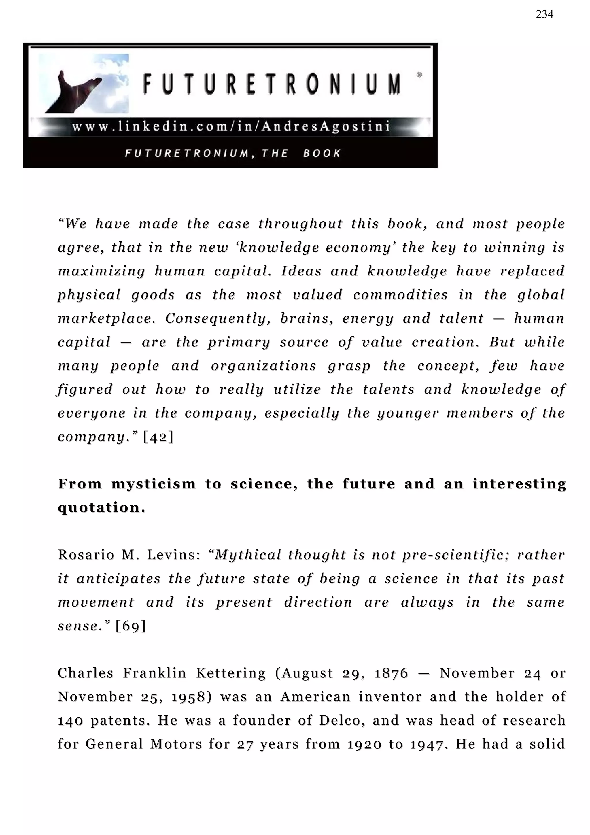234




“ W e h a v e m a d e t h e c a s e t h r o u gh o u t t h i s b o o k , a n d m o s t p e o p l e
a g r e e, t h a t i n t h e n e w ‘ k n o w l e d g e ec o n o m y ’ t h e k e y t o w i n n i n g i s
m a x i m i zi n g h u m a n c a p i t a l. I d e a s an d k n o w l e d g e h a v e r e p l a c ed
p h y s i c a l g o o d s a s t h e m o s t v a l u ed c o m m o d i t i e s i n t h e g l ob a l
m a r k et p l a c e. C on s e q u en t l y , b r ai n s , e n er g y a n d t a l e n t — h u m a n
capital — are the primary source of value creation. But while
m a n y p e o p l e a n d o r g a n i z a t i o n s g r a s p t h e c on c e pt , f e w h a v e
f i g u r ed o u t h o w t o r e a l l y u t i l i z e t h e t a l e n t s a n d k n o w l e d g e o f
e v e r y o n e i n t h e c o m p a n y , e s p e c i a l l y t h e y o u n g e r m e mb e r s o f t h e
c o m p a n y . ” [ 4 2]


From mysticism to science, the future and an interesting
quotation.


R o s a r i o M . L e v i n s : “ M y t h i c a l t h ou g h t i s n o t pr e - s c i e n t i f i c ; r a t h e r
i t a n t i c i p a t e s t h e f u t u r e s t at e o f b ei n g a sc i e n c e i n t h a t i t s p a s t
movement and its present direction are always in the same
s e n s e . ” [ 6 9]


C h a r l e s F r a n k l i n K e t t e r i n g ( A u gu s t 2 9 , 1 8 7 6 — N o v e m b e r 2 4 o r
November 25, 1958) was an American inventor and the holder of
1 4 0 pa t e n t s . H e w a s a f o u n d e r o f D e l c o , a n d w a s h e a d o f r e s e a r c h
f o r G e n e r a l M o t o r s f o r 2 7 ye a r s f r o m 1 9 2 0 t o 1 9 4 7 . He h a d a s o l i d
 