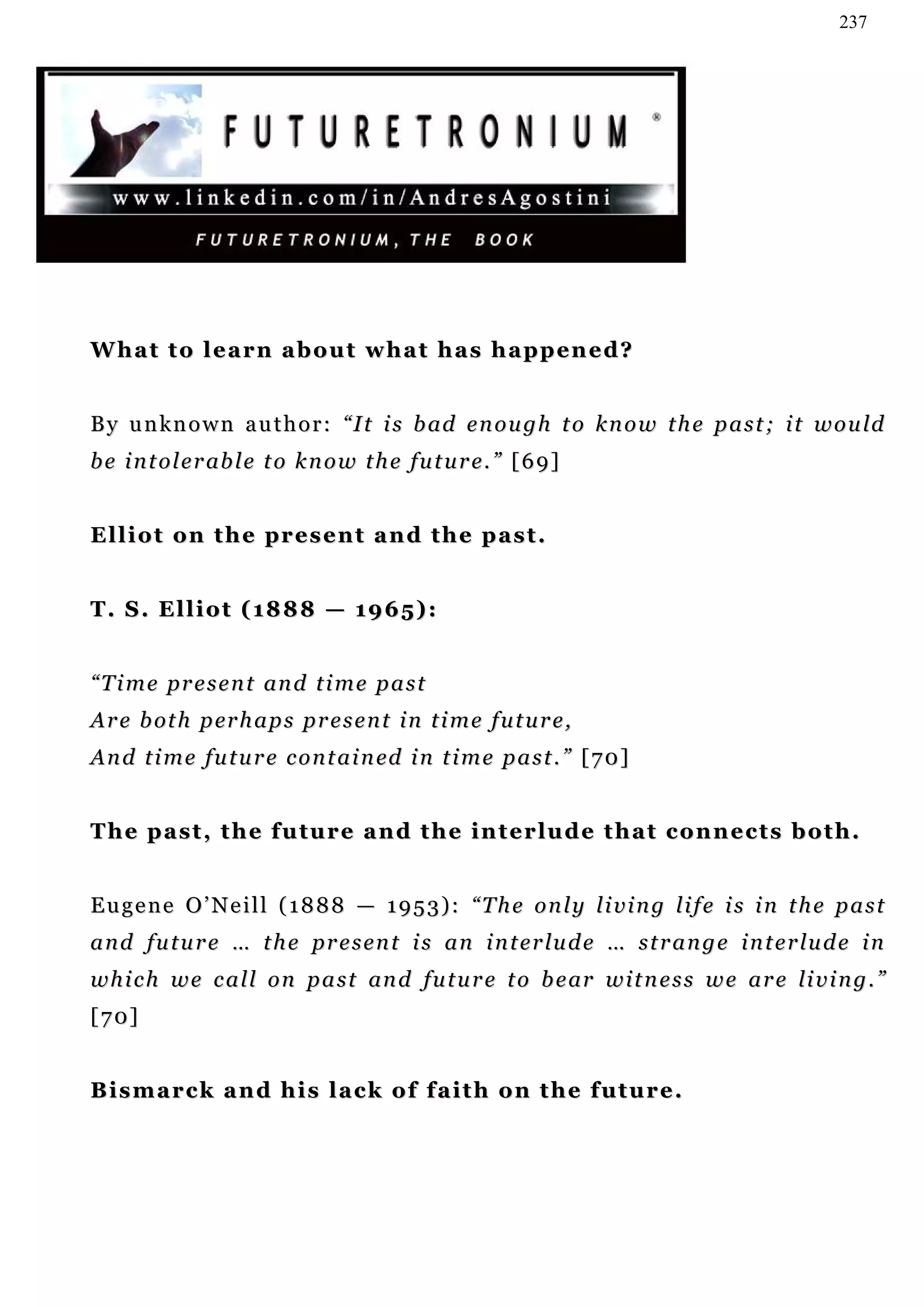 237




What to learn about what has happened?


B y u n k n o w n a u t h o r : “ I t i s b ad e n o u g h t o k n o w t h e p a s t ; i t w o u ld
b e i n t o l e r ab l e t o k n o w t h e fu t u r e . ” [ 6 9 ]


E l l i o t o n t h e pr e s e n t a n d t h e p a s t .


T . S . E l l i o t ( 1 8 8 8 — 1 9 6 5) :


“ T i m e p r e s e n t an d t i m e p a s t
A r e b ot h p er h a p s p r e s e n t i n t i m e f u t u r e ,
A n d t i m e f u t u r e c o n t a i n ed i n t i m e p a s t . ” [ 7 0 ]


T h e p a s t , t h e f u t u r e a n d t h e i n t e r lu d e t h a t c o n n e c t s b o t h .


Eugene O’Neill (1888 — 1953): “The only living life is in the past
a n d f u t u r e … t h e p r e s e n t i s a n i n t e r lu d e … s t r a n g e i n t e r lu d e i n
w h i c h w e c a l l o n p a s t an d fu t u r e t o b e ar w i t n e s s w e a r e li v i n g . ”
[70]


Bismarck and his lack of faith on the future.
 