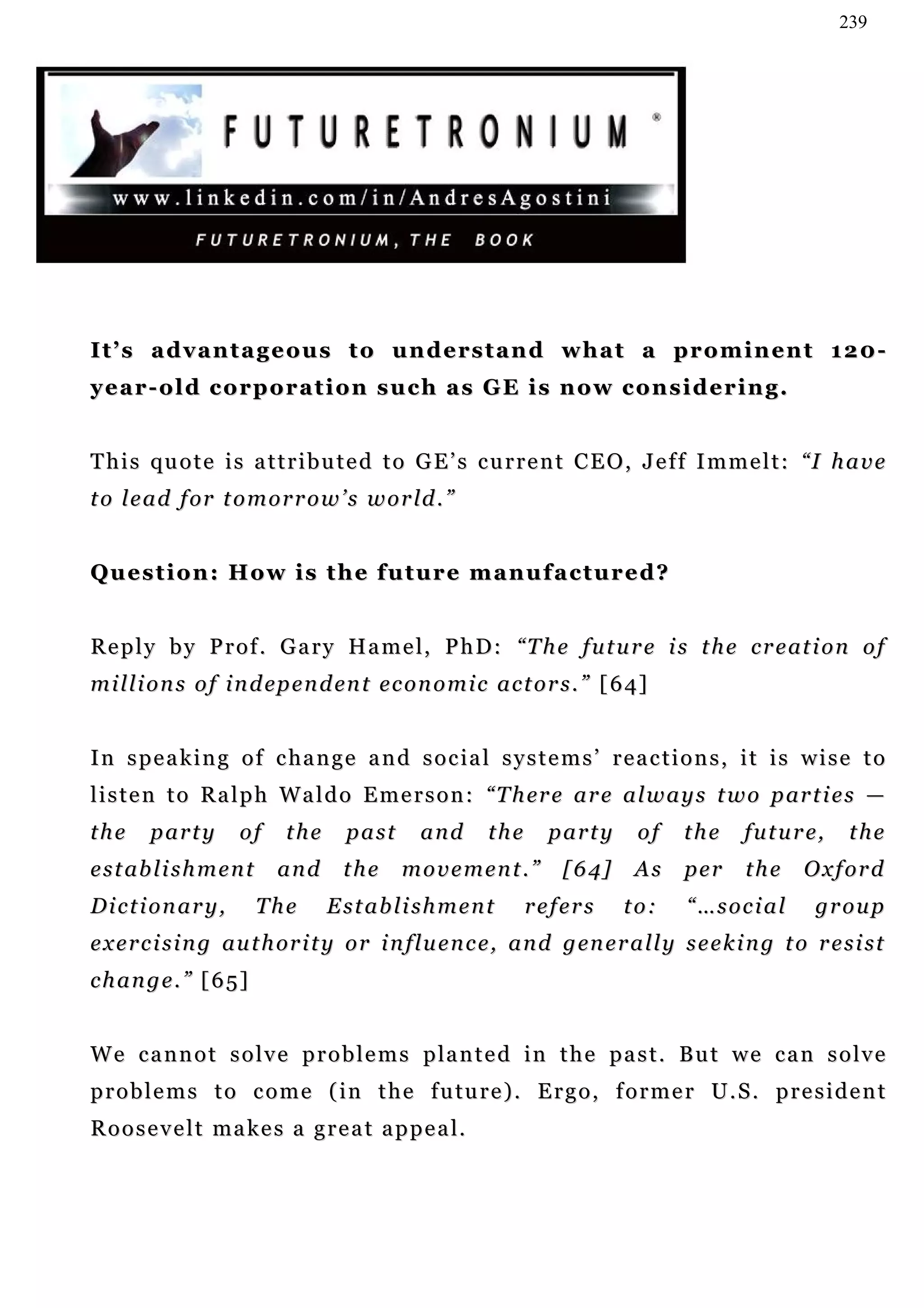 239




I t ’ s a d v a n t a g e o u s t o u n d e rs t a n d w h a t a p r o m i n e n t 1 2 0 -
year-old corporation such as GE is now considering.


T h i s qu o t e i s a t t r i b u t e d t o G E ’ s c u r r e n t C E O , J e f f I m m e l t : “I h a v e
t o l e a d f or t o m o r r o w ’ s w o r ld . ”


Question: How is the future manufactured?


R e p l y b y P r o f . G a r y H a m e l, P h D : “T h e f u t u r e i s t h e c r e at i o n o f
m i l l i o n s o f i n d ep e n d en t e c o n o m i c a c t o r s . ” [ 6 4]


I n s p e a k i n g o f c ha n g e a n d s o c i a l s y s t e m s ’ r e a c t i o n s , i t i s w i s e t o
l i s t e n t o R a l p h W a l d o E m e r s o n : “ T h er e a r e a l w a y s t w o p ar t i e s —
the     party        of      the    past      and      the      party       of    the      f u t u r e,    the
e s t ab l i s h m e n t    and     the    movement.”             [64]      As     pe r    the     Oxford
Dictionary,                The     Establishment             refers       to:      “…social          group
e x e r c i s i n g au t h or i t y o r i n fl u e n c e , a n d g en e r a l l y s e e k i n g t o r e s i s t
change.” [65]


W e c a n n o t s o l v e p r o b l e m s p la n t e d i n t h e p a s t . B u t w e c a n s o l v e
p r o b l e m s t o c o m e ( i n t h e f u tu r e ) . E r g o , f o r m e r U . S . p r e s i d e n t
R o o s e v e l t ma k e s a g r e a t a p p e a l.
 