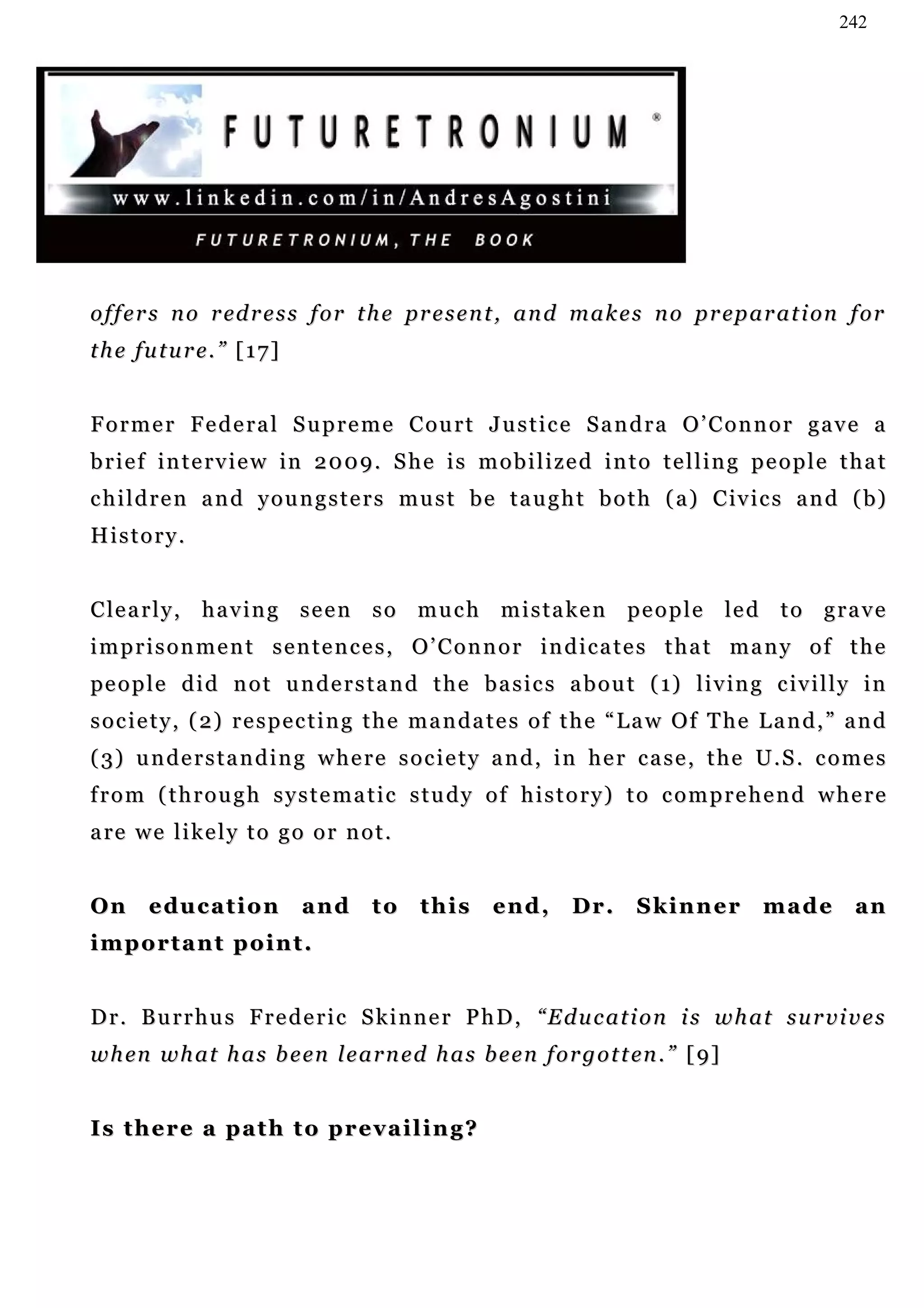 242




o f f e r s n o r ed r e s s f o r t h e pr e s e n t , a n d m a k e s n o p r ep a r a t i on f o r
the future.” [17]


Former Federal Supreme Court Justice Sandra O’Connor gave a
brief interview in 2009. She is mobilized into telling people that
c h i l d r e n a n d y o u n g s t e r s m u s t b e t a u g h t b o t h ( a ) C iv i c s a n d ( b)
History.


C le a r l y , h a v i n g s e e n s o m u c h m i s t a k e n p e o p l e le d t o g r a v e
imprisonment sentences, O’Connor indicates that many of the
pe o p l e d i d n o t u n d e r s t a n d t h e b a s i c s a b o u t ( 1) l i v in g c iv i l l y i n
s o c i e t y , ( 2) r e s p e c t i n g t h e m a n d a t e s o f t h e “ L a w O f T h e L a n d , ” a n d
( 3) u n d e r s t a n d i n g w h e r e s o c i e t y a n d , i n h e r c a s e , t h e U . S . c o m e s
from (through systematic study of history) to comprehend where
a re w e l i k e l y t o g o o r n o t .


On     education            and       to    this      end,       Dr.      Skinner          made        an
important point.


Dr. Burrhus Frederic Skinner PhD, “Education is what survives
w h en w h a t h a s b e en l e a r n e d h a s b e e n f o r g o t t en . ” [ 9]


Is there a path to prevailing?
 