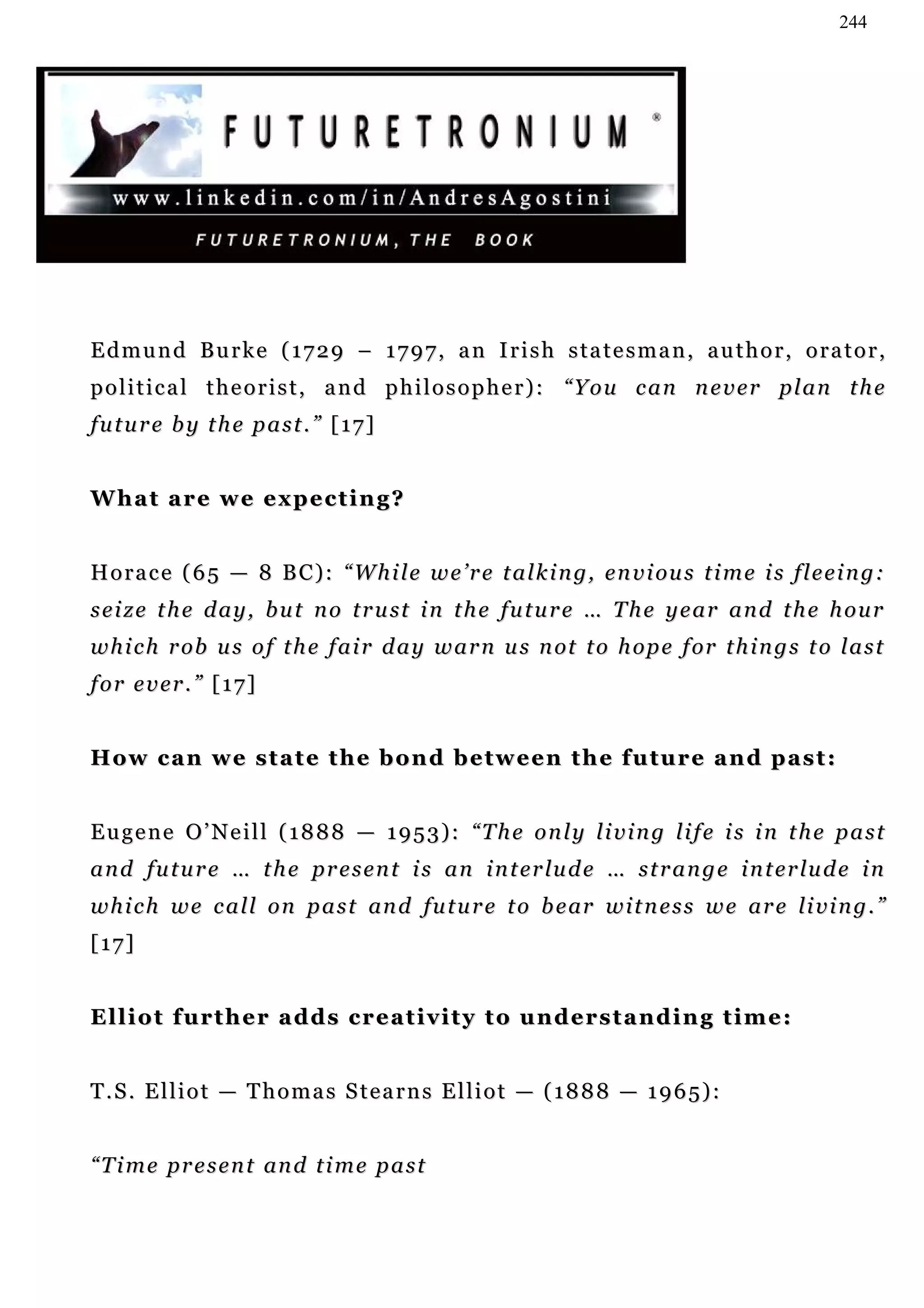 244




Edmund Burke (1729 – 1797, an Irish statesman, author, orator,
p o l i t i c a l t h e o r i s t , a n d p h i l o s o p h e r ) : “ Y o u c a n n e v e r pl a n t h e
future by the past.” [17]


What are we expecting?


H o r a c e ( 6 5 — 8 B C ) : “ W h i l e w e ’ r e t a l k i n g, e n v i ou s t i m e i s f l e e i n g:
s e i z e t h e d a y , b u t n o t r u st i n t h e fu t u r e … T h e y e a r a n d t h e h o u r
w h i c h r ob u s o f t h e f a i r d a y w a r n u s n ot t o h op e f or t h i n g s t o l a s t
for ever.” [17]


How can we state the bond between the future and past:


Eugene O’Neill (1888 — 1953): “The only living life is in the past
a n d f u t u r e … t h e p r e s e n t i s a n i n t e r lu d e … s t r a n g e i n t e r lu d e i n
w h i c h w e c a l l o n p a s t an d fu t u r e t o b e ar w i t n e s s w e a r e li v i n g . ”
[17]


Elliot further adds creativity to understanding time:


T.S. Elliot — Thomas Stearns Elliot — (1888 — 1965):


“ T i m e p r e s e n t an d t i m e p a s t
 