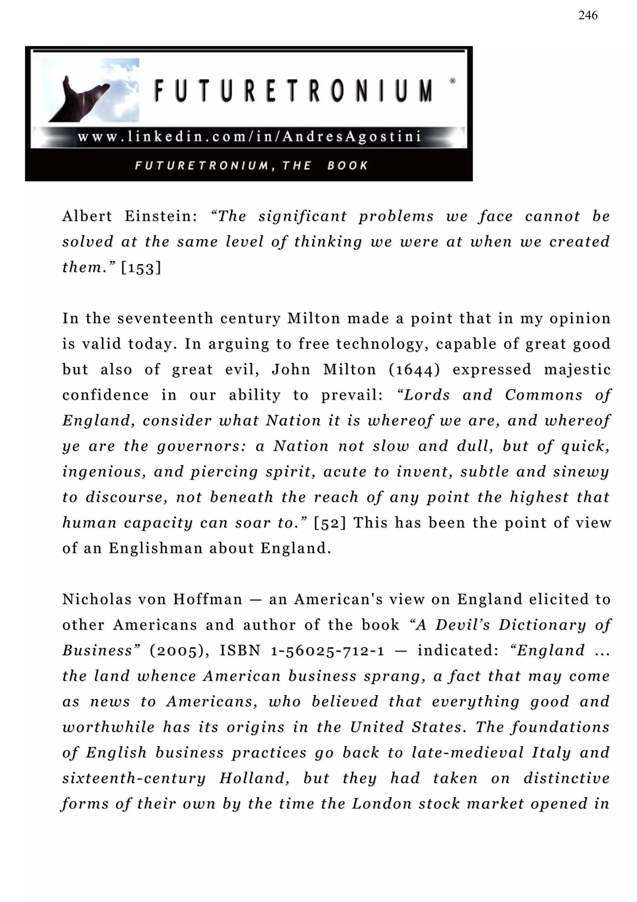 246




A l b e r t E i n s t e i n : “ T h e s i g n i fi c a n t pr o b l e m s w e f ac e c a n n o t b e
s o l v e d a t t h e s a m e l e v e l o f t h i n k i n g w e w e r e a t w h en w e c r e a t ed
them.” [153]


I n t h e s e v e n t e e n t h c e n t u r y M i l t o n m a d e a p o i n t t h a t in m y o p i n i o n
i s v a l i d t o d a y . I n a r gu i n g t o f re e t e c h n o l o g y , c a pa b l e o f g r e a t g o o d
but also of great evil, John Milton (1644) expressed majestic
confidence in our ability to prevail: “Lords and Commons of
E n g l a n d , c o n s i d e r w h at N a t i o n i t i s w h e r e o f w e a r e , an d wh e r e o f
y e a r e t h e g o v e r n o r s : a N a t i o n n o t s l o w an d d u l l , b u t o f q u i c k ,
i n g e n i o u s , a n d p i er c i n g s p i r i t , a c u t e t o i n v en t , s u b t l e a n d s i n e w y
t o d i s c ou r s e , n o t b e n e a t h t h e r e a c h o f a n y p o i n t t h e h i gh e s t t h a t
h u m a n c a p a c i t y c an s o a r t o . ” [ 5 2] T h i s h a s b e e n t h e p o i n t o f v ie w
of an Englishman about England.


N i c h o l a s v o n H o f f m a n — a n A me r i c a n ' s v i e w o n E n g l a n d e l i c i t e d t o
other Americans and author of the book “A Devil’s Dictionary of
Business” (2005), ISBN 1-56025-712-1 — indicated: “England ...
t h e l a n d w h en c e A m e r i c a n b u s i n e s s s p r an g , a f a c t t h a t m a y c o m e
a s n e w s t o A m er i c an s , wh o b e l i e v e d t h at e v e r y t h i n g g o o d a n d
w o r t h w h i l e h a s i t s o r i g i n s i n t h e U n i t e d S t at e s . T h e f o u n d a t i o n s
o f E n g l i s h b u si n e s s p r a c t i c e s g o b ac k t o l a t e - m e d i e v a l I t al y a n d
s i x t e en t h - c e n t u r y H o l l an d , b u t t h e y h a d t a k e n o n d i s t i n c t i v e
f o r m s o f t h e i r o w n b y t h e t i m e t h e L o n d o n s t oc k m a r k et o p e n ed i n
 