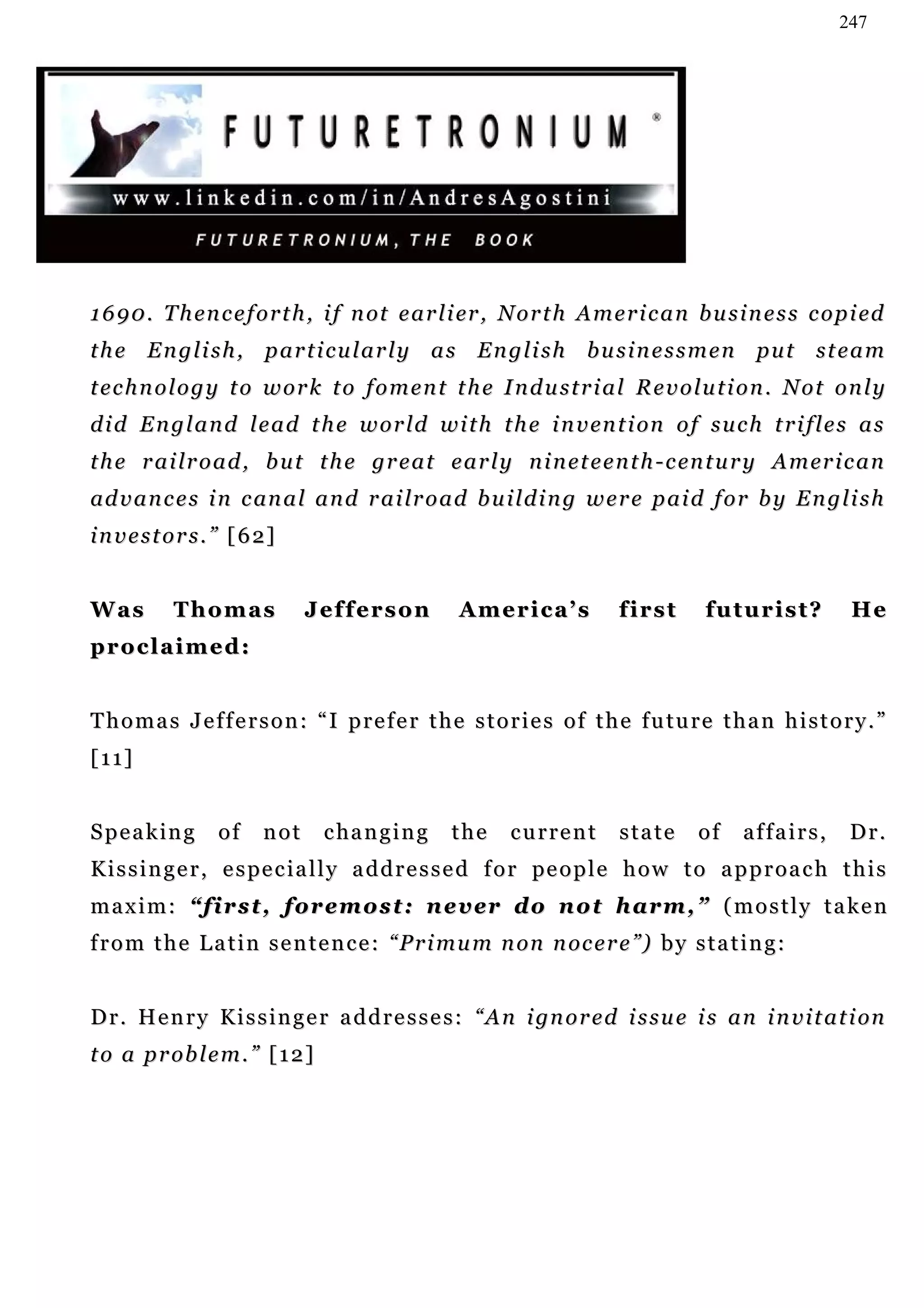 247




1 6 9 0 . T h en c e f o r t h , i f n ot e a r l i er , N o r t h A m e r i c a n b u s i n e s s c o p i ed
the English, particularly as English businessmen put steam
technology to work to foment the Industrial Revolution. Not only
d i d E n g l a n d l e a d t h e w o r ld w i t h t h e i n v en t i on o f s u c h t r i f l e s a s
t h e r a i l r o a d , b u t t h e gr e a t e a r l y n i n e t e e n t h - c en t u r y A m er i c a n
ad v a n c e s i n c an a l a n d r a i lr o a d b u i l d i n g w e r e p a i d f o r b y E n g l i s h
i n v e s t o r s . ” [ 6 2]


Was         Thomas              Jefferson         America’s             first       fu t u r i s t ?    He
proclaimed:


Thomas Jefferson: “I prefer the stories of the future than history.”
[11]


Speaking           of     not    c ha n g i n g   the    current        state      of    affairs,       Dr.
K i s s i n g e r , e s pe c i a l l y a d d r e s s e d f o r pe o p l e h o w t o a p p r o a c h t h i s
m a x i m : “ f i r s t , f o r e m o s t : n e v er d o n o t h a r m , ” ( m o s t l y t a k e n
f r o m t h e L a t i n s e n t e n c e : “ P r i m u m n on n oc e r e ”) b y s t a t i n g :


D r . H e n r y K i s s i n g e r a d d r e s s e s : “ A n i gn o r e d i s s u e i s a n i n v i t a t i on
t o a p r ob l e m . ” [ 1 2 ]
 