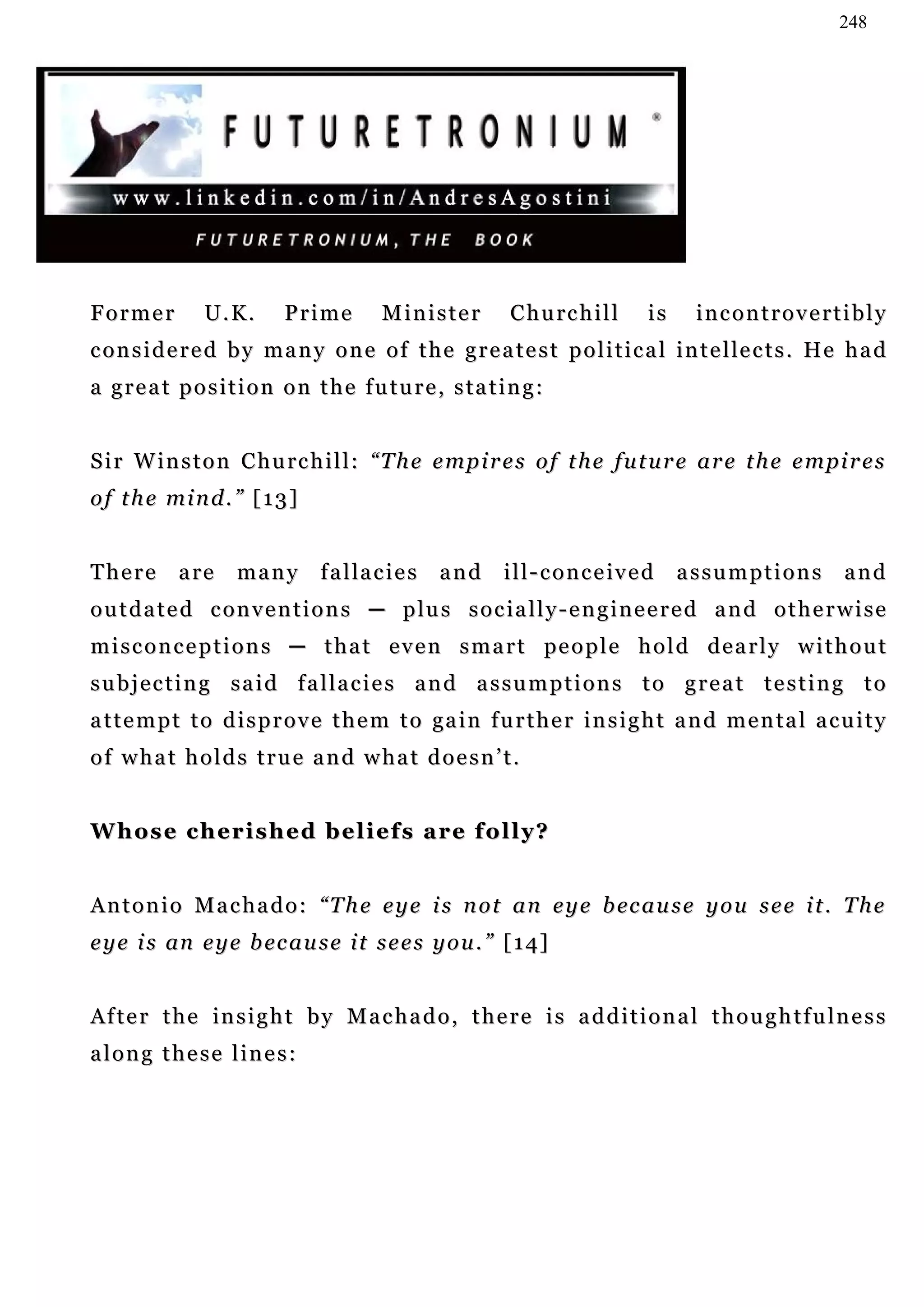 248




Former          U.K.       Prime          Minister         C h u rc h i l l     is    incontrovertibly
c o n s i d e r e d b y m a n y o n e o f t h e g r e a t e s t p o l i t i c a l i n t e l le c t s . H e h a d
a great position on the future, stating:


S i r W i n s t o n C h u rc h i l l : “ T h e e m p i r e s o f t h e f u t u r e a r e t h e e m pi r e s
of the mind.” [13]


There       a re    many        f a l la c i e s   and    i l l - c o n c e iv e d   assumptions          and
o u t d a t e d c o n v e n t i o n s ─ p lu s s o c i a l l y - e n g i n e e r e d a n d o t h e r w i s e
m i s c o n c e p t i o n s ─ t h a t e v e n s m a r t pe o p l e h o l d d e a r l y w i t h o u t
subjecting said fallacies and assumptions to great testing to
a t t e m p t t o d i s p r o v e t h e m t o ga i n f u r t h e r i n s i g h t a n d m e n t a l a c u i t y
of what holds true and what doesn’t.


Whose cherished beliefs are folly?


A n t o n i o M a c h a d o : “ T h e e y e i s n o t a n e y e b ec a u s e y o u s e e i t . T h e
e y e i s an e y e b ec a u s e i t s e e s y o u . ” [ 1 4]


After the insight by Machado, there is additional thoughtfulness
along these lines:
 