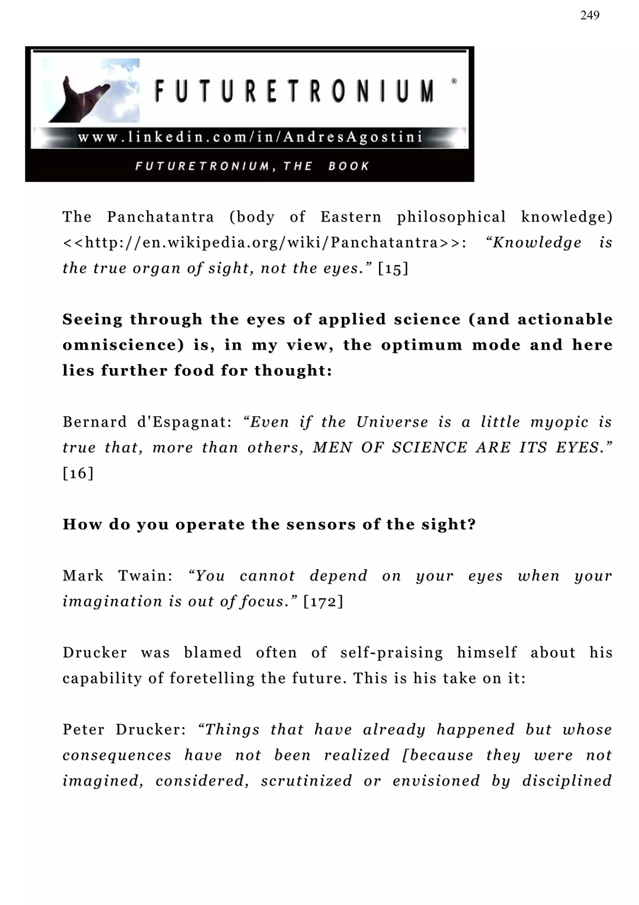 249




The      Panchatantra               (body        of    Eastern          philosophical             kn o w l e d g e )
<<http://en.wikipedia.org/wiki/Panchatantra>>:                                             “ K n o w l ed g e    is
the true organ of sight, not the eyes.” [15]


S e e i n g t hr o u g h t h e e y e s o f a p p l i e d s c i e n c e ( a n d a c t i o n a b l e
o m n i s c i e n c e ) i s , i n m y v i e w , t h e o pt i m u m m o d e a n d h e r e
lies further food for thought:


B e r n a r d d ' E s p a g n a t : “ E v e n i f t h e U n i v e r s e i s a li t t l e m y o p i c i s
t r u e t h at , m o r e t h an o t h er s , M E N O F S C I E N C E A R E I T S E Y E S . ”
[16]


H o w d o y o u o p e r a t e t h e s en s o rs o f t h e s i g h t ?


Mark Twain: “You cannot depend on your eyes when your
i m a g i n a t i on i s ou t o f f oc u s . ” [ 1 7 2 ]


D ru c k e r w a s b l a m e d o f t e n o f s e l f - p r a i s i n g h i m s e l f a b o u t h i s
c a p a b i l i t y o f f o r e t e l l i n g t h e f u t u r e . T h i s i s h i s t a ke o n i t :


P e t e r D r u c k e r : “ T h i n g s t h a t h a v e a l r e a d y h a p p en e d b u t w h o s e
c o n s e q u en c e s h a v e n ot b e e n r e a l i z e d [ b e c a u s e t h e y w e r e n o t
i m a g i n e d , c o n s i d e r ed , s c r u t i n i z e d o r en v i s i o n e d b y d i s c i pl i n ed
 