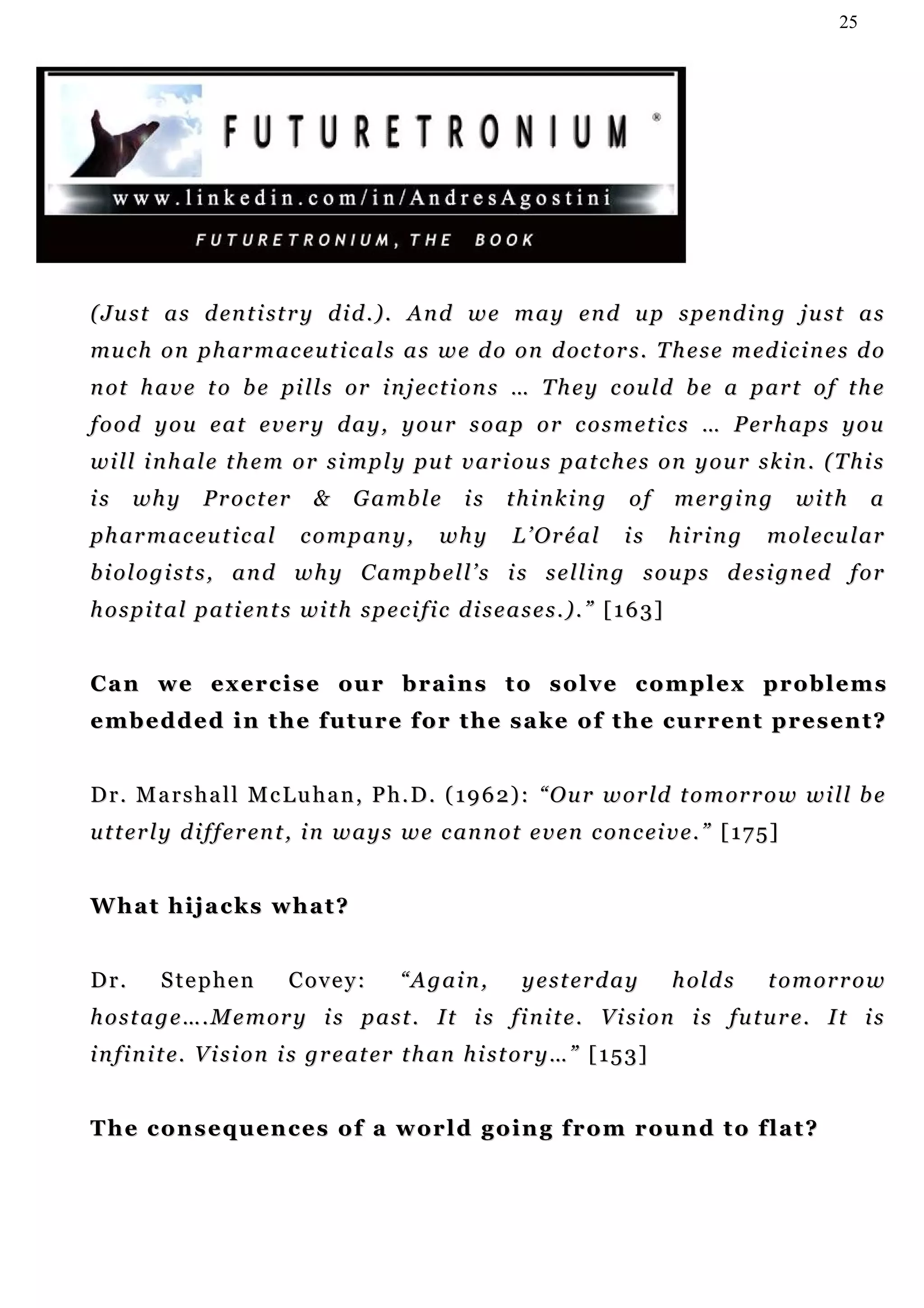 25




( Ju s t a s d en t i st r y d i d . ) . An d w e m a y e n d u p s p e n d i n g j u s t a s
mu c h o n p h ar m a c e u t i c a l s a s w e d o o n d oc t or s . T h e s e m ed i c i n e s d o
n ot h a v e t o b e p i l l s or i n j ec t i o n s … T h e y c ou ld b e a p a r t o f t h e
food you eat every day, your soap or cosmetics … Perhaps you
w i l l i n h a l e t h e m o r s i m p l y pu t v a r i o u s p a t c h e s o n y o u r s k i n . ( T h i s
is    wh y       P r o c t er     &     Gamble           is    thinking           of       m er g i n g   wi t h    a
p h a r m a c eu t i c a l      c o m p an y ,       why        L’Oréal           is       hiring     m o l ec u l ar
b i o l o g i s t s , a n d w h y C a m p b e l l ’ s i s s e l l i n g s o u p s d e s i gn e d f o r
h o s p i t a l p a t i e n t s wi t h s p e c i f i c d i s e a s e s . ) . ” [ 1 6 3 ]


Can we exercise our brains to solve complex problems
e m b e d d e d i n t h e f u t u r e f o r t h e s a k e o f t h e c u r r en t p r e s e n t ?


D r . M a r s h a l l M c L u h a n , P h . D . ( 1 9 6 2 ) : “ O u r w o r ld t o m or r o w w i l l b e
u t t e r l y d i f f e r en t , i n w a y s w e c an n o t e v e n c on c ei v e . ” [ 1 7 5 ]


What hijacks what?


Dr.       Stephen             Covey:           “Again,            yesterday                h o ld s   tomorrow
h o s t a g e … . M e m or y i s p a s t . I t i s f i n i t e . V i s i o n i s fu t u r e . I t i s
i n f i n i t e. V i s i o n i s g r e a t er t h an h i s t o r y … ” [ 1 5 3 ]


T h e c o n s e q u en c e s o f a w or l d g o i n g f r o m r ou n d t o f l a t ?
 