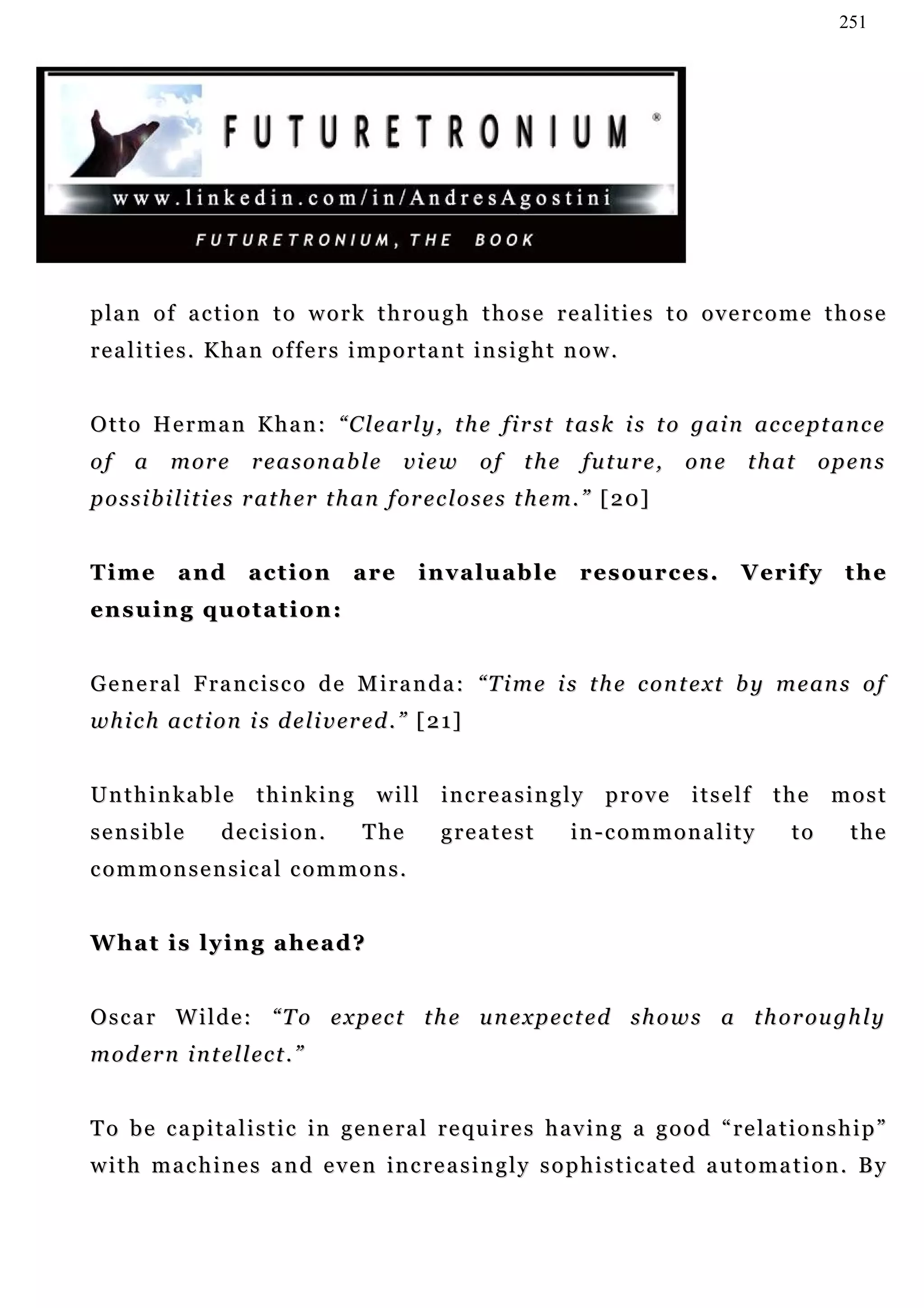 251




p la n o f a c t i o n t o w o r k t h r o u g h t h o s e r e a l i t i e s t o o v e r c o m e t h o s e
realities. Khan offers important insight now.


O t t o H e r m a n K h a n : “ C l e ar l y , t h e f i r s t t a s k i s t o g a i n a c c e pt a n c e
of    a     m or e      reasonable           view        of    the      fu t u r e ,   one   that       opens
p o s s i b i l i t i e s r a t h e r t h a n f or e c l o s e s t h e m. ” [ 2 0]


Time         and       action         are       invaluable             r es o u r c e s .    V er i f y    the
en s u i n g q u o t a t i o n :


G e n e r a l F r a n c i s c o d e M i r a n d a : “T i m e i s t h e c o n t e xt b y m e an s o f
w h i c h a c t i o n i s d e l i v er e d . ” [ 2 1 ]


Unthinkable             thinking         will      increasingly            prove       itself   the       most
sensible           decision.           The         greatest           in-commonality               to      the
commonsensical commons.


What is lying ahead?


O s c a r W i l d e : “ T o e x p ec t t h e u n e x p ec t e d s h o w s a t h o r ou g h l y
m o d er n i n t e l l e c t . ”


To be capitalistic in general requires having a good “relationship”
with machines and even increasingly sophisticated automation. By
 
