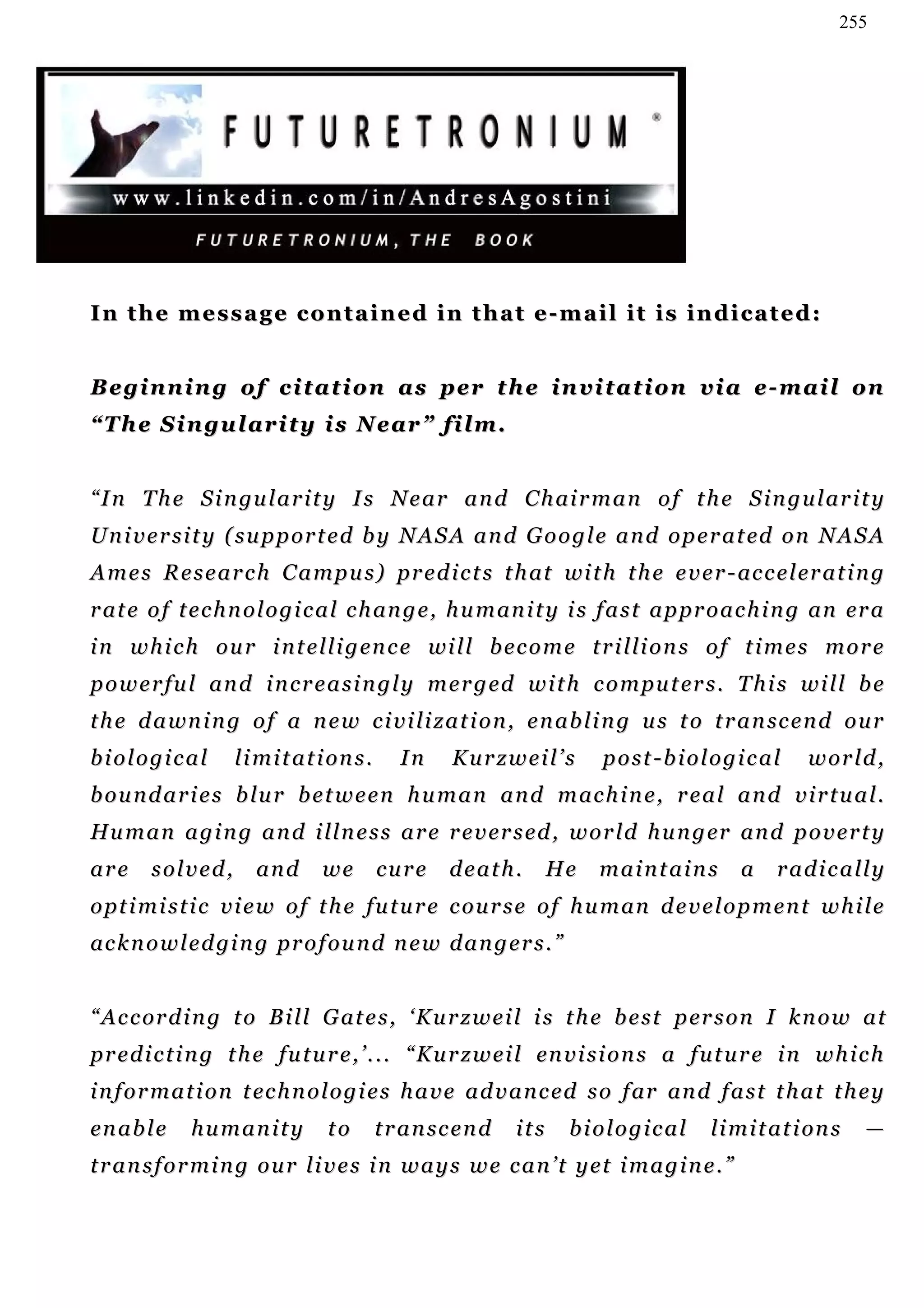 255




In the message contained in that e-mail it is indicated:


Beginning of citation as per the invitation via e-mail on
“The Singularity is Near” film.


“ I n T h e S i n gu l a r i t y I s N e a r a n d C h ai r m a n o f t h e S i n g u l a r i t y
U n i v e r s i t y ( s u p p or t e d b y N A S A a n d G o o g l e a n d o p e r a t ed o n N A S A
A m e s R e s e a r c h C a m p u s ) pr e d i c t s t h at wi t h t h e e v e r - ac c e l er a t i n g
r at e o f t e c h n o l o g i c a l c h an g e , h u m an i t y i s f a s t a p pr o a c h i n g an er a
i n w h i c h o u r i n t e l l i g en c e wi l l b e c o m e t r i l li o n s o f t i m e s m o r e
p o w e r f u l an d i n c r e a s i n g l y m e r g ed w i t h c o m pu t er s . T h i s w i l l b e
t h e d a wn i n g o f a n e w c i v i li z a t i o n , e n ab l i n g u s t o t r a n sc e n d o u r
biological         l i m i t a t i on s .      In     Kurzweil’s          post-biological          w or l d ,
b o u n d a r i e s b l u r b e t w e e n h u m a n a n d m ac h i n e , r e a l a n d v i r t u a l .
Hu m a n a g i n g a n d i l l n e s s a r e r e v er s e d , w o r l d h u n g er an d p o v e r t y
are     solved,       and       we          cure      death.         He   maintains      a     radically
o p t i m i s t i c v i e w o f t h e f u t u r e c o u r s e o f h u m an d e v e l o p m e n t w h i l e
ac k n o w l e d gi n g p r o f o u n d n e w d a n g e r s . ”


“ A c c or d i n g t o B i l l G at e s , ‘ K u r z w e i l i s t h e b e s t p er s o n I k n o w a t
p r e d i c t i n g t h e f u t u r e , ’ . . . “ Ku r z w e i l en v i s i o n s a f u t u r e i n w h i c h
i n f o r m a t i o n t ec h n o l o g i e s h a v e a d v a n c e d s o f ar an d f a s t t h a t t h e y
en a b l e   humanity            to         t r a n sc e n d   its    biological     l i m i t a t i on s   —
transforming our lives in ways we can’t yet imagine.”
 