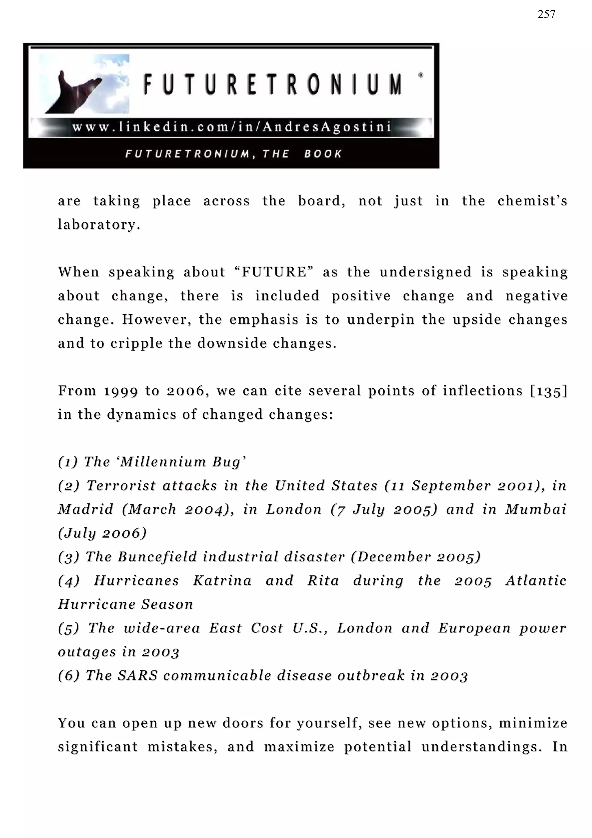 257




a re t a k i n g p l a c e a c r o s s t h e b o a r d , n o t j u s t in t h e c h e m i s t ’ s
la b o r a t o r y .


W h e n s p e a k i n g a b o u t “ F U T U R E ” a s t h e u n d e r s i g n e d i s s p e a k in g
a b o u t c h a n g e , t h e r e i s i n c lu d e d p o s i t i v e c ha n g e a n d n e g a t i v e
c ha n g e . H o w e v e r , t h e e m p h a s i s i s t o u n de r p i n t h e u p s i d e c h a n g e s
a n d t o c r i p p l e t h e d o w n s i d e c ha n g e s .


F r o m 1 9 9 9 t o 2 0 0 6 , w e c a n c i t e s e v e r a l p o i n t s o f i n f l e c t i o n s [ 1 3 5]
i n t h e d y n a m i c s o f c h a n g e d c ha n g e s :


(1) The ‘Millennium Bug’
( 2 ) T e r r o r i s t at t a c k s i n t h e Un i t e d S t a t e s ( 1 1 S e pt e m b er 2 0 0 1 ) , i n
M ad r i d ( M a r c h 2 0 0 4) , i n L o n d on ( 7 J u l y 2 0 0 5) a n d i n M u mb a i
( Ju l y 2 0 0 6 )
( 3) T h e B u n c e f i e l d i n d u s t r i a l d i s a s t er ( D e c e mb e r 2 0 0 5)
(4)     Hu r r i c an e s    Katrina        and      Rita during             the 2005         Atlantic
Hu r r i c an e S e a s o n
( 5 ) T h e wi d e - a r e a E a s t C o s t U . S . , L o n d o n a n d E u r o p e a n p o w e r
ou t a g e s i n 2 0 0 3
( 6) T h e S A R S c o m mu n i c a b l e d i s e a s e o u t b r e a k i n 2 0 0 3


You can open up new doors for yourself, see new options, minimize
significant mistakes, and maximize potential understandings. In
 