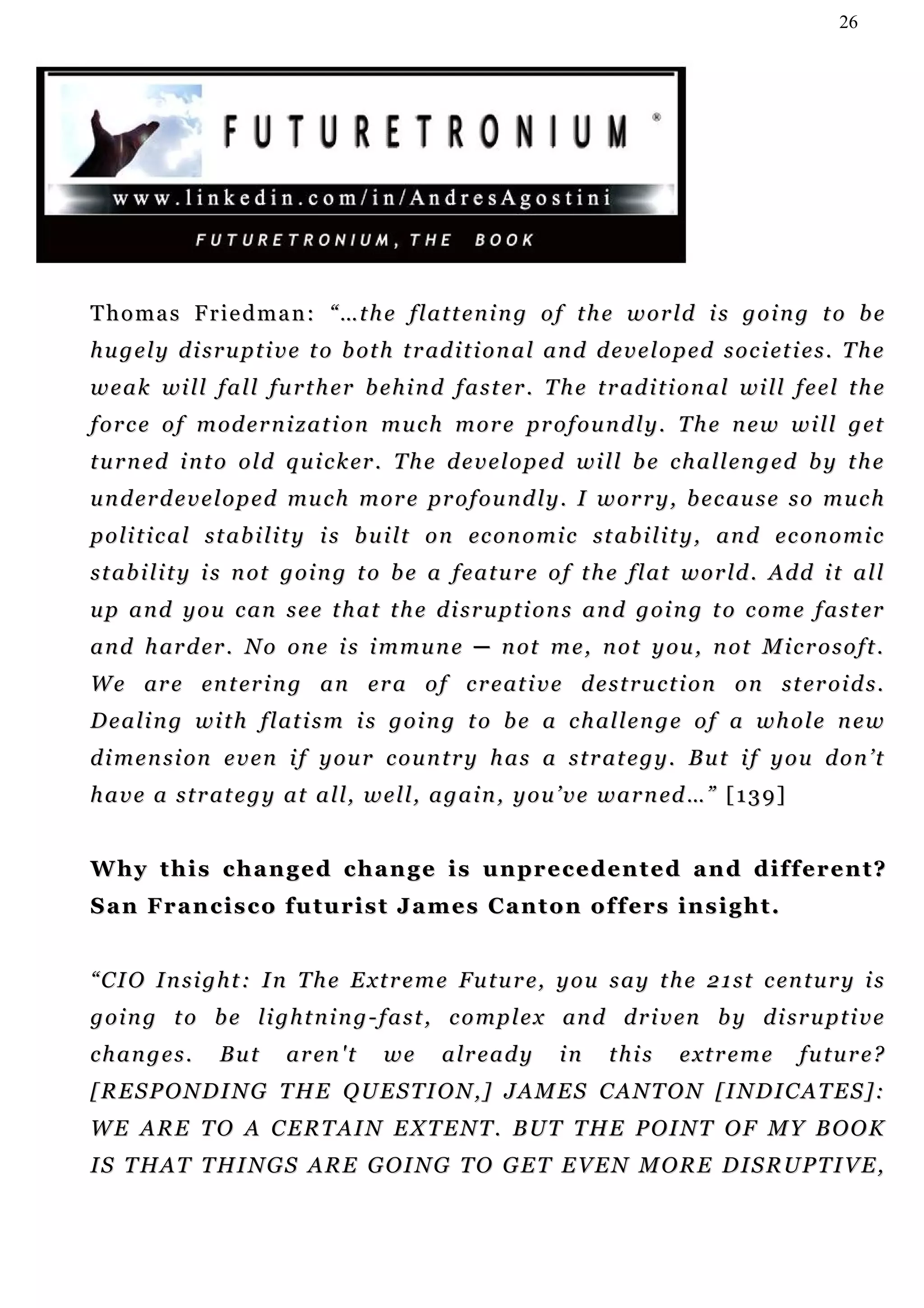 26




Thomas Friedman: “…the flattening of the world is going to be
h u g e l y d i s r u p t i v e t o b ot h t r ad i t i o n a l a n d d e v e l o p e d s o c i et i e s . T h e
w e a k wi l l f a l l f u r t h e r b e h i n d f a s t e r . T h e t r ad i t i o n a l w i ll f e e l t h e
f o r c e o f m od e r n i z a t i o n m u c h m o r e pr o f o u n d l y . T h e n e w w i l l g et
t u r n e d i n t o o l d q u i c k er . T h e d e v e l o p e d w i l l b e c h a l l en g e d b y t h e
u n d e r d e v e l o p e d mu c h m or e pr o f o u n d l y . I w o r r y , b e c a u s e s o m u c h
p o l i t i c a l s t a b i l i t y i s b u i lt o n ec o n o m i c s t a b i l i t y , a n d e c o n o m i c
s t ab i l i t y i s n ot g o i n g t o b e a f e a t u r e o f t h e f l a t w o r ld . A d d i t a l l
u p a n d y o u c a n s e e t h a t t h e d i s r u p t i o n s a n d g o i n g t o c o m e f a s t er
a n d h ar d er . N o o n e i s i m m u n e ─ n ot m e , n o t y o u , n o t M i c r o s o f t .
W e ar e en t er i n g a n e r a o f c r e at i v e d e s t r u c t i o n o n s t er o i d s .
D e a l i n g w i t h f l at i s m i s g o i n g t o b e a c h al l e n g e o f a w h o l e n e w
d i m e n s i on e v e n i f y o u r c o u n t r y h a s a s t r a t e g y . B u t i f y o u d o n ’ t
h a v e a s t r a t e g y a t a l l , w e l l , a g a i n , y o u ’ v e w a r n ed … ” [ 1 3 9 ]


W hy t h i s c h a n g e d c h a n g e i s u n pr e c e d e n t e d a n d d i f f e r e n t ?
S a n F r a n c i s c o fu t u r i s t J a m e s C a n t o n o f f er s i n s i g h t .


“ C I O I n s i g h t : I n T h e E x t r e m e Fu t u r e, y o u s a y t h e 2 1 s t c en t u r y i s
g o i n g t o b e l i g h t n i n g - f a s t , c o m p l e x an d d r i v en b y d i s r u p t i v e
changes.          But      a r en ' t    we      a lr e a d y     in     this      extreme          future?
[RESPONDING THE QUESTION,] JAMES CANTON [INDICATES]:
WE ARE TO A CERTAIN EXTENT. BUT THE POINT OF MY BOOK
IS THAT THINGS ARE GOING TO GET EVEN MORE DISRUPTIVE,
 