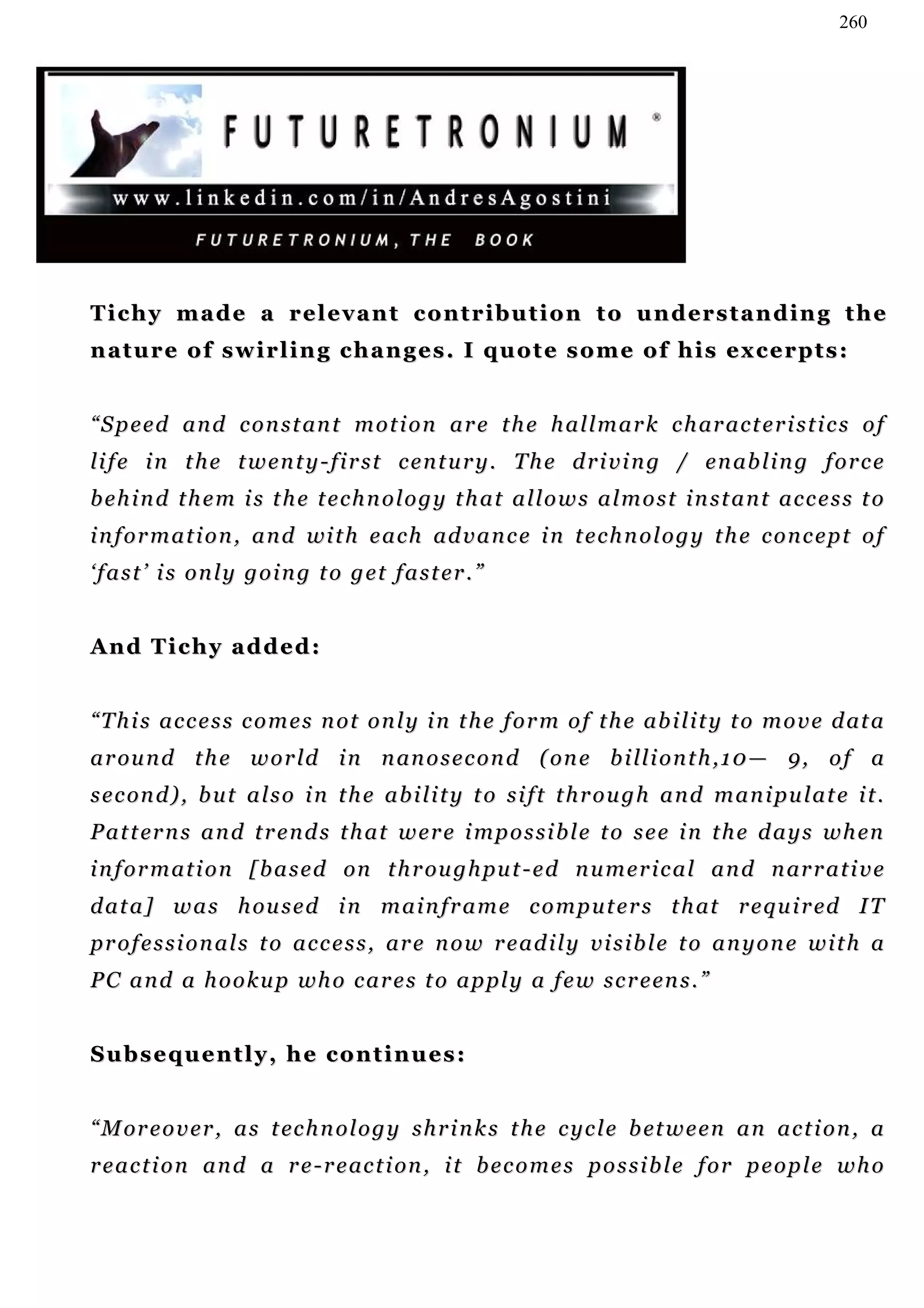 260




T i c h y m a d e a r e l e v a n t c o n t r i b u t i o n t o u n d er s t a n d i n g t h e
n at u r e o f s w i r l i n g c h a n g e s . I q u o t e s o m e o f h i s e x c e r p t s :


“ S p e e d a n d c o n s t an t m o t i o n a r e t h e h a l l m a r k c h ar a c t e r i s t i c s o f
li f e i n t h e t w e n t y - f i r s t c e n t u r y . T h e d r i v i n g / e n ab l i n g f o r c e
behind them is the technology that allows almost instant access to
i n f o r m a t i o n , a n d wi t h e a c h ad v a n c e i n t e c h n o l o g y t h e c o n c e p t o f
‘fast’ is only going to get faster.”


And Tichy added:


“ T h i s a c c e s s c o m e s n o t o n l y i n t h e f o r m o f t h e ab i l i t y t o m o v e d at a
a r ou n d t h e w o r l d i n n an o s e c o n d ( on e b i ll i o n t h , 1 0 — 9 , o f a
s e c on d ) , b u t a l s o i n t h e a b i l i t y t o s i f t t h r o u g h a n d m a n i pu l a t e i t .
P a t t er n s a n d t r e n d s t h a t w e r e i m p o s s i b l e t o s e e i n t h e d a y s w h en
i n f o r m a t i o n [ b a s e d on t h r ou g h pu t - e d n u m e r i c a l a n d n ar r a t i v e
d a t a ] w a s h ou s e d i n m a i n f r a m e c o m p u t e r s t h at r e q u i r ed I T
p r o f e s s i o n a l s t o a c c e s s , ar e n o w r e a d i l y v i s i b l e t o a n y o n e w i t h a
P C a n d a h o o k u p w h o c a r e s t o a p pl y a f e w s c r e en s . ”


Subsequently, he continues:


“ M or e o v e r , a s t ec h n o l o g y s h r i n k s t h e c y c l e b et w e e n a n a c t i o n , a
r e a c t i o n a n d a r e - r e ac t i on , i t b e c o m e s p o s s i b l e f o r p e o p l e w h o
 