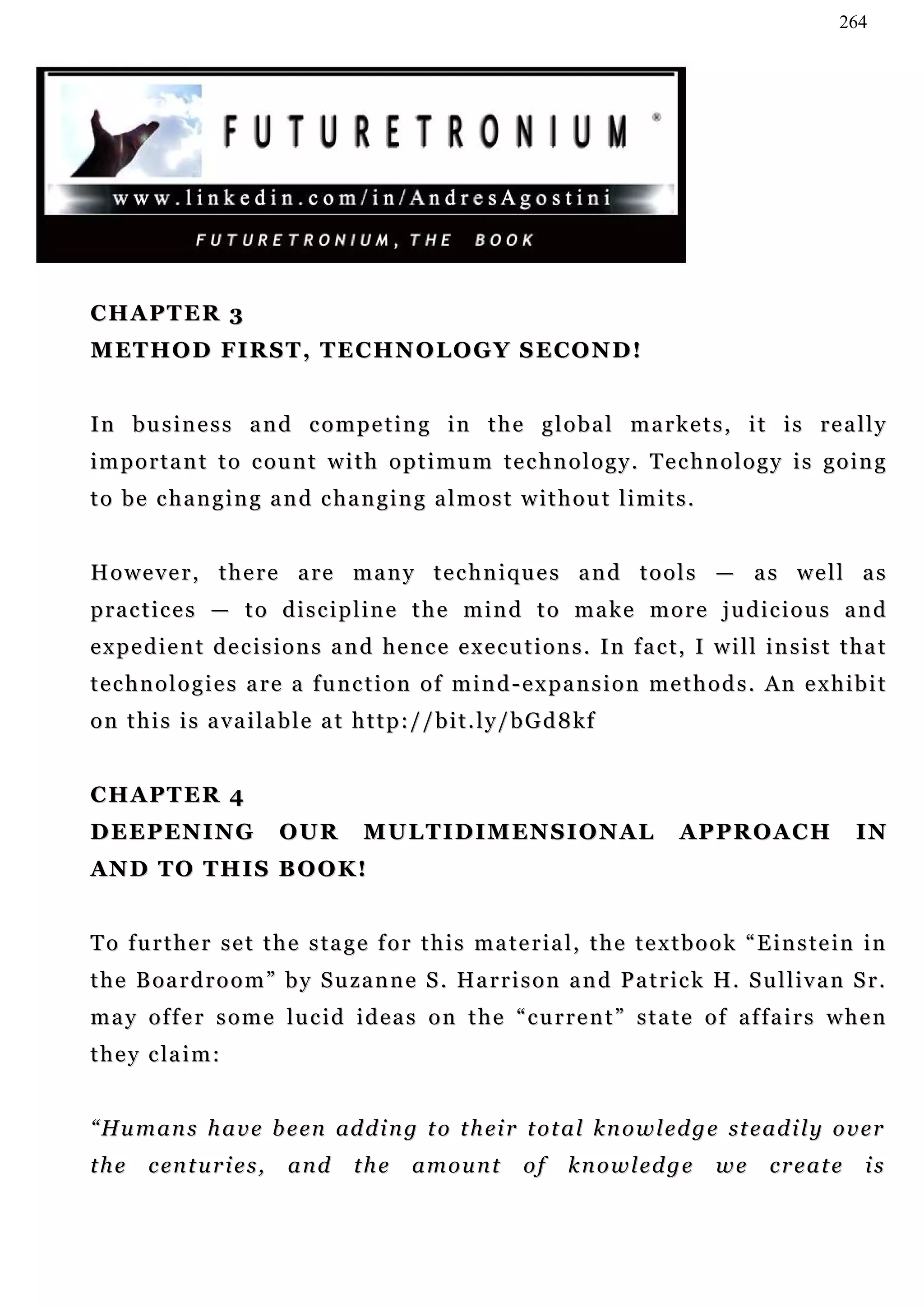 264




CHAPTER 3
M E T H O D F I R S T , T E C H N O L O G Y S E CO N D !


In business and competing in the global markets, it is really
important to count with optimum technology. Technology is going
to be changing and changing almost without limits.


However, there are many techniques and tools — as well as
practices — to discipline the mind to make more judicious and
e x p e d i e n t d e c i s i o n s a n d h e n c e e x e c u t i o n s . I n f a c t, I w i l l i n s i s t t h a t
t e c h n o l o g i e s a r e a f u n c t i o n o f m i n d - e x p a n s i o n m e t h o d s . An e x h i b i t
o n t h i s i s a v a i la b l e a t h t t p : / / b i t . l y / b G d 8 k f


CHAPTER 4
D E E P EN I N G             OUR         MULTIDIMENSIONAL                            APPROACH                  IN
AN D T O T H I S B O O K !


To further set the stage for this material, the textbook “Einstein in
t h e B oa r d r o o m ” b y S u z a n n e S . Ha r r i s o n a n d P a t r i c k H . S u l l iv a n S r .
may offer some lucid ideas on the “current” state of affairs when
t h e y c la i m :


“ Hu m a n s h a v e b e en ad d i n g t o t h ei r t o t a l k n o w l e d g e st e a d i l y o v e r
the     c en t u r i e s ,   and       the      amount           of    knowledge           we      create       is
 