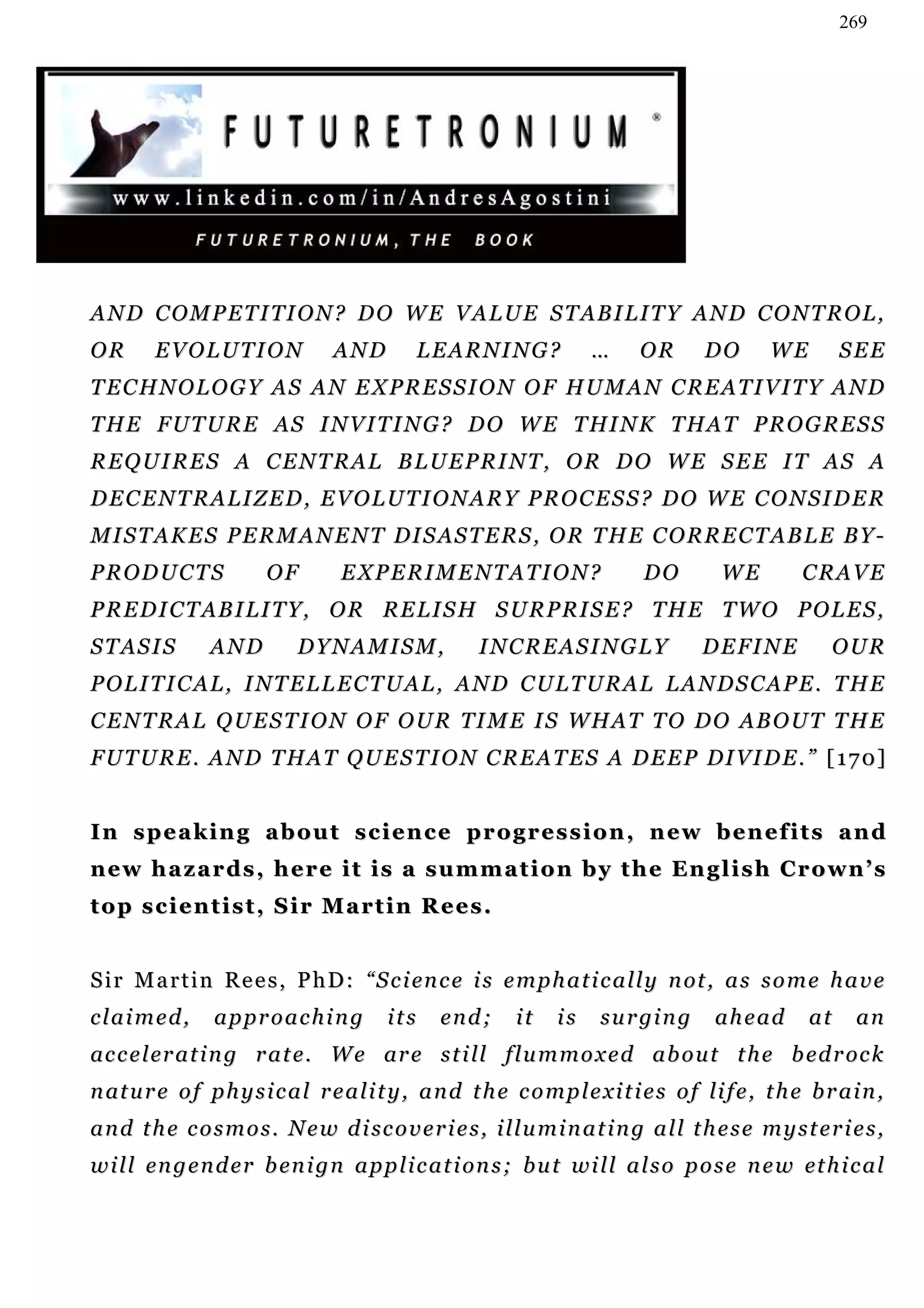 269




A N D C O M P E T I T I O N ? D O W E V A L U E S T AB I L I T Y A N D C O N T R O L ,
OR       EVOLUTION                AND         LEARNING?                 …     OR        DO       WE         SEE
TECHNOLOGY AS AN EXPRESSION OF HUMAN CREATIVITY AND
T H E F U T U R E A S I N V I T I N G ? D O W E T HI N K T H A T P R O G R E S S
REQUIRES A CENTRAL BLUEPRINT, OR DO WE SEE IT AS A
DECENTRALIZED, EVOLUTIONARY PROCESS? DO WE CONSIDER
M I S T A K E S P E R M A N E N T DI S AS T E R S , O R T H E C O R R E C T A B L E B Y -
PRODUCTS                 OF        EXPERIMENTATION?                            DO         WE          CRAVE
P R E D I C T A B I L I T Y, O R R E L I S H S U R P R I S E ? T H E T W O P O L E S ,
STASIS           AND         DYNAMISM,                 INCREASINGLY                     DEFINE            OUR
P O L I T I C A L , I NT E L L E C T U A L , A N D C U L T U R A L L A N D S C A P E . T H E
C E N T R A L Q U E S T I O N O F O U R T I M E I S W H A T T O D O AB O U T T H E
F U T U R E . A N D T H A T Q U E S T I O N C R E A T E S A D E E P DI V I D E . ” [ 1 7 0]


I n s p e a k i n g a b o u t s c i e n c e p r og r e s s i o n , n e w b e n e f i t s a n d
n e w h a z a r d s , h e r e i t i s a s u m m a t i o n b y t h e En g l i s h C r o wn ’ s
top scientist, Sir Martin Rees.


S i r M a r t i n R e e s , P h D : “ S c i en c e i s e m p h a t i c a l l y n ot , a s s o m e h a v e
claimed,         approaching              its     end;       it    is    s u r gi n g    ahead         at    an
ac c e l er a t i n g r a t e. W e ar e s t i ll f l u m m o x e d a b o u t t h e b ed r oc k
n at u r e o f p h y s i c a l r e a l i t y , a n d t h e c o m p l e xi t i e s o f li f e , t h e b r a i n ,
a n d t h e c o s m o s . N e w d i sc o v e r i e s , i l l u m i n a t i n g a l l t h e s e m y s t e r i e s ,
w i l l en g e n d e r b en i g n a p p l i c a t i on s ; b u t w i l l a l s o p o s e n e w et h i c a l
 