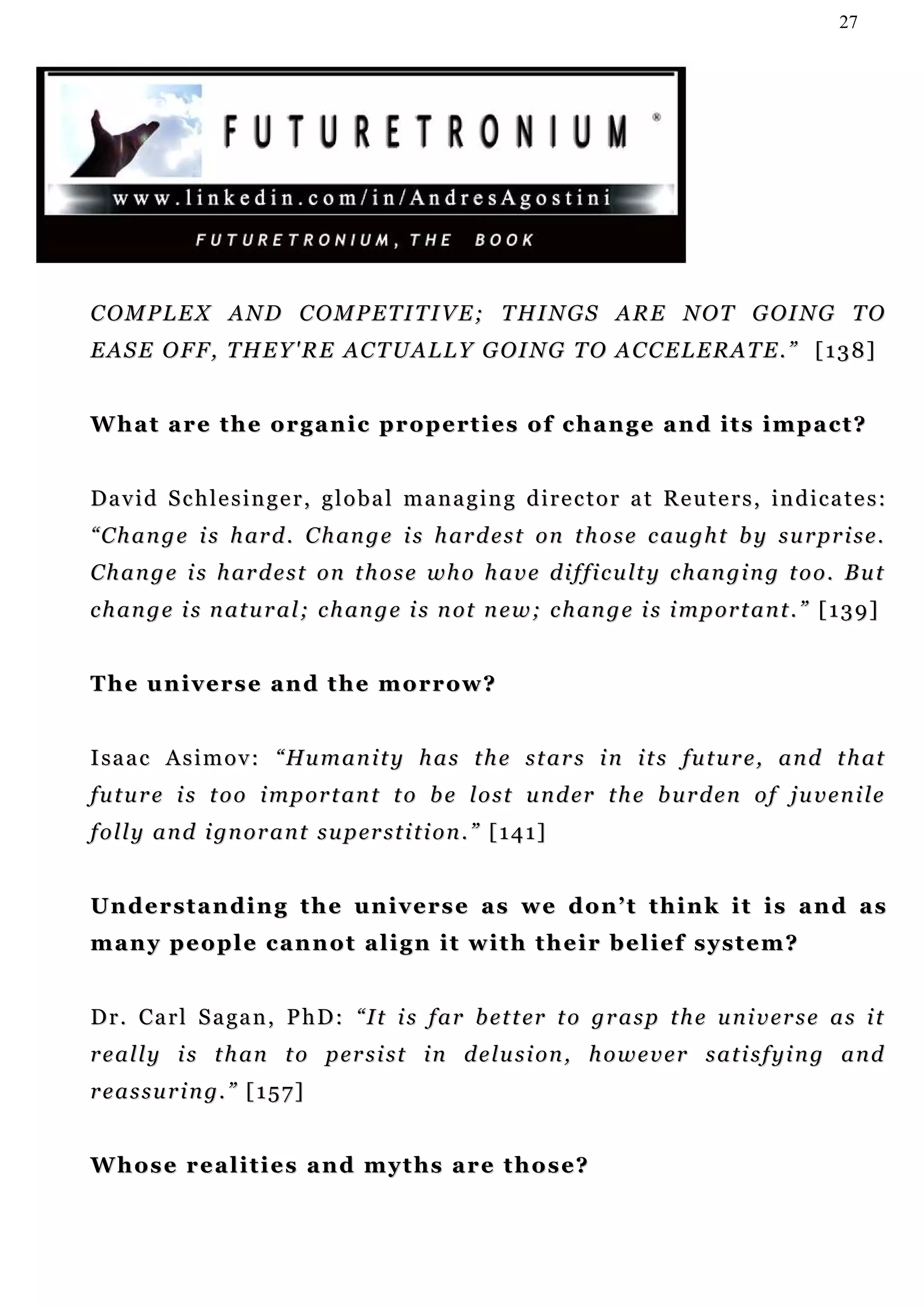 27




C O M P L E X A N D C O M P E T I T I V E ; T H I N G S A R E N O T G OI N G T O
E A S E O F F , T H E Y ' R E A C T U A L L Y G OI N G T O A C C E L E R A T E . ” [ 1 3 8 ]


W h a t a r e t h e o r g a n i c p r o p e rt i e s o f c h a n g e a n d i t s i m p a c t ?


David Schlesinger, global managing director at Reuters, indicates:
“ C h a n g e i s h ar d . C h an g e i s h ar d e s t o n t h o s e c au g h t b y s u r pr i s e .
C h a n g e i s h ar d e s t o n t h o s e w h o h a v e d i f f i c u lt y c h a n g i n g t o o . B u t
c h a n g e i s n a t u r a l ; c h an g e i s n ot n e w ; c h an g e i s i m p or t a n t . ” [ 1 3 9 ]


T h e u n i v e r s e a n d t h e m o r r ow ?


I sa a c A s i m o v : “ Hu m a n i t y h a s t h e s t a r s i n i t s fu t u r e , a n d t h at
f u t u r e i s t o o i m p o r t an t t o b e l o s t u n d er t h e b u r d e n o f j u v e n i l e
f o l l y a n d i gn o r a n t s u p er s t i t i o n . ” [ 1 4 1 ]


Understanding the universe as we don’t think it is and as
many people cannot align it with their belief system?


D r . C a r l S a ga n , P h D : “ I t i s f a r b e t t er t o g r a s p t h e u n i v e r s e a s i t
r e a l l y i s t h an t o p e r s i s t i n d e l u s i on , h o w e v e r s a t i s f y i n g a n d
r e a s s u r i n g. ” [ 1 5 7 ]


W h o s e r e a l i t i e s a n d m y t hs a r e t h o s e?
 