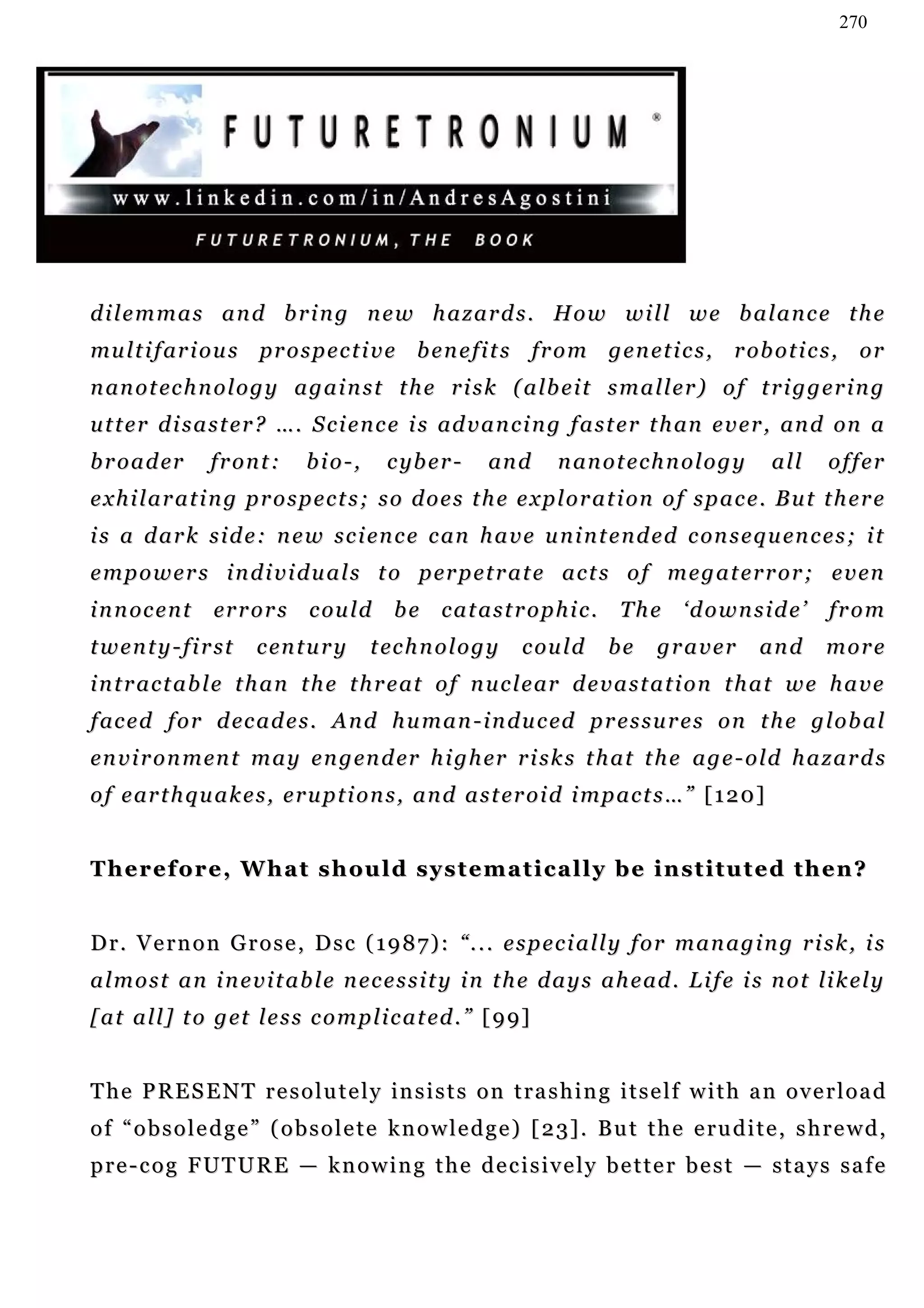 270




dilemmas and bring new hazards. How will we balance the
mu l t i f ar i o u s p r o s p e c t i v e b e n e fi t s fr o m g e n e t i c s , r ob o t i c s , o r
n an o t ec h n o l o g y a g a i n s t t h e r i s k ( a lb e i t s m a l l e r ) o f t r i g g e r i n g
u t t e r d i s a s t e r ? …. S c i e n c e i s ad v a n c i n g f a s t e r t h an e v e r , an d on a
b r o a d er      front:       bio-,       c yb e r -    an d      n an o t e c h n o l o g y     all    offer
e x h i l a r a t i n g p r o s p e c t s ; s o d o e s t h e e x p l o r a t i on o f s p a c e . B u t t h e r e
i s a d a r k s i d e : n e w s c i en c e c an h a v e u n i n t e n d e d c on s e q u en c e s ; i t
e m p o w e r s i n d i v i d u a l s t o p er p e t r a t e a c t s o f m e g a t e r r o r ; e v en
i n n oc e n t    er r o r s    c ou l d   be     catastrophic.             The      ‘downside’           from
t w e n t y - f i r st   c en t u r y   t ec h n o l o g y   c ou l d     be     graver         and      more
i n t r a c t a b l e t h a n t h e t h r e at o f n u c l e ar d e v a s t a t i o n t h a t w e h a v e
f ac e d f o r d ec a d e s . A n d h u m a n - i n d u c ed p r e s s u r e s o n t h e g l o b a l
en v i r o n m en t m a y e n g en d er h i g h er r i s k s t h a t t h e a g e - o l d h a z a r d s
o f e ar t h q u a k e s , e r u p t i o n s , a n d a s t er o i d i m p a c t s … ” [ 1 2 0 ]


Therefore, What should systematically be instituted then?


Dr. Vernon Grose, Dsc (1987): “... especially for managing risk, is
a l m o s t a n i n e v i t a b l e n e c e s s i t y i n t h e d a y s a h e ad . L i f e i s n o t li k e l y
[ a t a l l ] t o g et l e s s c o m p l i c a t ed . ” [ 9 9]


T h e P R E S E N T r e s o l u t e l y in s i s t s o n t r a s h i n g i t s e l f w i t h a n o v e r l o a d
o f “ o b s o l e d g e ” ( o b s o l e t e k n o w l e d g e ) [ 2 3] . B u t t h e e r u d i t e , s h r e w d ,
pre-cog FUTURE — knowing the decisively better best — stays safe
 