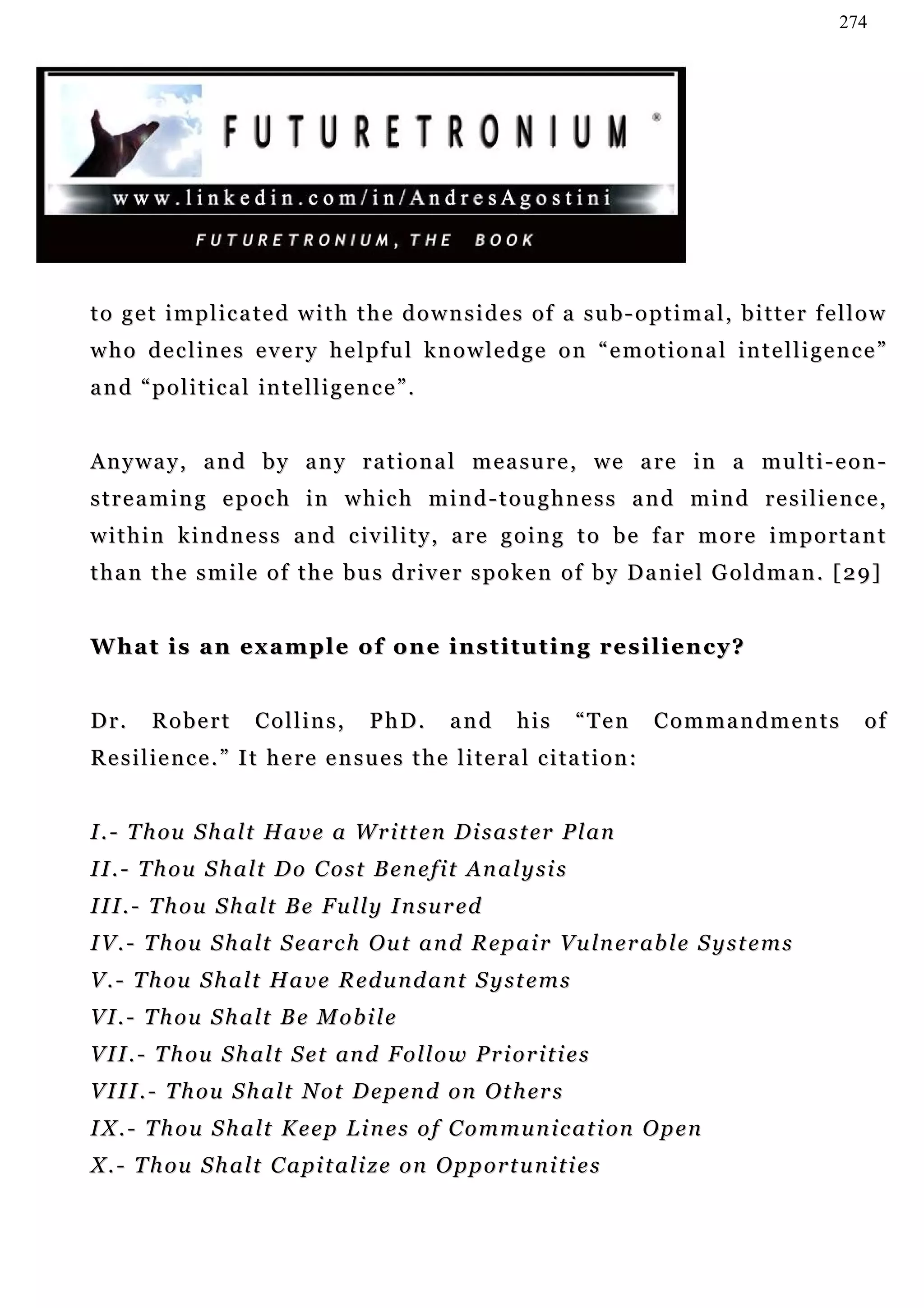 274




to get implicated with the downsides of a sub-optimal, bitter fellow
w h o d e c l i n e s e v e r y h e l pf u l k n o w l e d g e o n “ e m o t i o n a l i n t e l l i g e n c e ”
and “political intelligence”.


Anyway, and by any rational measure, we are in a multi-eon-
streaming epoch in which mind-toughness and mind resilience,
within kindness and civility, are going to be far more important
t h a n t h e s m i l e o f t h e b u s d r i v e r s p o k e n o f b y D a n ie l G o l d m a n . [ 2 9 ]


What is an example of one instituting resiliency?


Dr.     Robert         Collins,        PhD.       and      his       “Ten      Commandments                 of
Resilience.” It here ensues the literal citation:


I . - T h ou S h a l t H a v e a W r i t t e n D i s a s t e r P l a n
I I . - T h o u S h a l t D o C o s t B e n e f i t An a l y s i s
I I I . - T h ou S h a l t B e F u l l y I n su r e d
I V. - T h o u S h a l t S e ar c h O u t a n d R e p a i r V u ln e r ab l e S y s t e m s
V.- Thou Shalt Have Redundant Systems
VI.- Thou Shalt Be Mobile
V I I . - T h ou S h a l t S e t an d F o ll o w P r i o r i t i e s
V I I I . - T h o u S h a l t N o t D e p en d on O t h er s
I X . - T h o u S h a l t K e e p L i n e s o f C o m m u n i c a t i on O p e n
X . - T h ou S h a l t C a p i t a l i z e on O p p o r t u n i t i e s
 