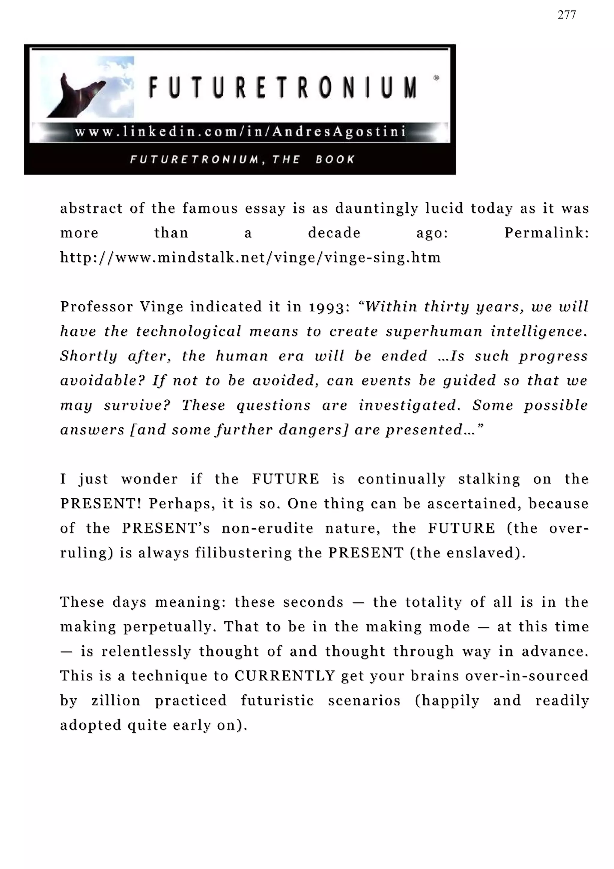277




abstract of the famous essay is as dauntingly lucid today as it was
more               than                a            decade                 ago:               Permalink:
http://www.mindstalk.net/vinge/vinge-sing.htm


P r o f e s s o r V i n g e i n d i c a t e d i t i n 1 9 9 3 : “W i t h i n t h i r t y y e a r s , w e w i l l
h a v e t h e t e c h n o l o g i c a l m e a n s t o c r e at e s u p e r h u m a n i n t e l l i g en c e .
S h o r t l y a f t e r , t h e h u m an e r a wi l l b e e n d e d …I s s u c h p r o g r e s s
a v o i d ab l e ? I f n o t t o b e a v o i d e d , c an e v e n t s b e g u i d e d s o t h a t w e
m a y su r v i v e ? T h e s e q u e s t i o n s ar e i n v e s t i g a t ed . S o m e p o s s i b l e
a n s w e r s [ a n d s o m e f u r t h er d an g e r s ] a r e p r e s e n t e d … ”


I j u s t w o n d e r i f t h e F UT U R E i s c o n t i n u a l l y s t a l k i n g o n t h e
PRESENT! Perhaps, it is so. One thing can be ascertained, because
o f t h e P R E S E N T ’ s n o n - e r u d i t e n a tu r e , t h e F UT U R E ( t h e o v e r -
ruling) is always filibustering the PRESENT (the enslaved).


These days meaning: these seconds — the totality of all is in the
m a k i n g p e r p e t u a l l y . T h a t t o b e i n t h e m a k in g m o d e — a t t h i s t i m e
— i s r e l e n t l e s s l y t h o u g h t o f a n d t h o u g h t t h r o u g h wa y i n a dv a n c e .
This is a technique to CURRENTLY get your brains over-in-sourced
by zillion practiced futuristic scenarios (happily and readily
adopted quite early on).
 