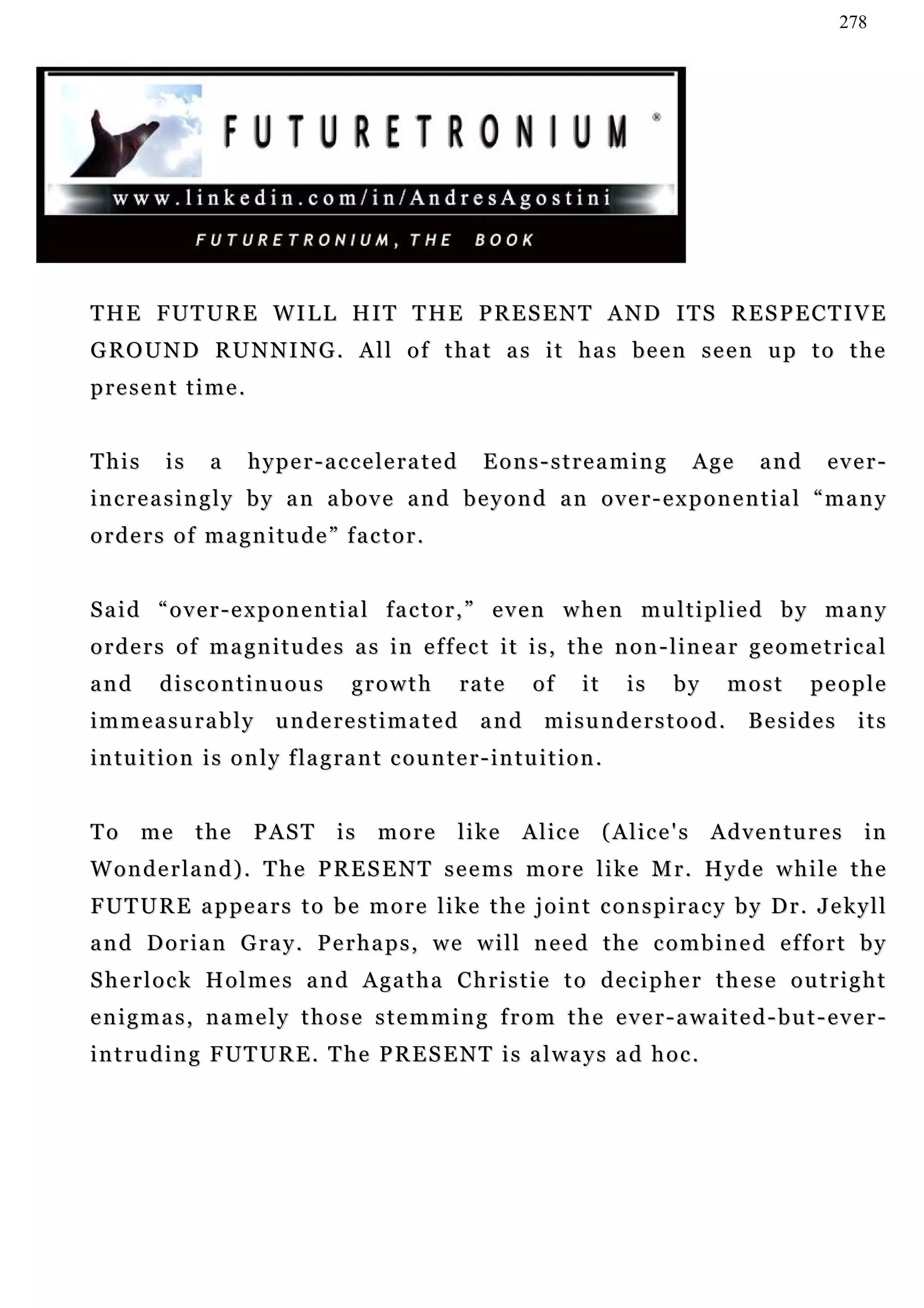 278




THE FUTURE WILL HIT THE PRESENT AND ITS RESPECTIVE
GROUND RUNNING. All of that as it has been seen up to the
present time.


This       is     a     hyper-accelerated                   Eons-streaming                         Age   and    ever-
increasingly by an above and beyond an over-exponential “many
orders of magnitude” factor.


Said “over-exponential factor,” even when multiplied by many
orders of magnitudes as in effect it is, the non-linear geometrical
and       discontinuous                 growth          rate        of       it       is     by      most      people
immeasurably                underestimated                  and       misunderstood.                     Besides    its
i n tu i t i o n i s o n l y f la g r a n t c o u n t e r - i n t u i t i o n .


To     me       the      PAST         is    more        l i ke    A l ic e        ( A l ic e ' s    Adventures       in
Wonderland). The PRESENT seems more like Mr. Hyde while the
F U T U R E a p pe a r s t o b e m o r e l i ke t h e j o i n t c o n s p i r a c y b y D r . J e k y l l
a n d D o r i a n G ra y . P e r h a p s , w e w i l l n e e d t h e c o m b i n e d e f f o r t b y
Sherlock Holmes and Agatha Christie to decipher these outright
e n i g m a s , n a m e l y t h o s e s t e m m i n g f r o m t h e e v e r - a wa i t e d - b u t - e v e r -
i n t r u d i n g F U T U R E . T he P R E S E N T i s a l w a y s a d h o c .
 