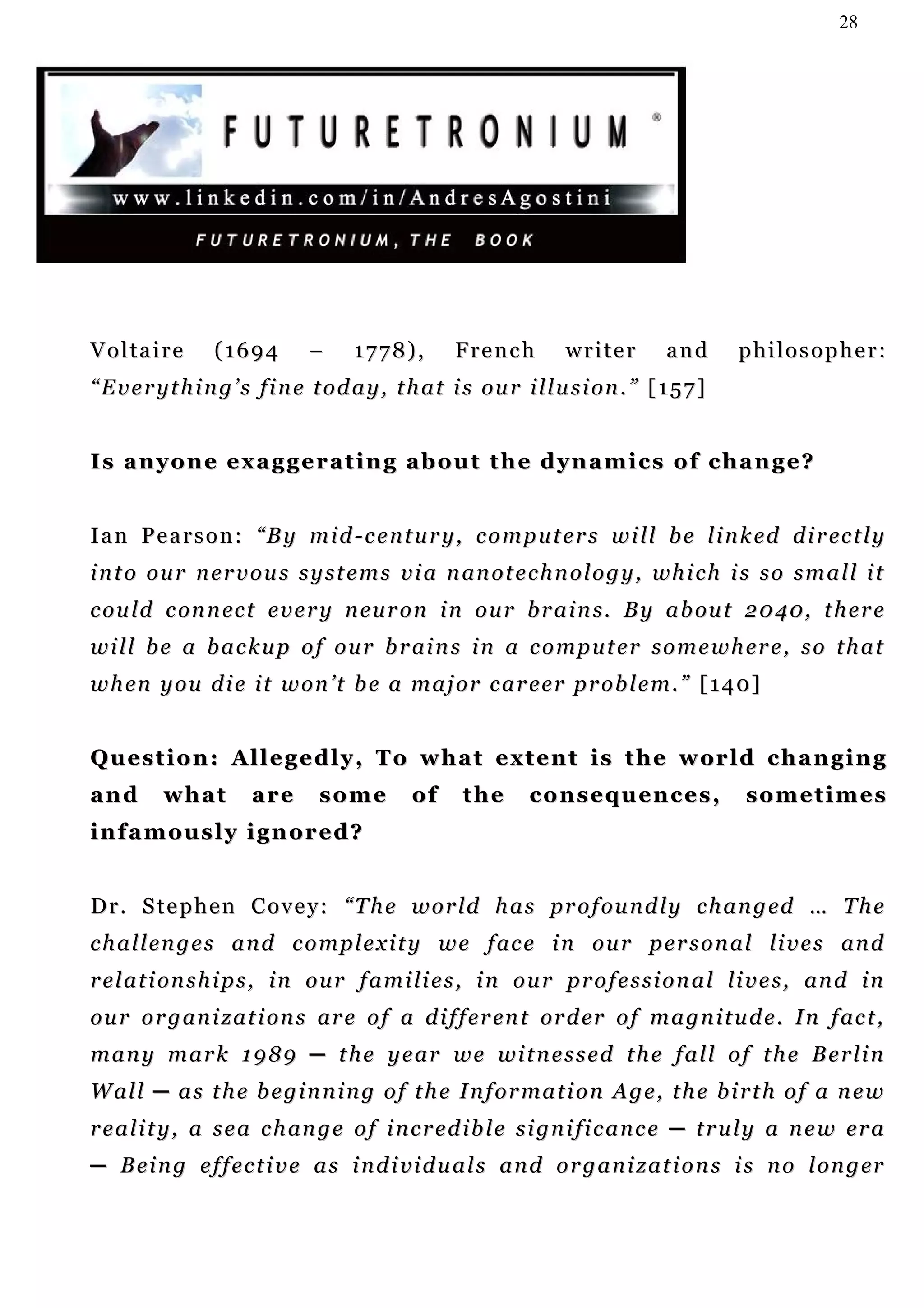 28




Voltaire          (1694         –     1778),         French           writer         and      philosopher:
“ E v e r y t h i n g ’ s f i n e t o d a y , t h a t i s ou r i l l u s i on . ” [ 1 5 7 ]


Is anyone exaggerating about the dynamics of change?


I a n P e a r s o n : “ B y m i d - c e n t u r y , c o m p u t e r s w i l l b e l i n k e d d i r ec t l y
i n t o o u r n e r v o u s s y s t e m s v i a n an o t e c h n o l o g y , wh i c h i s s o s m a l l i t
c o u l d c on n ec t e v e r y n e u r o n i n o u r b r a i n s . B y a b ou t 2 0 4 0, t h e r e
w i l l b e a b a c k u p o f o u r b r ai n s i n a c o m p u t e r s o m e w h e r e , s o t h a t
w h en y o u d i e i t w on ’ t b e a m a j o r c a r e e r p r o b l e m . ” [ 1 4 0]


Q u e s t i o n : A l l e g e d l y , T o w h a t e x t e n t i s t h e w or l d c h a n g i n g
and       what         are       some          of      the      c o n s e q u en c e s ,      sometimes
infamously ignored?


D r . S t e p h e n C o v e y : “ T h e w o r ld h a s pr o f o u n d l y c h a n g ed … T h e
c h a l l e n g e s a n d c o m p l e x i t y w e f ac e i n o u r p e r s o n a l li v e s an d
r e l a t i on s h i p s , i n o u r f a m i li e s , i n o u r p r o f e s s i o n a l li v e s , an d i n
ou r o r g an i z a t i on s ar e o f a d i f f e r en t or d er o f m a g n i t u d e . I n f ac t ,
many mark 1989 ─ the year we witnessed the fall of the Berlin
W al l ─ a s t h e b e g i n n i n g o f t h e I n f o r m a t i o n A g e , t h e b i r t h o f a n e w
r e a l i t y , a s e a c h an g e o f i n c r e d i b l e s i g n i fi c a n c e ─ t r u l y a n e w e r a
─ B e i n g e f f e c t i v e a s i n d i v i d u a l s a n d o r g a n i z a t i o n s i s n o l o n g er
 