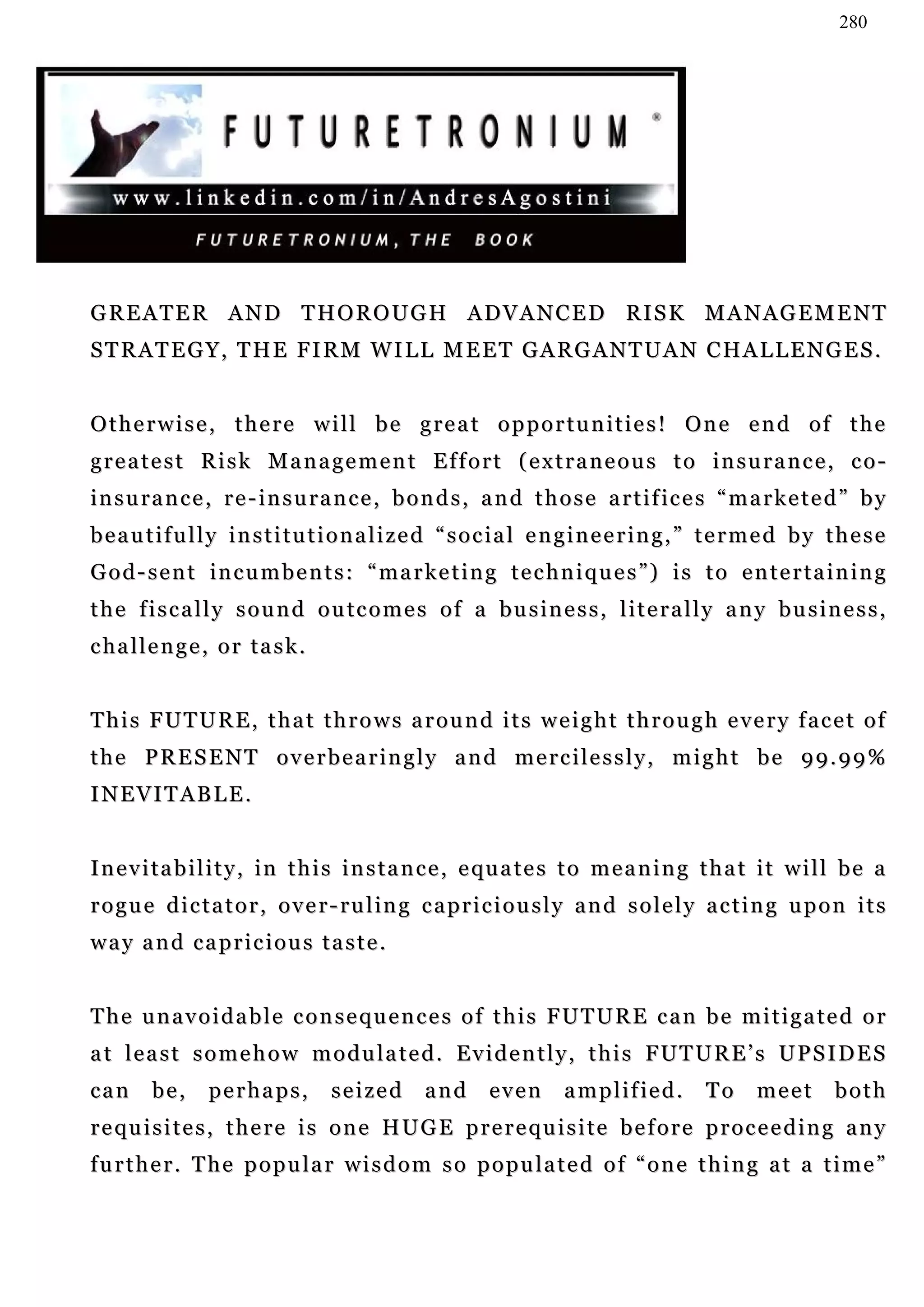 280




GREATER AND THOROUGH ADVANCED RISK MANAGEMENT
STRATEGY, THE FIRM WILL MEET GARGANTUAN CHALLENGES.


Otherwise, there will be great opportunities! One end of the
greatest Risk Management Effort (extraneous to insurance, co-
i n s u ra n c e , r e - i n s u ra n c e , b o n d s , a n d t h o s e a r t i f ic e s “ m a r k e t e d ” b y
beautifully institutionalized “social engineering,” termed by these
God-sent incumbents: “marketing techniques”) is to entertaining
the fiscally sound outcomes of a business, literally any business,
c ha l l e n g e , o r t a s k .


This FUTURE, that throws around its weight through every facet of
the PRESENT overbearingly and mercilessly, might be 99.99%
INEVITABLE.


I n e v i t a b i l i t y , i n t h i s i n s t a n c e , e qu a t e s t o m e a n i n g t h a t i t w i l l b e a
rogue dictator, over-ruling capriciously and solely acting upon its
way and capricious taste.


The unavoidable consequences of this FUTURE can be mitigated or
at least somehow modulated. Evidently, this FUTURE’s UPSIDES
can      be,     perhaps,          seized      and       even      a m p l i f ie d .   To     meet       both
requisites, there is one HUGE prerequisite before proceeding any
further. The popular wisdom so populated of “one thing at a time”
 