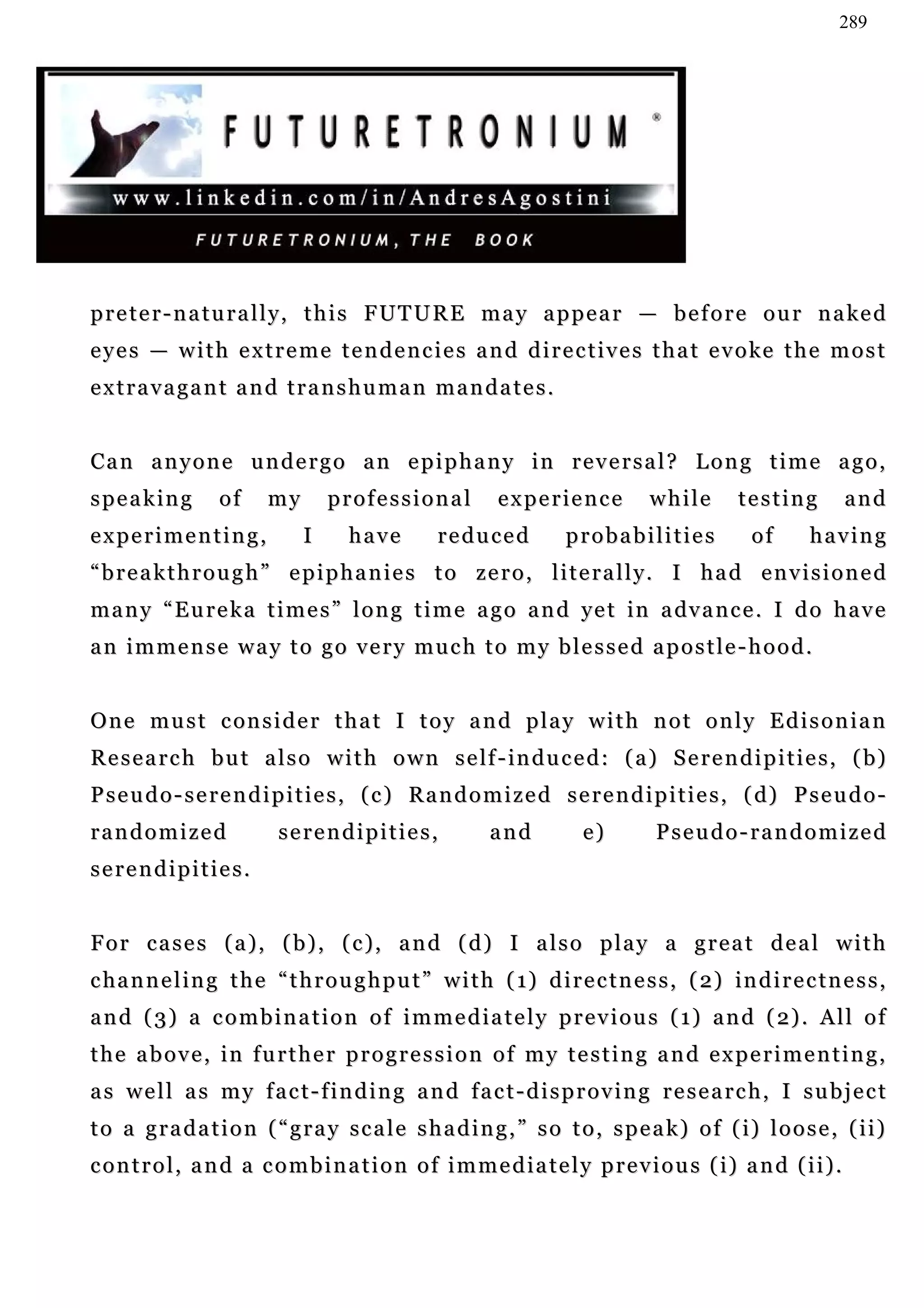 289




p r e t e r - n a t u r a l l y , t h i s F U T U R E m a y a p p e a r — b e f o r e o u r n a ke d
e y e s — w i t h e x t r e m e t e n d e n c i e s a n d d i r e c t i v e s t h a t e v o ke t h e m o s t
extravagant and transhuman mandates.


Can anyone undergo an epiphany in reversal? Long time ago,
speaking          of     my       professional            experience            while        testing           and
experimenting,                I      have        reduced            probabilities             of       having
“ b r e a k t h r o u g h ” e p i p h a n i e s t o z e r o , l i t e r a l l y. I h a d e n v i s i o n e d
m a n y “ E u r e k a t i m e s ” l o n g t i m e a g o a n d ye t in a dv a n c e . I d o h a v e
an immense way to go very much to my blessed apostle-hood.


O n e m u s t c on s i d e r t h a t I t o y a n d p l a y w i t h n o t o n l y E d i s o n i a n
R e s e a r c h b u t a l s o w i t h o w n s e lf - in d u c e d : ( a ) S e r e n d i p i t i e s , ( b)
P s e u d o - s e r e n d i p i t i e s , ( c ) R a n d o m i z e d s e r e n d i p i t i e s , ( d) P s e u d o -
randomized                serendipities,                 and          e)         Pseudo-randomized
serendipities.


For cases (a), (b), (c), and (d) I also play a great deal with
c ha n n e l i n g t h e “ t h r o u g h p u t ” w i t h ( 1) d i r e c t n e s s , ( 2) in d i r e c t n e s s ,
a n d ( 3 ) a c o m b i n a t i o n o f i m m e d i a t e l y p r e v i o u s ( 1 ) a n d ( 2) . A l l o f
the above, in further progression of my testing and experimenting,
as well as my fact-finding and fact-disproving research, I subject
t o a g r a d a t i o n ( “ g r a y s c a l e s h a d i n g , ” s o t o , s p e a k ) o f ( i) l o o s e , ( i i )
c o n t r o l , a n d a c o m b i n a t i o n o f i m m e d i a t e l y p r e v i o u s ( i) a n d ( i i ) .
 
