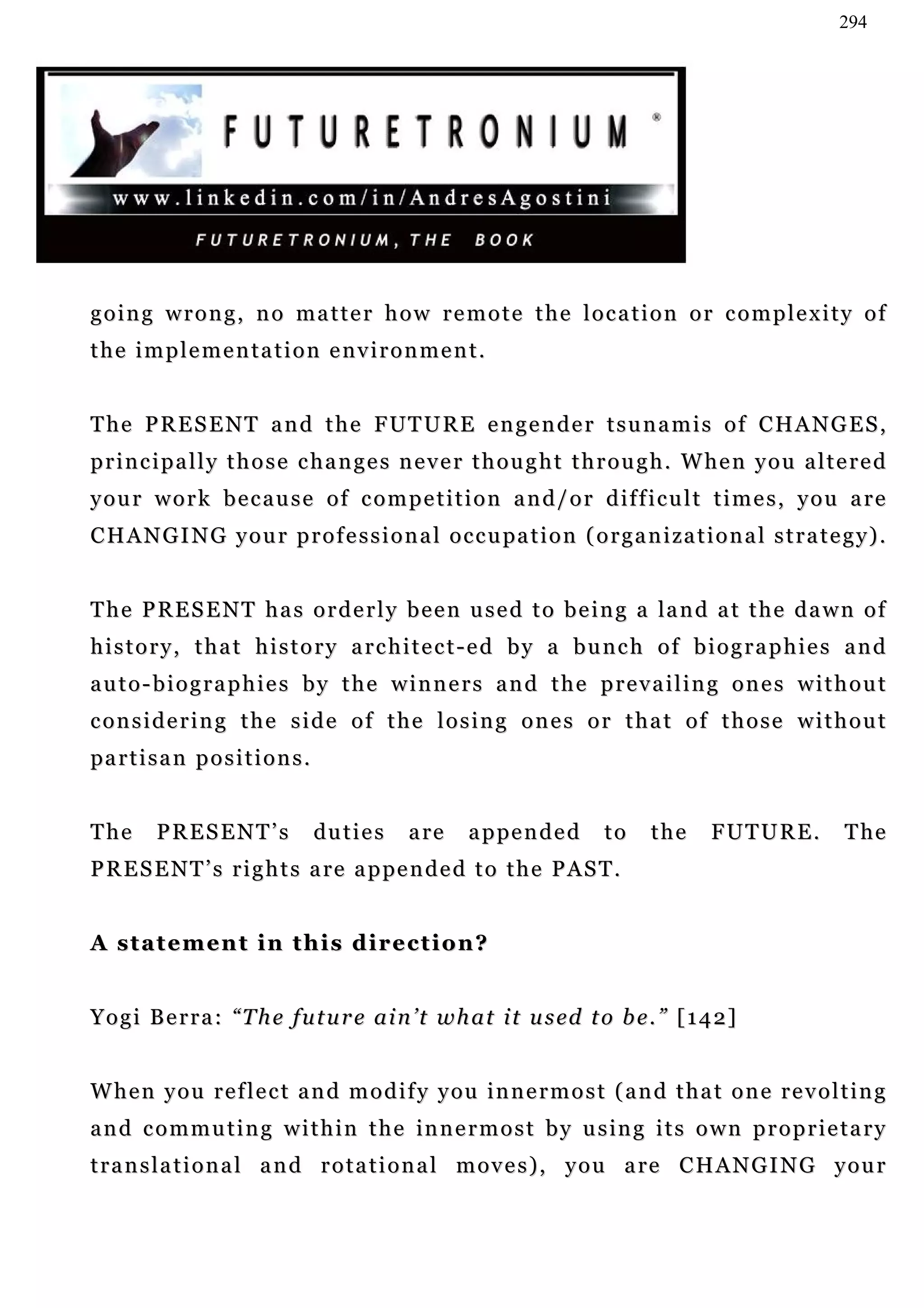 294




going wrong, no matter how remote the location or complexity of
the implementation environment.


T h e P R E S E N T a n d t h e F UT U R E e n g e n d e r t s u n a m i s o f C H A N G E S ,
p r i n c i p a l l y t h o s e c h a n g e s n e v e r t h o u g h t t h r o u g h . W he n y o u a l t e r e d
your work because of competition and/or difficult times, you are
C H A N G I N G y o u r p r o f e s s i o n a l o c c u pa t i o n ( o r g a n i za t i o n a l s t r a t e g y ) .


T h e P R E S E N T h a s o r d e r l y b e e n u s e d t o b e i n g a la n d a t t h e d a w n o f
history, that history architect-ed by a bunch of biographies and
auto-biographies by the winners and the prevailing ones without
considering the side of the losing ones or that of those without
pa r t i s a n p o s i t i o n s .


The       PRESENT’s                  du t i e s   a re   a p pe n d e d   to    the      FUTURE.            T he
P R E S E N T ’ s r i g h t s a re a p pe n d e d t o t h e P A S T .


A statement in this direction?


Y o g i B e r r a : “ T h e f u t u r e a i n ’ t w h a t i t u s ed t o b e . ” [ 1 4 2 ]


W h e n y o u r e f l e c t a n d m o d i f y y ou i n n e r m o s t ( a n d t h a t o n e r e v o l t i n g
a n d c o m m u t i n g w i t h i n t h e in n e r m o s t b y u s in g i t s o w n p r o p r i e t a r y
t r a n s l a t i o n a l a n d r o t a t i o n a l m o v e s ) , y o u a re C H A N G I N G y o u r
 