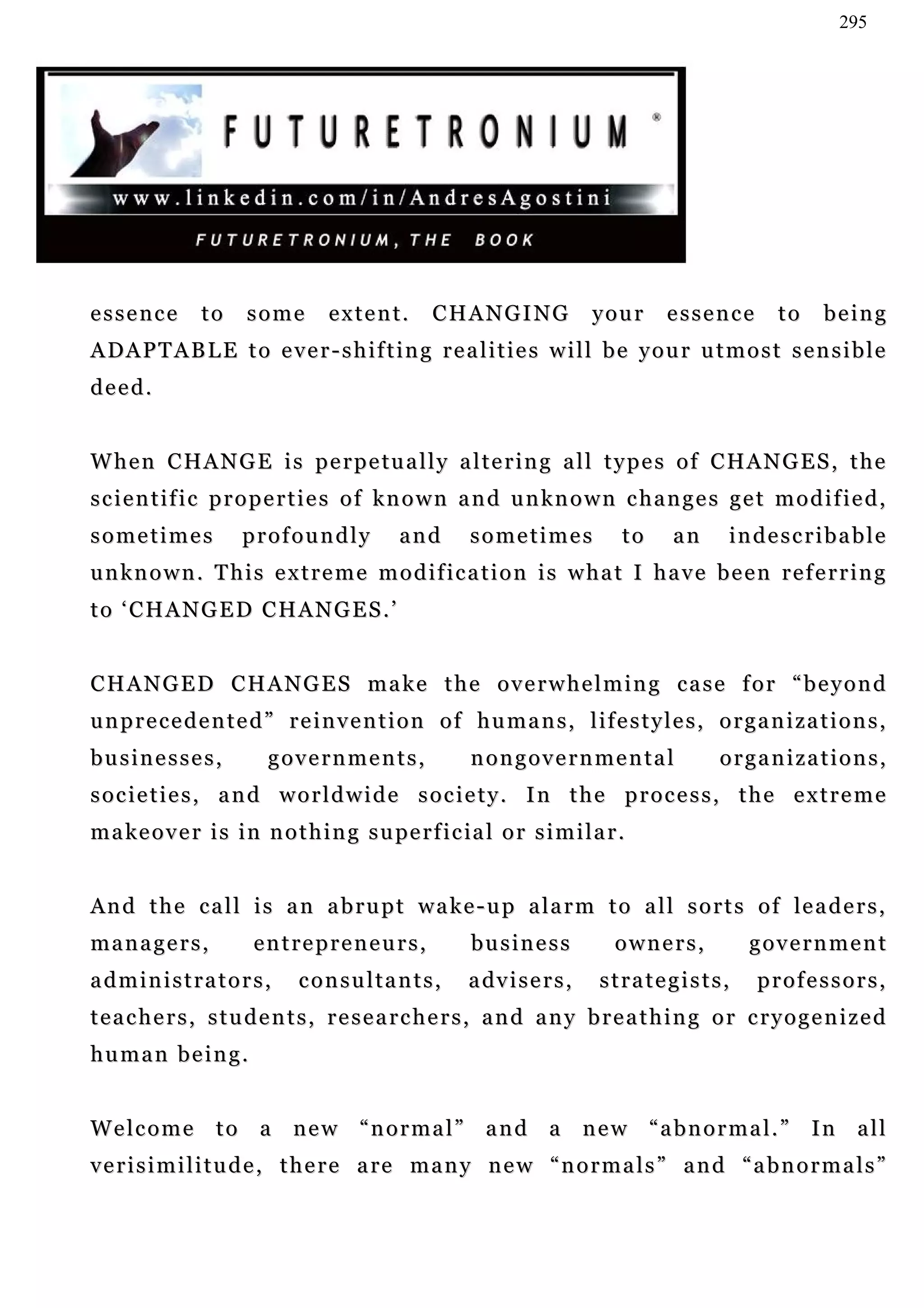 295




essence        to     some        extent.        C H A N G I NG          your    essence    to   being
ADAPTABLE to ever-shifting realities will be your utmost sensible
deed.


W h e n C HA N G E i s p e r p e tu a l l y a l t e r i n g a l l t y p e s o f C HA N G E S , t h e
scientific properties of known and unknown changes get modified,
sometimes            profoundly             and       sometimes             to   an   indescribable
unknown. This extreme modification is what I have been referring
to ‘CHANGED CHANGES.’


CHANGED CHANGES make the overwhelming case for “beyond
unprecedented” reinvention of humans, lifestyles, organizations,
businesses,              governments,                 nongovernmental                 organizations,
societies, and worldwide society. In the process, the extreme
m a k e o v e r i s i n n o t h i n g s u pe r f i c ia l o r s i m i l a r .


A n d t h e c a l l i s a n a b r u p t w a k e - u p a l a r m t o a l l s o r t s o f le a d e r s ,
managers,              entrepreneurs,                 business             owners,      government
administrators,               consultants,            a dv i s e r s ,   strategists,      professors,
teachers, students, researchers, and any breathing or cryogenized
human being.


Welcome to a new “normal” and a new “abnormal.” In all
v e r i s i m i l i t u d e , t h e r e a re m a n y n e w “ n o r m a l s ” a n d “ a b n o r m a l s ”
 