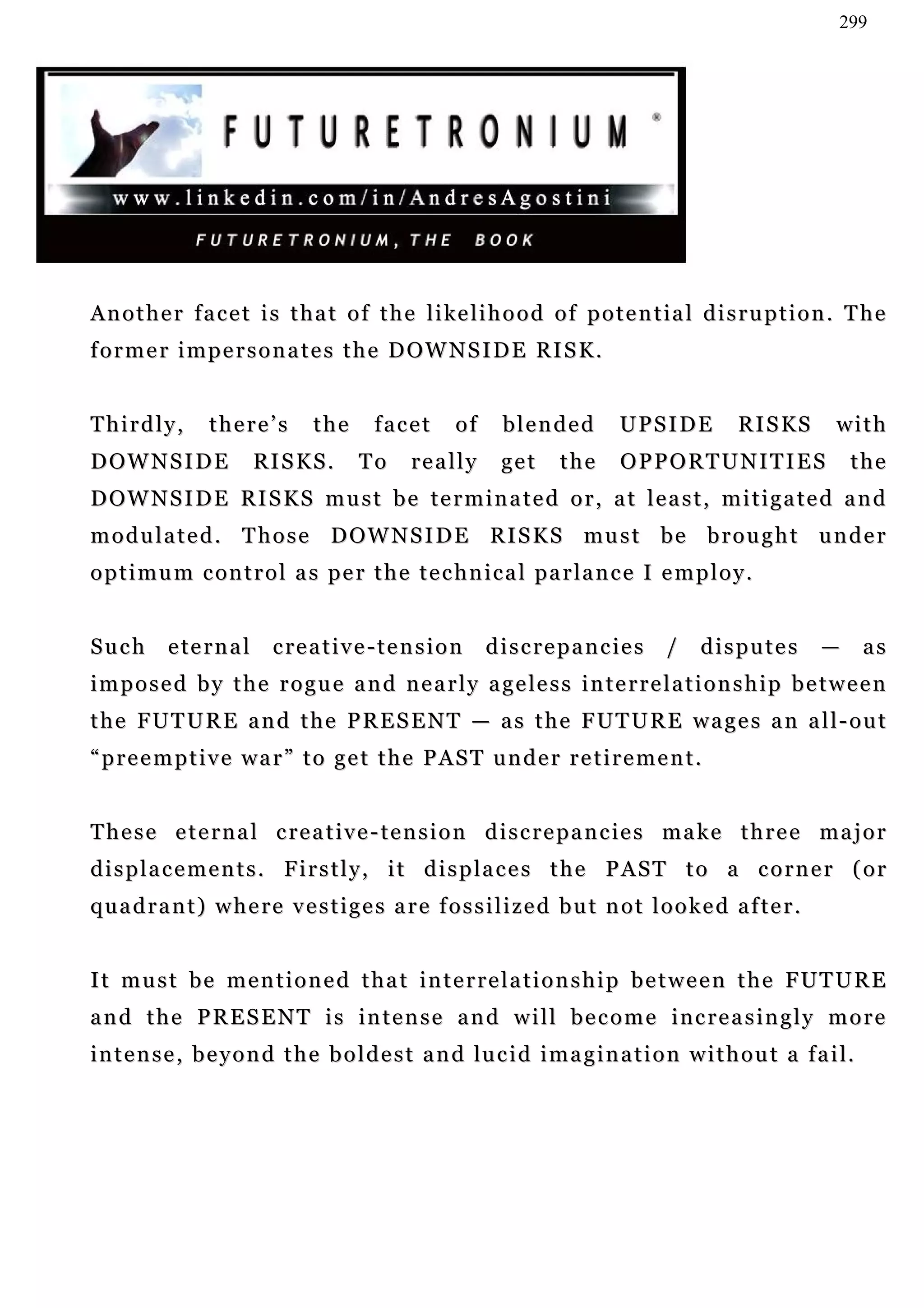299




A n o t h e r f a c e t i s t h a t o f t h e l i ke l i h o o d o f p o t e n t i a l d i s r u p t i o n . T h e
f o r m e r i m p e r s o n a t e s t h e D O W N S I D E RI S K .


Thirdly,         there’s          the       facet       of     blended           UPSIDE        R I S KS   with
D OW N S I D E            RI S K S .     To      really        get      the      OPPORTUNITIES                the
D OW N S I D E RI S K S m u s t b e t e r m i n a t e d o r , a t l e a s t , m i t i g a t e d a n d
m o d u l a t e d . T h o s e D OW N S I D E R I S K S m u s t b e b r o u g h t u n d e r
o p t i m u m c on t r o l a s p e r t h e t e c h n i c a l p a r l a n c e I e m p l o y .


Such       e te r n a l     c re a t i v e - t e n s i o n   d i s c r e p a n c ie s   /   disputes      —     as
i m p o s e d b y t h e r o g u e a n d n e a r l y a g e le s s i n t e r r e l a t i o n s h i p b e t w e e n
the FUTURE and the PRESENT — as the FUTURE wages an all-out
“preemptive war” to get the PAST under retirement.


T h e s e e t e r n a l c re a t i v e - t e n s i o n d i s c r e p a n c ie s m a k e t h r e e m a j o r
displacements. Firstly, it displaces the PAST to a corner (or
quadrant) where vestiges are fossilized but not looked after.


It must be mentioned that interrelationship between the FUTURE
and the PRESENT is intense and will become increasingly more
i n t e n s e , b e y o n d t h e b o l d e s t a n d lu c i d i m a g i n a t i o n w i t h o u t a f a i l.
 