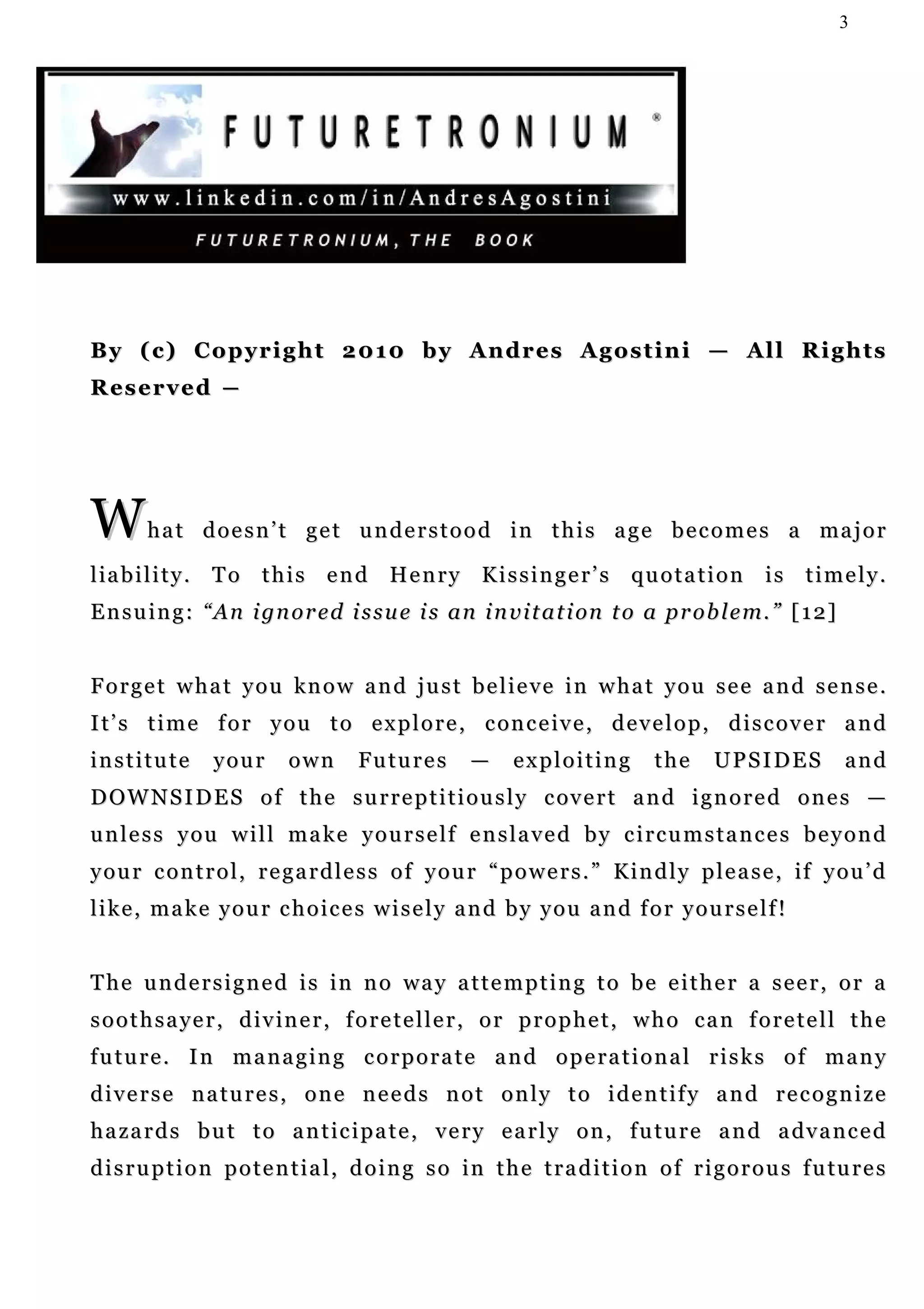 3




By ( c) C o p y r i g h t 2 0 1 0 b y A n d r e s A g o s t i n i — A l l R i g h t s
R es e r v e d ―




W       h a t d o e s n ’ t g e t u n d e r s t o o d i n t h i s a g e b e c o m e s a ma j o r

liability. To this end Henry Kissinger’s quotation is timely.
E n s u i n g : “ A n i gn o r e d i s s u e i s a n i n v i t a t i on t o a p r o b l e m. ” [ 1 2 ]


Forget what you know and just believe in what you see and sense.
I t’ s t i m e f o r y o u t o e x p l o r e , c on c e iv e , d e v e l o p , d i s c o v e r a n d
institute        your       own       Futures         —     exploiting          the      UPSIDES            and
D OW N S I D E S o f t h e s u r r e p t i t i o u s l y c ov e r t a n d i g n o r e d o n e s —
u n l e s s y ou w i l l m a k e y o u r s e l f e n s l a v e d b y c i r c u m s t a n c e s b e y o n d
y o u r c o n t r o l , r e g a r d l e s s o f y o u r “ p o w e r s . ” K i n d l y p l e a s e , if y o u ’ d
like, make your choices wisely and by you and for yourself!


T h e u n d e r s i g n e d i s i n n o wa y a t t e m p t i n g t o b e e i t h e r a s e e r , o r a
soothsayer, diviner, foreteller, or prophet, who can foretell the
future. In managing corporate and operational risks of many
diverse natures, one needs not only to identify and recognize
h a z a r d s b u t t o a n t i c i p a t e , v e r y e a r l y o n , f u t u r e a n d a dv a n c e d
d i s r u p t i o n p o t e n t i a l , d o i n g s o i n t h e t r a d i t i o n o f r i g o r o u s f u tu r e s
 