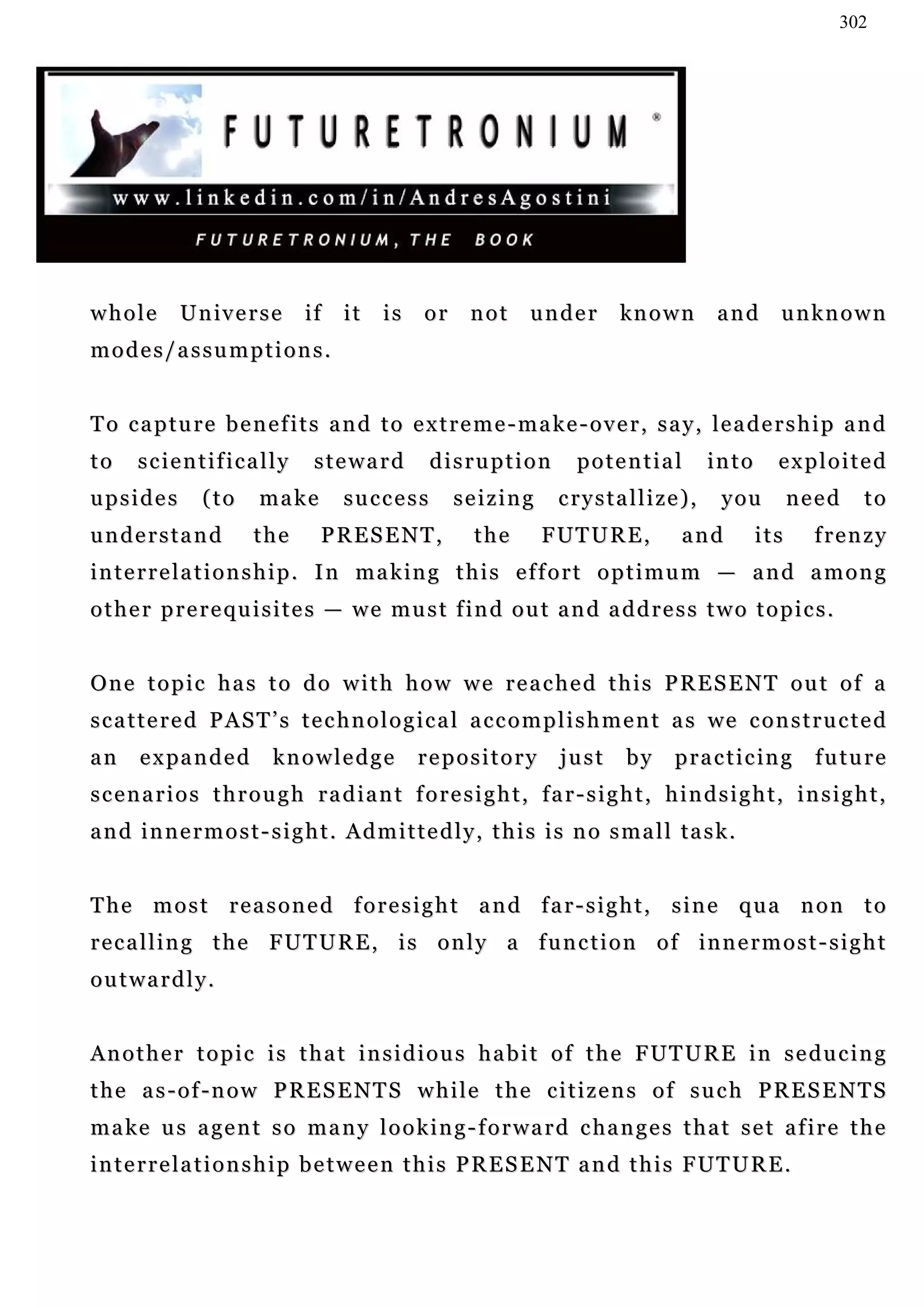 302




whole        Universe          if   it    is    or     not      under        kn o w n      and       unknown
modes/assumptions.


To capture benefits and to extreme-make-over, say, leadership and
to    scientifically            steward          disruption           potential          into       exploited
upsides         (to     make        success          seizing        crystallize),           y ou       need   to
understand              the      PRESENT,              the       F UT U R E ,         and        its      frenzy
i n t e r r e l a t i o n s h i p . I n m a k in g t h i s e f f o r t o p t i m u m — a n d a m o n g
other prerequisites — we must find out and address two topics.


One topic has to do with how we reached this PRESENT out of a
s c a t t e r e d P A S T ’ s t e c h n o l o g i c a l a c c o m p l i s h m e n t a s we c o n s t r u c t e d
an     e x pa n d e d     knowledge            repository           just      by     p r a c t i c in g   future
scenarios through radiant foresight, far-sight, hindsight, insight,
a n d i n n e r m o s t - s i g h t . A d m i t t e d l y , t h i s i s n o s m a l l ta s k .


The most reasoned foresight and far-sight, sine qua non to
recalling the FUTURE, is only a function of innermost-sight
outwardly.


A n o t h e r t o p i c i s t h a t i n s i d i o u s h a b i t o f t h e F UT U R E i n s e d u c i n g
the as-of-now PRESENTS while the citizens of such PRESENTS
m a k e u s a ge n t s o m a n y l o o k i n g - f o r w a r d c ha n g e s t h a t s e t a f i r e t h e
i n t e r r e l a t i o n s h i p b e t w e e n t h i s P R E S E N T a n d t h i s F UT U R E .
 