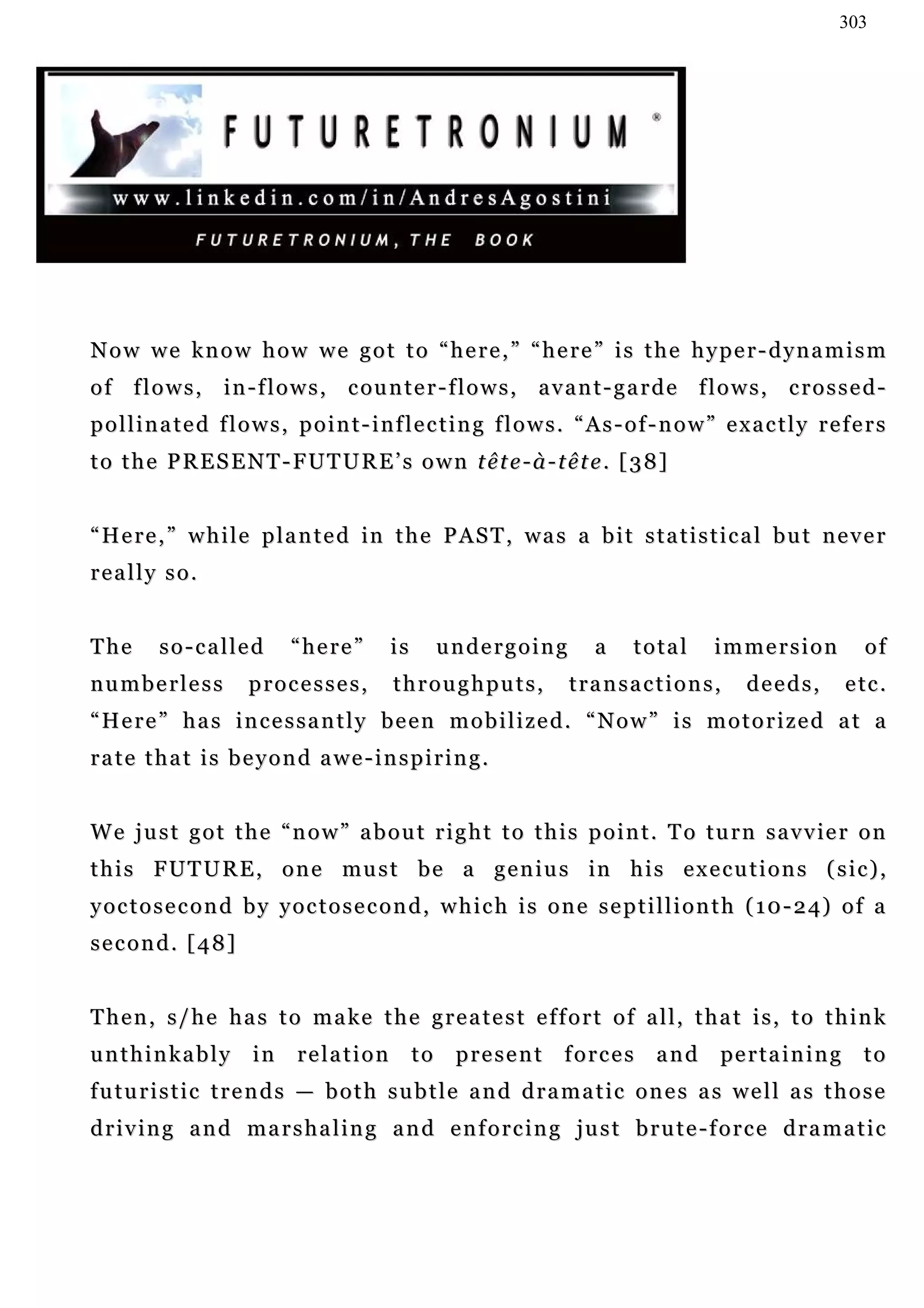 303




Now we know how we got to “here,” “here” is the hyper-dynamism
o f f l o w s , i n - f l o w s , c ou n t e r - f l o w s , a v a n t - g a r d e f l o w s , c r o s s e d -
pollinated flows, point-inflecting flows. “As-of-now” exactly refers
to the PRESENT-FUTURE’s own tête-à-tête. [38]


“Here,” while planted in the PAST, was a bit statistical but never
really so.


The      so-called          “here”        is        undergoing         a    total      immersion               of
numberless            processes,          throughputs,             transactions,            deeds,           e tc .
“Here” has incessantly been mobilized. “Now” is motorized at a
rate that is beyond awe-inspiring.


W e j u s t g o t t h e “ n o w ” a b o u t r i g h t t o t h i s p o i n t . T o t u r n s a v v ie r o n
t h i s F U T U R E , o n e mu s t b e a g e n i u s in h i s e x e c u t i o n s ( s i c ) ,
y o c t o s e c o n d b y y o c t o s e c o n d , w h i c h i s o n e s e p t i l l i o n t h ( 1 0 - 2 4) o f a
second. [48]


Then, s/he has to make the greatest effort of all, that is, to think
unthinkably           in     relation          to    present      forces       and      pe r t a i n i n g     to
futuristic trends — both subtle and dramatic ones as well as those
driving and marshaling and enforcing just brute-force dramatic
 