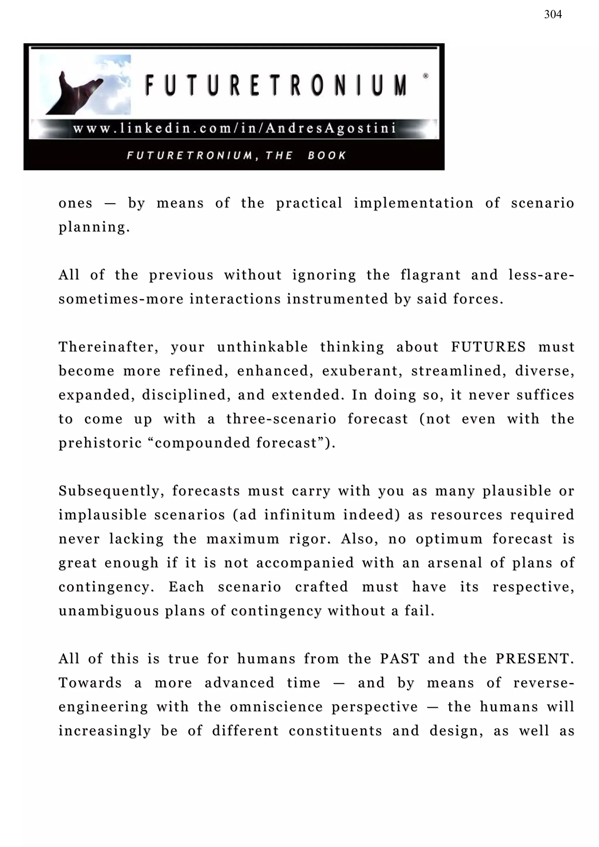 304




o n e s — b y m e a n s o f t h e p r a c t i c a l i m p l e m e n ta t i o n o f s c e n a r i o
p la n n i n g .


All of the previous without ignoring the flagrant and less-are-
s o m e t i m e s - m o r e i n t e r a c t i o n s in s t r u m e n t e d b y s a i d f o r c e s .


T h e r e i n a f t e r , y o u r u n t h i n k a b l e t h i n k i n g a b o u t F UT U R E S m u s t
b e c o m e m o r e r e f i n e d , e n h a n c e d , e x u be r a n t , s t r e a m l i n e d , d i v e r s e ,
expanded, disciplined, and extended. In doing so, it never suffices
to come up with a three-scenario forecast (not even with the
prehistoric “compounded forecast”).


S u b s e q u e n t l y , f o r e c a s t s m u s t c a r r y w i t h y ou a s m a n y p l a u s i b l e o r
i m p l a u s i b l e s c e n a r i o s ( a d in f i n i tu m i n d e e d) a s r e s o u r c e s r e q u i r e d
never lacking the maximum rigor. Also, no optimum forecast is
g r e a t e n o u g h i f i t i s n o t a c c o m p a n ie d w i t h a n a r s e n a l o f p l a n s o f
contingency. Each scenario crafted must have its respective,
unambiguous plans of contingency without a fail.


All of this is true for humans from the PAST and the PRESENT.
T o w a r d s a m o r e a dv a n c e d t i m e — a n d b y m e a n s o f r e v e r s e -
engineering with the omniscience perspective — the humans will
i n c r e a s i n g l y b e o f d i f f e r e n t c on s t i t u e n t s a n d d e s i g n , a s we l l a s
 