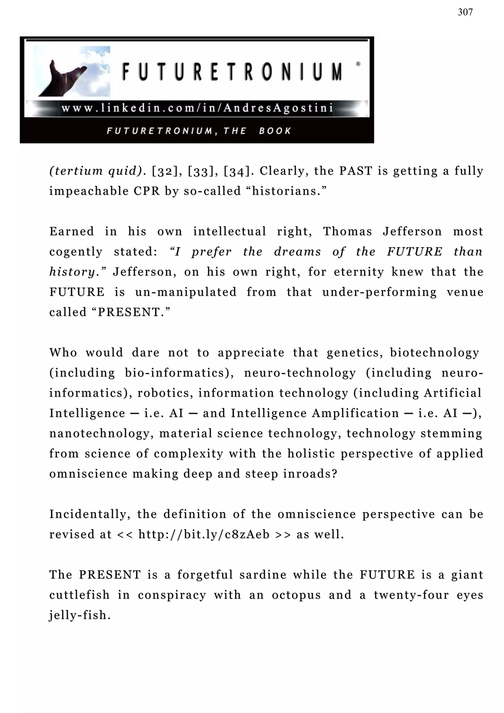 307




( t er t i u m q u i d ) . [ 3 2 ] , [ 3 3 ] , [ 3 4 ] . C le a r l y , t h e P A S T i s g e t t i n g a f u l l y
impeachable CPR by so-called “historians.”


Earned in his own intellectual right, Thomas Jefferson most
cogently stated:                  “I prefer the dreams of the FUTURE than
h i s t o r y . ” J e f f e r s o n , o n h i s o w n r i g h t , f o r e te r n i t y k n e w t h a t t h e
F U T U R E i s u n - m a n i p u la t e d f r o m t h a t u n d e r - p e r f o r m i n g v e n u e
called “PRESENT.”


Who would dare not to appreciate that genetics, biotechnology
( i n c lu d i n g b i o - i n f o r m a t i c s ) , n e u r o - t e c h n o l o g y ( i n c l u d i n g n e u r o -
i n f o r m a t i c s ) , r o b o t i c s , i n f o r m a t i o n t e c h n o l o g y ( in c l u d i n g A r t i f ic i a l
I n t e l l i g e n c e ─ i . e . A I ─ a n d I n t e l l i g e n c e A m p l i f ic a t i o n ─ i . e . AI ─ ) ,
n a n o t e c h n o l o g y , m a t e r i a l s c ie n c e t e c h n o l o g y , t e c h n o l o g y s t e m m i n g
f r o m s c i e n c e o f c o m p l e x i t y w i t h t h e h o l i s t i c pe r s p e c t i v e o f a p p l i e d
o m n i s c i e n c e m a k i n g d e e p a n d s t e e p in r o a d s ?


I n c i d e n ta l l y , t h e d e f i n i t i o n o f t h e o m n i s c i e n c e p e r s p e c t i v e c a n b e
revised at << http://bit.ly/c8zAeb >> as well.


T h e P R E S E N T i s a f o r g e t f u l s a r d i n e w h i l e t h e F UT U R E i s a g i a n t
c u t t l e f i s h i n c o n s p i r a c y w i t h a n o c t o p u s a n d a t w e n t y - f ou r e y e s
jelly-fish.
 
