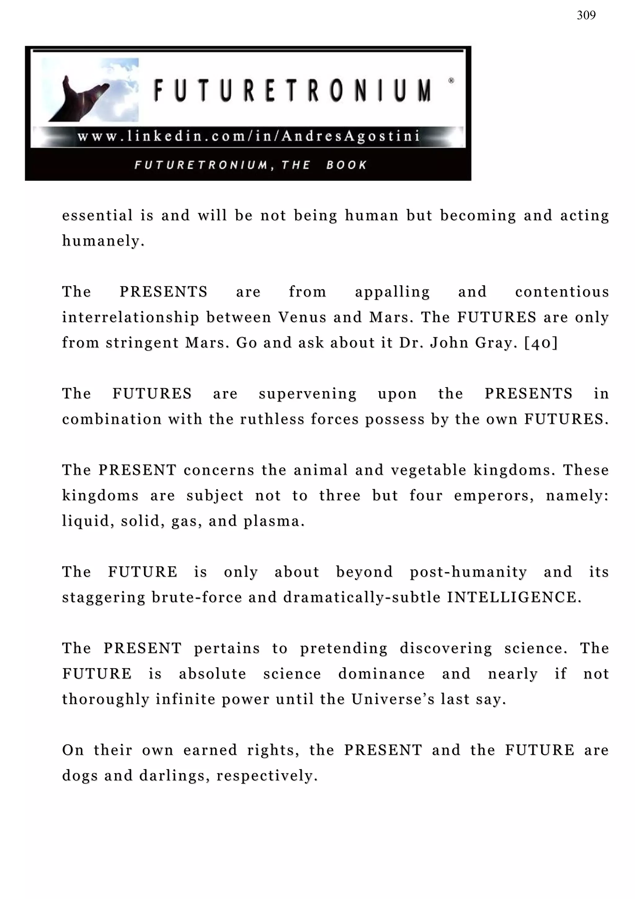 309




essential is and will be not being human but becoming and acting
humanely.


The         PRESENTS                  a re        from        appalling             and           contentious
i n t e r r e l a t i o n s h i p b e t w e e n V e n u s a n d M a r s . T he FU T U R E S a r e o n l y
f r o m s t r i n g e n t M a r s . G o a n d a s k a b o u t i t D r . J o h n G r a y . [ 4 0]


The       FUTURES                a re      supervening             upon         the       PRESENTS                in
c o m b i n a t i o n w i t h t h e r u t h l e s s f o rc e s p o s s e s s b y t h e o w n F U T U R E S .
                                                                                               UT


The PRESENT concerns the animal and vegetable kingdoms. These
k i n g d o m s a r e s u b j e c t n o t t o t h r e e bu t f ou r e m p e r o r s , n a m e l y :
liquid, solid, gas, and plasma.


The      FUTURE             is     only        about        beyond        p o s t - h u ma n i t y   and         its
s t a g g e r i n g b r u t e - f o r c e a n d d r a m a t i c a l l y - s u b t l e I NT E L L I G E N C E .


The PRESENT pertains to pretending discovering science. The
FUTURE            is     absolute            s c ie n c e   dominance            and      nearly        if       not
t h o r o u g h l y i n f i n i t e p o w e r u n t i l t h e U n iv e r s e ’ s l a s t s a y.


O n t h e i r o w n e a r n e d r i g h t s , t h e P R E S E N T a n d t h e F UT U R E a re
d o g s a n d d a r l i n g s , r e s p e c t i v e l y.
 