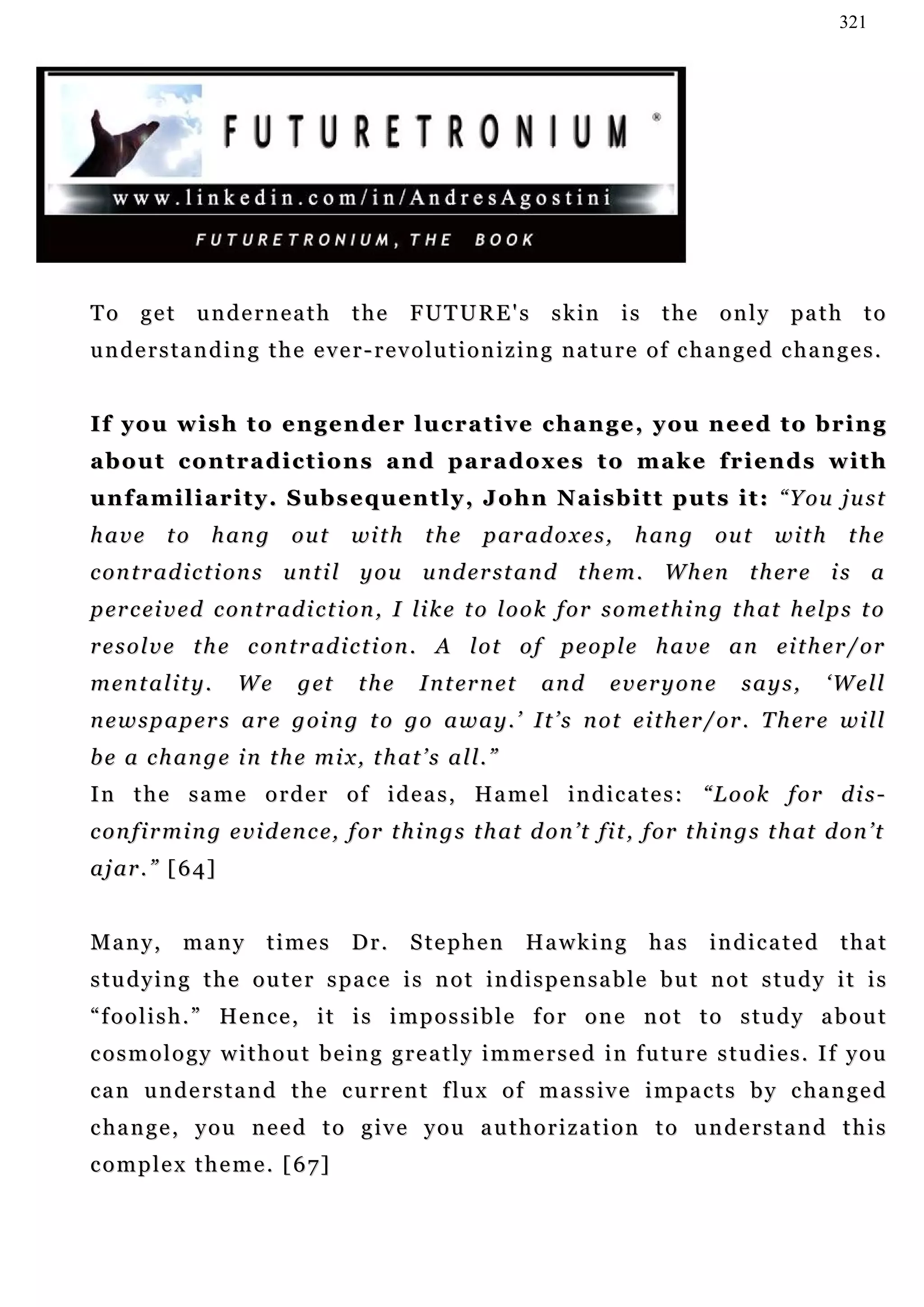 321




To get underneath                   the      FUTURE's           skin        is the      only path to
understanding the ever-revolutionizing nature of changed changes.


I f y o u w i s h t o e n g e n d e r l u c r a t i v e c h a n g e , y ou n e e d t o b r i n g
about contradictions and paradoxes to make friends with
u n f a m i l i a r i t y . S u b s e q u en t l y , J o h n N a i s b i t t p u t s i t : “ Y o u j u s t
have       to    hang       out     wi t h     the     p ar a d o x e s ,    h an g    ou t     with      the
c o n t r a d i c t i o n s u n t i l y o u u n d e r st a n d t h e m . W h en t h er e i s a
p er c ei v e d c o n t r a d i c t i o n , I li k e t o l o o k f o r s o m e t h i n g t h at h e l p s t o
r e s o l v e t h e c on t r a d i c t i o n . A l o t o f p e o p l e h a v e a n e i t h e r / or
m en t a l i t y .   We      g et    the      I n t er n e t    and      everyone          says,       ‘Well
n e w s p a p e r s a r e g o i n g t o g o a w a y . ’ I t ’ s n o t e i t h e r / or . T h er e w i l l
b e a c h a n g e i n t h e m i x , t h at ’ s a l l . ”
In the same order of ideas, Hamel indicates: “Look for dis-
c o n f i r m i n g e v i d en c e, f or t h i n g s t h a t d o n ’t fi t , f o r t h i n g s t h at d o n ’ t
a j ar . ” [ 6 4]


Many,        many       times       Dr.      Stephen           Hawking        has      indicated         that
studying the outer space is not indispensable but not study it is
“ f o o l i s h . ” He n c e , i t i s i m p o s s i b l e f o r o n e n o t t o s t u d y a b o u t
c o s m o l o g y w i t h o u t b e i n g g r e a t l y i m m e r s e d i n f u tu r e s t u d i e s . I f y o u
c a n u n d e r s t a n d t h e c u r r e n t f lu x o f m a s s i v e i m pa c t s b y c ha n g e d
c ha n g e , y o u n e e d t o g i v e y o u a u t h o r i z a t i o n t o u n d e r s t a n d t h i s
complex theme. [67]
 