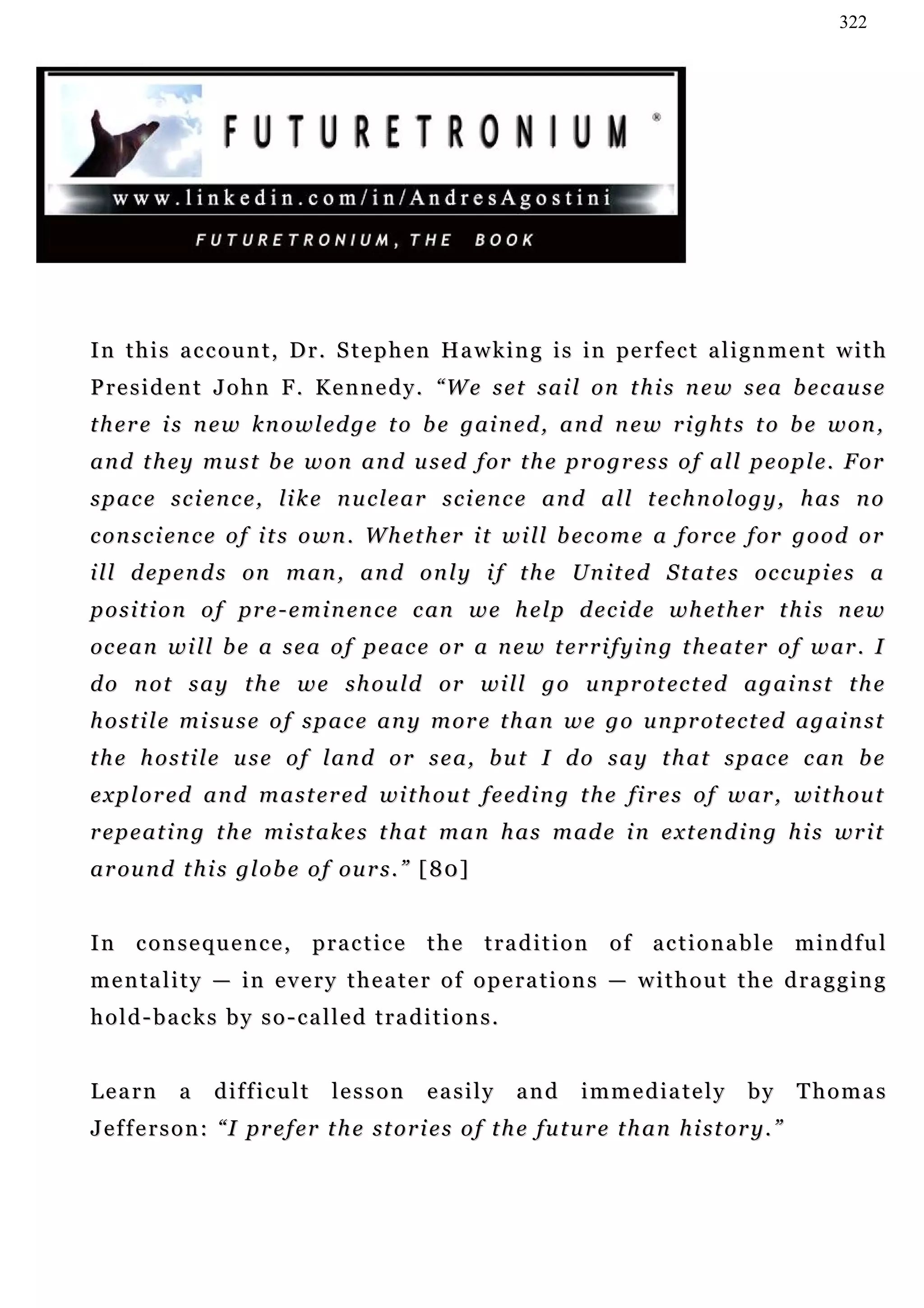 322




I n t h i s a c c o u n t , D r . S t e p h e n H a w k i n g i s i n pe r f e c t a l i g n m e n t w i t h
P r e s i d e n t J o h n F . K e n n e d y . “W e s e t s a i l on t h i s n e w s e a b e c a u s e
there is new knowledge to be gained, and new rights to be won,
and they must be won and used for the progress of all people. For
space science, like nuclear science and all technology, has no
c o n s c i en c e o f i t s o wn . W h e t h er i t w i l l b ec o m e a f o r c e f o r g o o d o r
i l l d ep e n d s on m a n , a n d o n l y i f t h e Un i t e d S t a t e s oc c u p i e s a
p o s i t i o n o f p r e - e m i n en c e c an w e h e lp d e c i d e w h e t h e r t h i s n e w
oc e a n w i l l b e a s e a o f p e ac e o r a n e w t e r r i f y i n g t h e at e r o f w ar . I
d o n o t s a y t h e w e s h o u l d or w i l l g o u n pr o t ec t e d a g a i n s t t h e
h o s t i l e m i s u s e o f s p a c e a n y m or e t h a n w e g o u n pr o t e c t e d a g a i n s t
t h e h o s t i l e u s e o f l an d o r s e a , b u t I d o s a y t h a t s p a c e c an b e
e x p l o r ed a n d m a s t e r ed w i t h o u t f e ed i n g t h e fi r e s o f w a r , wi t h ou t
r e p e a t i n g t h e m i s t a k e s t h at m a n h a s m ad e i n e x t en d i n g h i s wr i t
a r ou n d t h i s g l o b e o f ou r s . ” [ 80 ]


In consequence, practice the tradition of actionable mindful
m e n ta l i t y — i n e v e r y t h e a t e r o f o p e r a t i o n s — w i t h o u t t h e d r a g g i n g
hold-backs by so-called traditions.


Learn        a    difficult        lesson        easily       and      immediately             by       Thomas
J e f f e r s o n : “ I p r e f e r t h e st o r i e s o f t h e fu t u r e t h a n h i s t o r y . ”
 