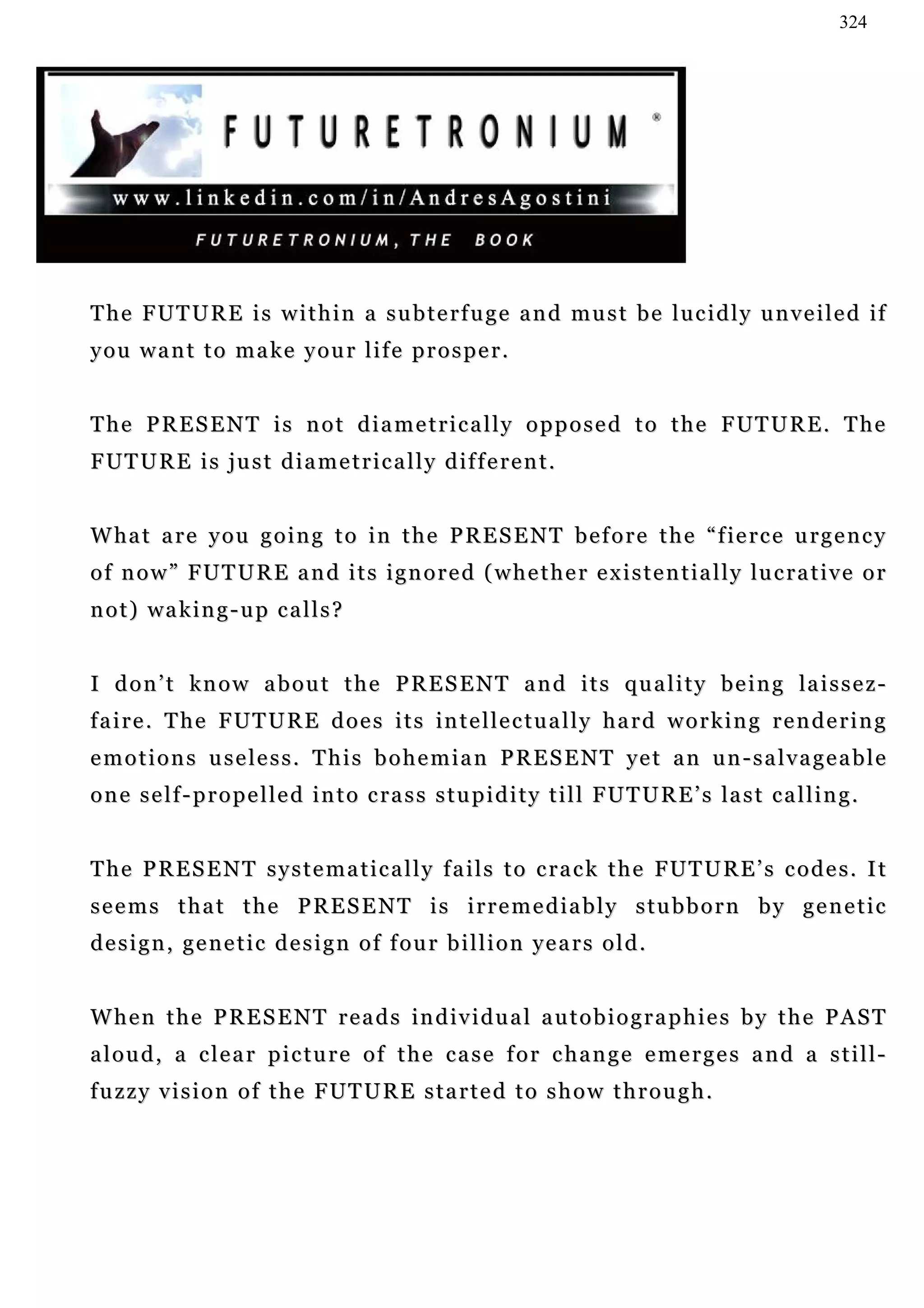 324




T h e F U T U R E i s w i t h i n a s u b t e r f u g e a n d m u s t b e l u c i d l y u n v e i l e d if
you want to make your life prosper.


T h e P R E S E N T i s n o t d i a m e t r i c a l l y o p p o s e d t o t h e F UT U R E . T h e
F U T U R E i s j u s t d i a m e t r i c a l l y d if f e r e n t .


W ha t a r e y o u g o i n g t o i n t h e P R E S E N T b e f o r e t h e “ f ie r c e u r g e n c y
o f n o w ” F U T U R E a n d i t s i g n o r e d ( w h e t h e r e x i s t e n t i a l l y lu c r a t i v e o r
n o t ) wa k i n g - u p c a l l s ?


I d o n ’ t k n o w a b o u t t h e P R E S E N T a n d i t s q u a l i t y b e i n g la i s s e z -
f a i r e . T h e F U T U R E d o e s i t s in t e l l e c t u a l l y h a r d w o r k i n g r e n d e r i n g
e m o t i o n s u s e l e s s . T h i s b o h e m i a n P R E S E N T ye t a n u n - s a l v a g e a b l e
o n e s e l f - p r o p e l l e d i n t o c r a s s s t u p i d i t y t i l l FU T U R E ’ s la s t c a l l i n g .


T h e P R E S E N T s y s t e m a t i c a l l y f a i l s t o c r a c k t h e FU T U R E ’ s c o d e s . I t
seems that the PRESENT is irremediably stubborn by genetic
design, genetic design of four billion years old.


W h e n t h e P R E S E N T r e a d s in d i v i d u a l a u t o b i o g r a p h i e s b y t h e P A S T
a l o u d , a c l e a r p i c t u r e o f t h e c a s e f o r c h a n g e e me r g e s a n d a s t i l l -
fuzzy vision of the FUTURE started to show through.
 