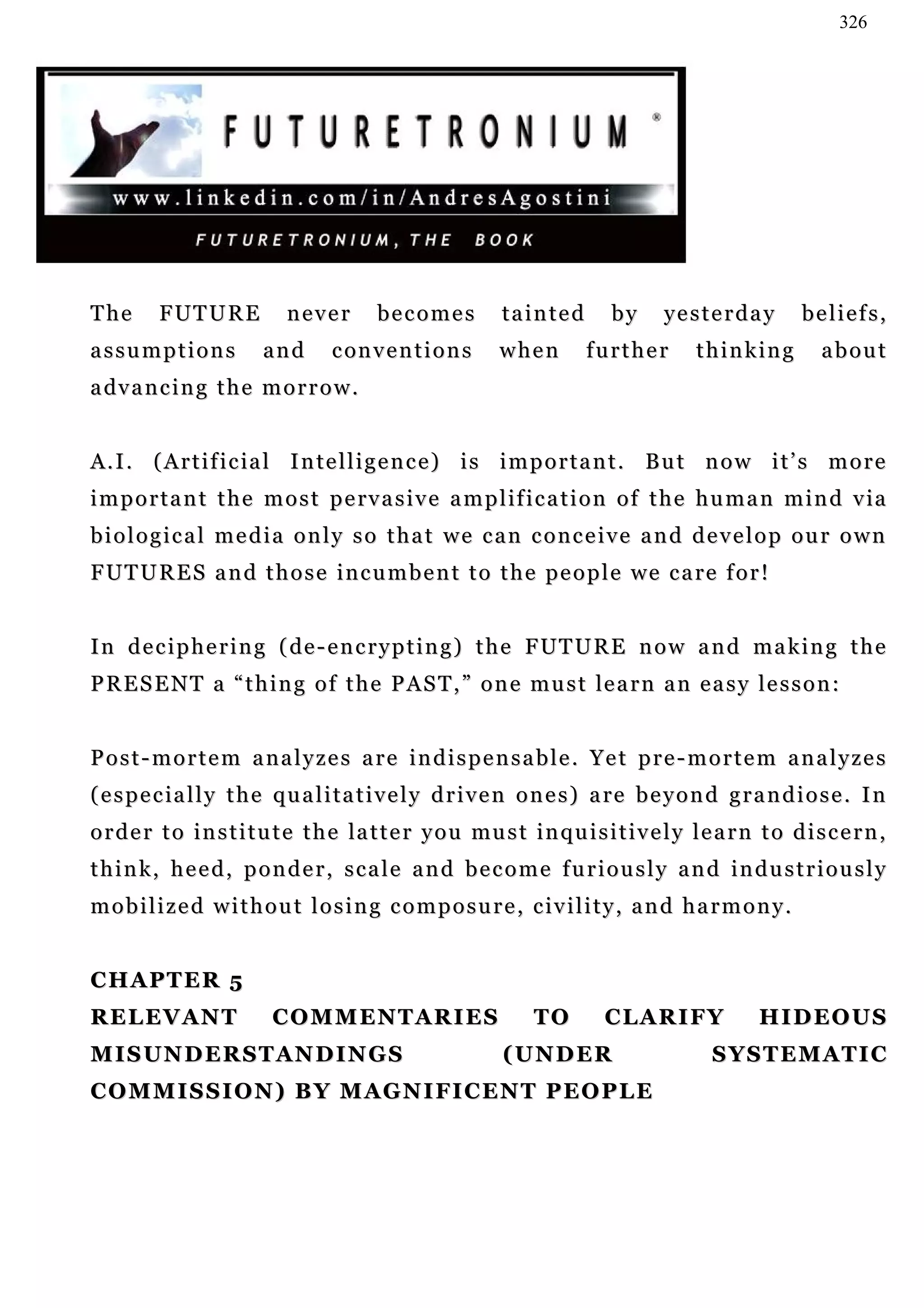326




The       FUTURE            never         becomes           tainted         by      yesterday           beliefs,
assumptions              and       c on v e n t i o n s     when        further          thinking          about
a dv a n c i n g t h e m o r r o w .


A . I . ( A r t i f i c i a l I n te l l i g e n c e ) i s i m p o r t a n t . B u t n o w i t ’ s m o r e
i m p o r t a n t t h e m o s t p e rv a s i v e a m p l if i c a t i o n o f t h e h u m a n m i n d v ia
biological media only so that we can conceive and develop our own
F U T U R E S a n d t h o s e i n c u m b e n t t o t h e p e o p l e we c a re f o r !


I n d e c i p h e r i n g ( de - e n c r y p t i n g ) t h e F UT U R E n o w a n d ma k i n g t h e
P R E S E N T a “ t h i n g o f t h e P A S T , ” o n e m u s t le a r n a n e a s y l e s s o n :


Post-mortem analyzes are indispensable. Yet pre-mortem analyzes
( e s p e c i a l l y t h e q u a l i t a t i v e l y d r i v e n o n e s ) a re b e y o n d g r a n d i o s e . I n
o r d e r t o i n s t i t u t e t h e la t t e r y o u mu s t i n q u i s i t i v e l y l e a r n t o d i s c e r n ,
think, heed, ponder, scale and become furiously and industriously
mobilized without losing composure, civility, and harmony.


CHAPTER 5
RELEVANT                  COMMENTARIES                           TO        CLARIFY                HIDEOUS
MISUNDERSTANDINGS                                           (UNDER                         SYSTEMATIC
COMMISSION) BY MAGNIFICENT PEOPLE
 