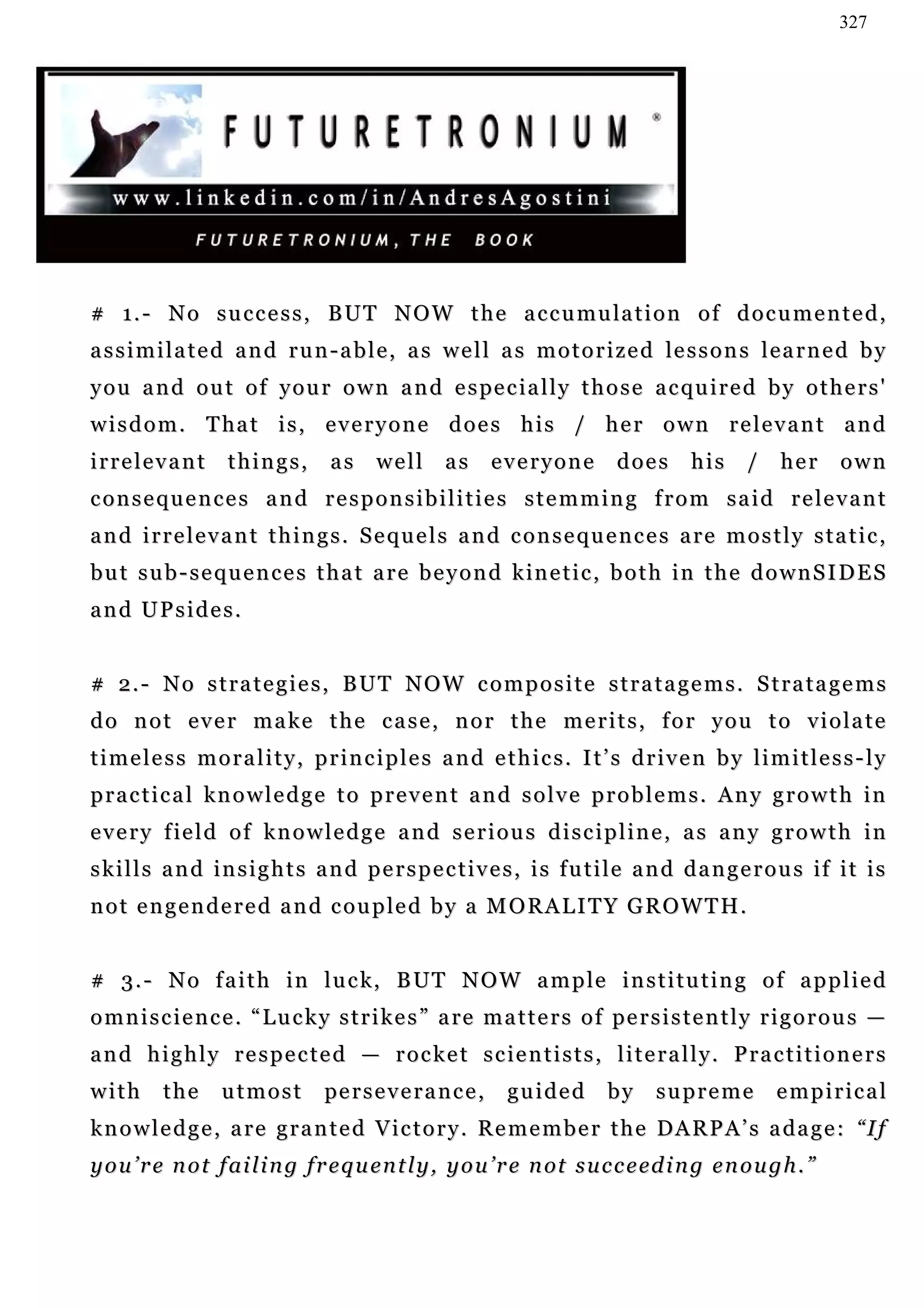 327




# 1. - N o s u c c e s s , B U T N O W t h e a c c u m u la t i o n o f d o c u m e n t e d ,
a s s i m i l a t e d a n d r u n - a b l e , a s w e l l a s m o t o r i z e d le s s o n s l e a r n e d b y
y o u a n d o u t o f y o u r o w n a n d e s pe c i a l l y t h o s e a c q u i r e d b y o t h e r s '
w i s d o m . T ha t i s , e v e r y o n e d o e s h i s / h e r o w n r e l e v a n t a n d
irrelevant          things,        as    well       as       everyone       does       his     /    her      own
c o n s e q u e n c e s a n d r e s p o n s i b i l i t i e s s t e m m i n g f r o m s a i d r e le v a n t
and irrelevant things. Sequels and consequences are mostly static,
b u t s u b - s e q u e n c e s t h a t a r e b e y o n d k in e t i c , b o t h i n t h e d o w n S I D E S
and UPsides.


# 2. - N o s t r a t e g i e s , B U T N O W c o m p o s i t e s t r a t a g e m s . S t r a t a g e m s
do not ever make the case, nor the merits, for you to violate
timeless morality, principles and ethics. It’s driven by limitless-ly
practical knowledge to prevent and solve problems. Any growth in
every field of knowledge and serious discipline, as any growth in
s k i l l s a n d i n s i g h t s a n d p e r s p e c t i v e s , i s f u t i l e a n d d a n g e r o u s if i t i s
n o t e n g e n d e r e d a n d c o u p le d b y a M O R A L I T Y G R O W T H .


# 3 . - N o f a i t h i n l u c k , B UT N O W a m p le i n s t i t u t i n g o f a p p l i e d
o m n i s c i e n c e . “ L u c k y s t r i k e s ” a re m a t t e r s o f pe r s i s t e n t l y r i g o r o u s —
a n d h i g h l y r e s p e c t e d — r o c k e t s c ie n t i s t s , l i t e r a l l y . P r a c t i t i o n e r s
with      the      utmost         pe r s e v e r a n c e ,    guided       by     supreme           empirical
k n o w l e d g e , a r e g r a n t e d V i c t o r y . R e m e m b e r t h e DA R P A ’ s a d a g e : “ I f
y o u ’ r e n o t f ai l i n g f r e q u e n t l y , y o u ’ r e n ot s u c c e ed i n g e n o u g h . ”
 