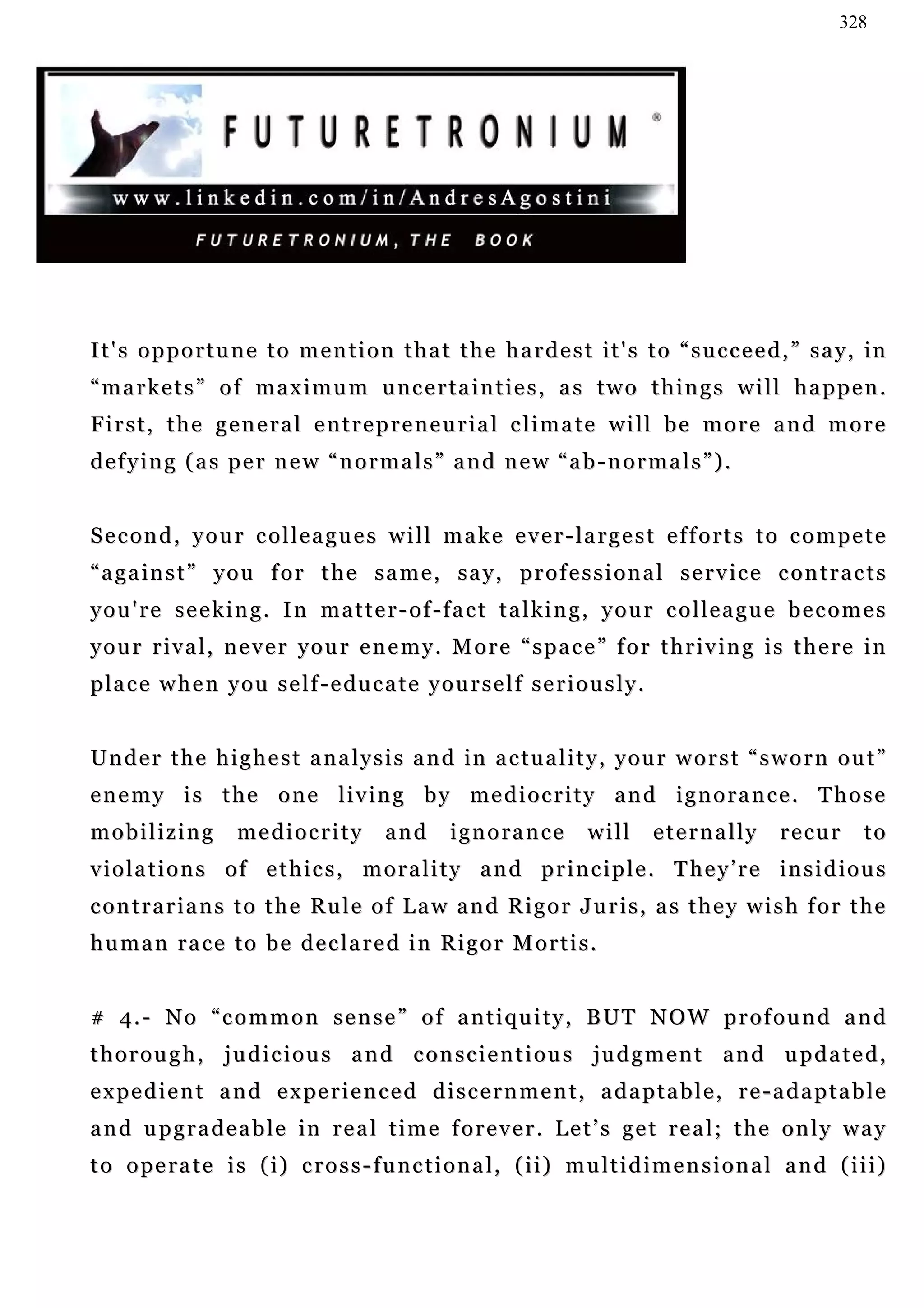 328




I t ' s o p p o r t u n e t o m e n t i o n t h a t t h e h a r d e s t i t ' s t o “ s u c c e e d , ” s a y, in
“markets” of maximum uncertainties, as two things will happen.
First, the general entrepreneurial climate will be more and more
defying (as per new “normals” and new “ab-normals”).


Second, your colleagues will make ever-largest efforts to compete
“against” you for the same, say, professional service contracts
you're seeking. In matter-of-fact talking, your colleague becomes
your rival, never your enemy. More “space” for thriving is there in
p la c e w h e n y o u s e l f - e d u c a t e y o u r s e l f s e r i o u s l y .


U n d e r t h e h i g h e s t a n a l y s i s a n d in a c tu a l i t y , y ou r w o r s t “ s w o r n o u t ”
enemy is the one living by mediocrity and ignorance. Those
mobilizing           mediocrity            and       ignorance           will        eternally   recur       to
v i o l a t i o n s o f e t h i c s , m o r a l i t y a n d p r i n c i p l e . T h e y ’ r e in s i d i o u s
c o n t r a r i a n s t o t h e Ru l e o f L a w a n d R i g o r J u r i s , a s t h e y w i s h f o r t h e
human race to be declared in Rigor Mortis.


# 4 . - N o “ c o m m o n s e n s e ” o f a n t i q u i t y , B UT N O W p r o f o u n d a n d
thorough, judicious and conscientious judgment and updated,
e x p e d i e n t a n d e x pe r i e n c e d d i s c e r n m e n t , a d a p t a b l e , r e - a d a p t a b l e
a n d u p g r a d e a b l e i n r e a l t i m e f o r e v e r . L e t ’ s g e t r e a l ; t h e o n l y wa y
to operate is (i) cross-functional, (ii) multidimensional and (iii)
 