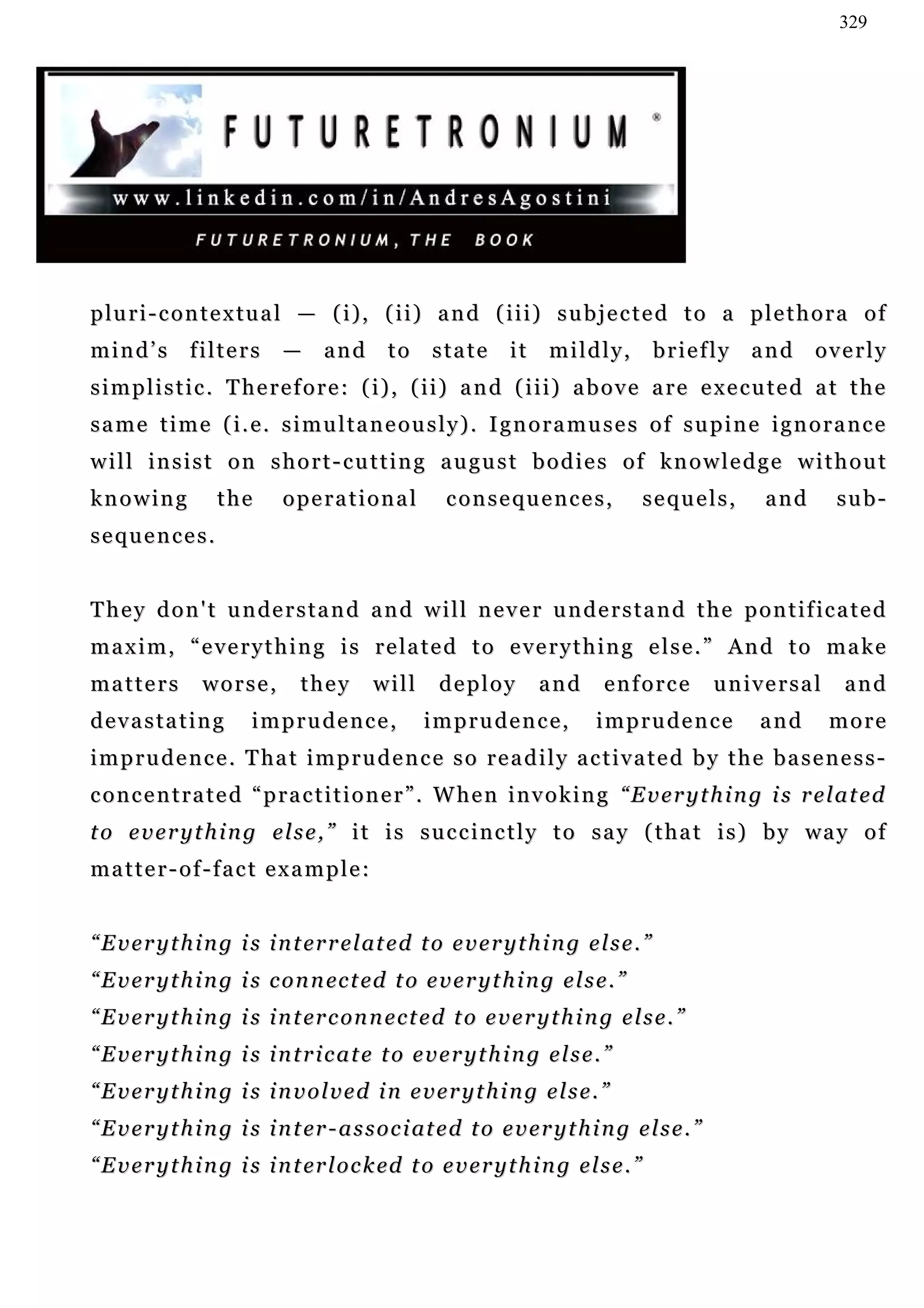 329




p lu r i - c o n t e x tu a l — ( i ) , ( i i ) a n d ( i i i ) s u b j e c t e d t o a p l e t h o r a o f
mind’s        filters       —     and       to    state       it    mildly,           briefly    and    overly
s i m p l i s t i c . T h e r e f o r e : ( i ) , ( i i ) a n d ( i i i) a b o v e a r e e x e c u t e d a t t h e
same time (i.e. simultaneously). Ignoramuses of supine ignorance
will insist on short-cutting august bodies of knowledge without
knowing           the       operational             consequences,                   sequels,      and     sub-
sequences.


T h e y d o n ' t u n de r s t a n d a n d w i l l n e v e r u n d e r s t a n d t h e p o n t i f ic a t e d
m a x i m , “ e v e r y t h i n g i s r e la t e d t o e v e r y t h i n g e l s e . ” An d t o m a k e
matters         worse,         they       will     deploy          and      enforce           universal     and
devastating            imprudence,               imprudence,               imprudence            and      more
i m p r u d e n c e . T ha t i m p r u d e n c e s o r e a d i l y a c t i v a t e d b y t h e b a s e n e s s -
concentrated “practitioner”. When invoking “Everything is related
t o e v e r y t h i n g e l s e , ” i t i s s u c c i n c t l y t o s a y ( t h a t i s ) b y wa y o f
matter-of-fact example:


“ E v e r y t h i n g i s i n t er r e l at e d t o e v e r y t h i n g e l s e . ”
“ E v e r y t h i n g i s c o n n ec t ed t o e v e r y t h i n g e l s e . ”
“ E v e r y t h i n g i s i n t er c on n e c t e d t o e v e r y t h i n g e l s e . ”
“Everything is intricate to everything else.”
“Everything is involved in everything else.”
“ E v e r y t h i n g i s i n t er - a s s o c i at e d t o e v e r y t h i n g e l s e . ”
“ E v e r y t h i n g i s i n t er l o c k ed t o e v e r y t h i n g e l s e . ”
 