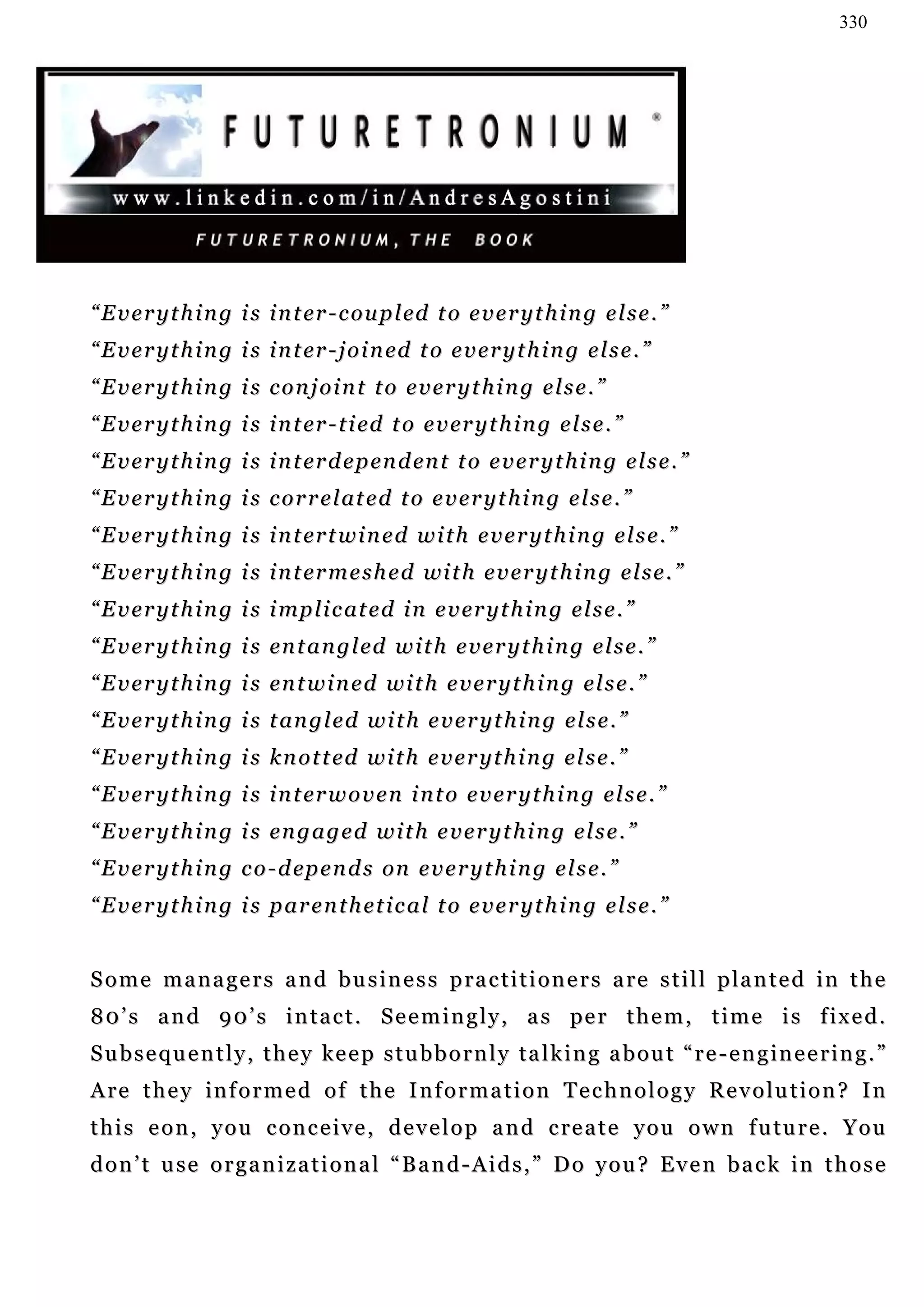 330




“ E v e r y t h i n g i s i n t er - c o u p l ed t o e v e r y t h i n g e l s e . ”
“ E v e r y t h i n g i s i n t er - j o i n ed t o e v e r y t h i n g e l s e . ”
“Everything is conjoint to everything else.”
“ E v e r y t h i n g i s i n t er - t i ed t o e v er y t h i n g e l s e . ”
“ E v e r y t h i n g i s i n t er d e p en d en t t o e v e r y t h i n g e l s e . ”
“ E v e r y t h i n g i s c o r r e l at e d t o e v e r y t h i n g e l s e . ”
“ E v e r y t h i n g i s i n t er t w i n e d w i t h e v e r y t h i n g e l s e . ”
“ E v e r y t h i n g i s i n t er m e s h e d wi t h e v e r y t h i n g e l s e . ”
“ E v e r y t h i n g i s i mp l i c at e d i n e v er y t h i n g e l s e . ”
“ E v e r y t h i n g i s en t a n g l ed w i t h e v e r y t h i n g e l s e . ”
“ E v e r y t h i n g i s en t w i n e d wi t h e v e r y t h i n g e l s e . ”
“ E v e r y t h i n g i s t an g l e d w i t h e v e r y t h i n g e l s e . ”
“ E v e r y t h i n g i s k n o t t ed w i t h e v e r y t h i n g e l s e . ”
“ E v e r y t h i n g i s i n t er w o v e n i n t o e v e r y t h i n g e l s e . ”
“ E v e r y t h i n g i s en g a g e d w i t h e v e r y t h i n g e l s e . ”
“ E v e r y t h i n g c o - d ep e n d s on e v e r y t h i n g e l s e . ”
“ E v e r y t h i n g i s p ar e n t h e t i c a l t o e v e r y t h i n g e l s e . ”


S o m e m a n a g e r s a n d b u s i n e s s p ra c t i t i o n e r s a re s t i l l p la n t e d i n t h e
8 0 ’ s a n d 9 0 ’ s i n t a c t . S e e m i n g l y , a s pe r t h e m , t i m e i s f ix e d .
Subsequently, they keep stubbornly talking about “re-engineering.”
Are they informed of the Information Technology Revolution? In
t h i s e o n , y o u c o n c e i v e , d e v e l o p a n d c re a t e y o u o w n f u tu r e . Y o u
d o n ’ t u se o r g a n i z a t i o n a l “ B a n d - A i d s , ” D o y o u ? E v e n b a c k i n t h o s e
 
