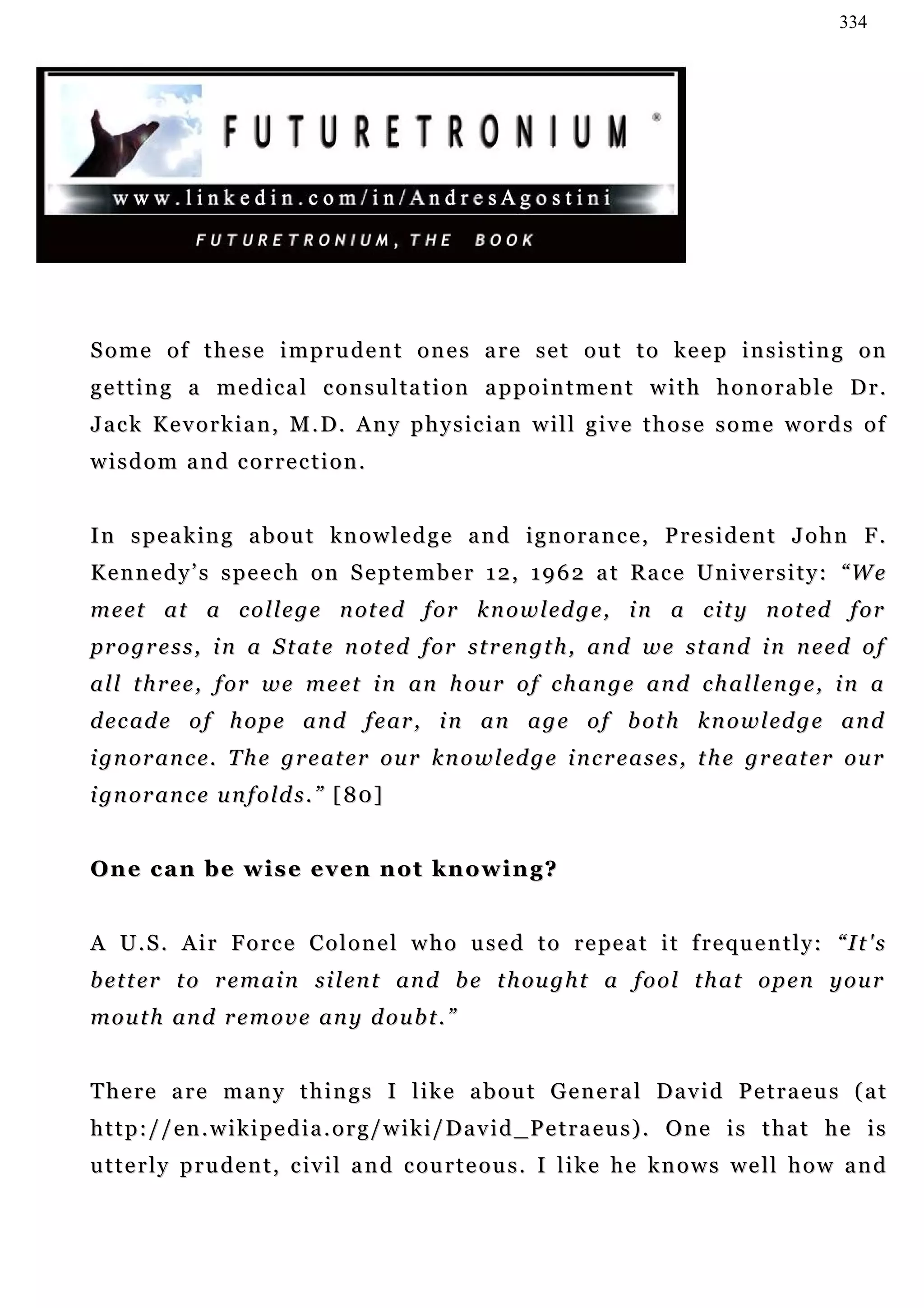 334




Some of these imprudent ones are set out to keep insisting on
g e t t i n g a m e d i c a l c on s u l t a t i o n a p p o i n t m e n t w i t h h o n o r a b l e D r .
Jack Kevorkian, M.D. Any physician will give those some words of
wisdom and correction.


In speaking about knowledge and ignorance, President John F.
Kennedy’s speech on September 12, 1962 at Race University: “We
m e et a t a c o l l e g e n ot e d f or k n o w l ed g e , i n a c i t y n o t e d f o r
p r o g r e s s , i n a S t at e n ot e d f or s t r en g t h , a n d w e s t a n d i n n e e d o f
a l l t h r e e , f o r w e m e e t i n an h o u r o f c h a n g e a n d c h a l l e n g e , i n a
d e c ad e o f h o p e a n d f e ar , i n a n a g e o f b ot h k n o w l ed g e a n d
i gn o r a n c e . T h e g r e at e r o u r k n o w l e d g e i n c r e a s e s , t h e g r e at e r o u r
i gn o r a n c e u n f o l d s . ” [ 80 ]


O n e c a n b e w i s e e v e n n ot k n o w i n g ?


A U . S . A i r F o r c e C o l o n e l w h o u s e d t o r e pe a t i t f r e qu e n t l y : “ I t ' s
b e t t e r t o r e m a i n s i l en t a n d b e t h ou g h t a f o o l t h a t o p e n y o u r
m o u t h an d r e m o v e an y d o u b t . ”


There are many things I like about General David Petraeus (at
http://en.wikipedia.org/wiki/David_Petraeus). One is that he is
u t t e r l y p r u d e n t , c i v i l a n d c ou r t e o u s . I l i k e h e k n o w s w e l l h o w a n d
 