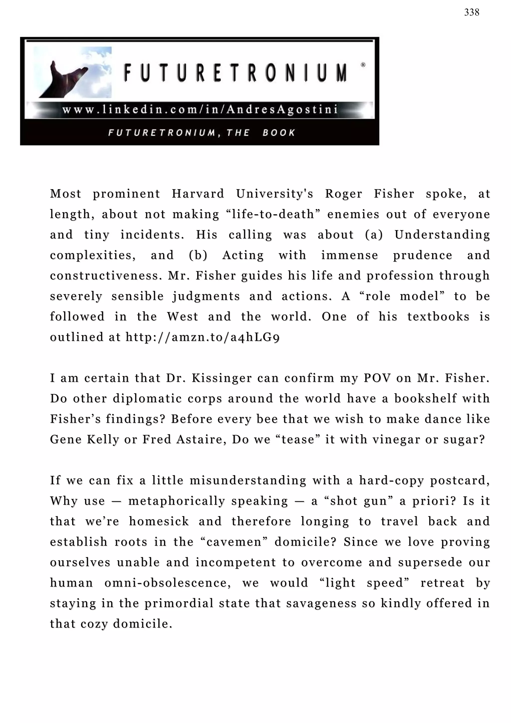 338




M o s t p r o m i n e n t H a r v a r d U n iv e r s i t y ' s R o g e r F i s h e r s p o k e , a t
length, about not making “life-to-death” enemies out of everyone
a n d t i n y i n c i d e n t s . H i s c a l l i n g wa s a b o u t ( a ) Un d e r s t a n d i n g
complexities,           and      (b)     Ac t i n g    with      immense          prudence          and
constructiveness. Mr. Fisher guides his life and profession through
severely sensible judgments and actions. A “role model” to be
followed in the West and the world. One of his textbooks is
outlined at http://amzn.to/a4hLG9


I a m c e r t a i n t h a t D r . K i s s i n g e r c a n c on f i r m m y P O V o n M r . F i s h e r .
Do other diplomatic corps around the world have a bookshelf with
Fisher’s findings? Before every bee that we wish to make dance like
Gene Kelly or Fred Astaire, Do we “tease” it with vinegar or sugar?


If we can fix a little misunderstanding with a hard-copy postcard,
W h y u s e — m e t a p h o r i c a l l y s p e a k in g — a “ s h o t gu n ” a p r i o r i ? I s i t
that we’re homesick and therefore longing to travel back and
establish roots in the “cavemen” domicile? Since we love proving
o u r s e l v e s u n a b l e a n d i n c o m p e t e n t t o o v e r c o m e a n d s u pe r s e d e o u r
human omni-obsolescence, we would “light speed” retreat by
staying in the primordial state that savageness so kindly offered in
that cozy domicile.
 