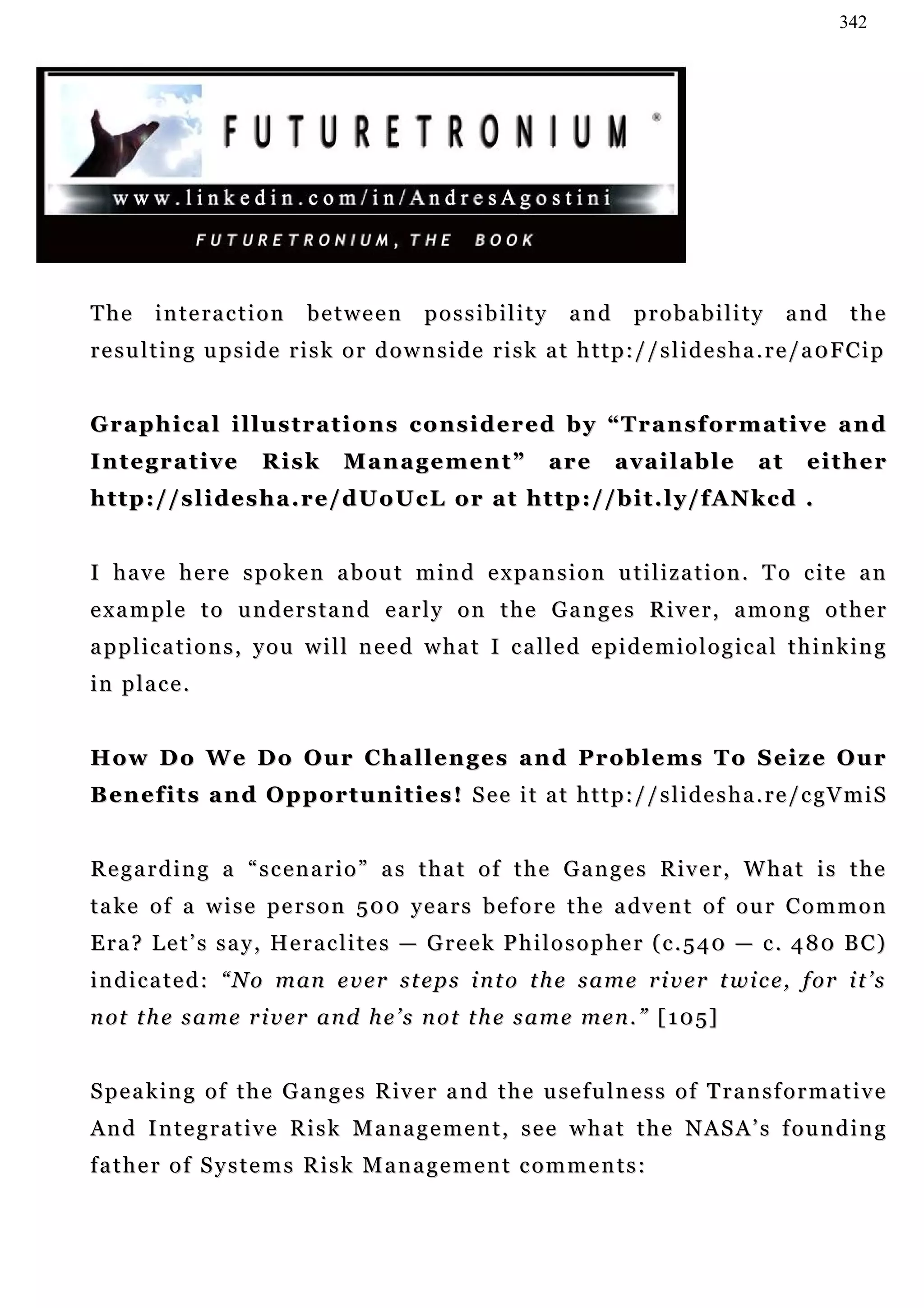 342




The      i n t e ra c t i o n   between       possibility          and      probability           and     the
resulting upside risk or downside risk at http://slidesha.re/a0FCip


Graphical illustrations considered by “Transformative and
Integrative              Risk      Management”                  are      available           at     either
h t t p : / / s l i d e s h a . r e / d U o U c L o r a t ht t p : / / b i t . l y / f A N k c d .


I h a v e h e r e s p o k e n a b o u t m i n d e x pa n s i o n u t i l i z a t i o n . T o c i t e a n
e x a m p l e t o u n de r s t a n d e a r l y o n t h e G a n g e s R i v e r , a m o n g o t h e r
applications, you will need what I called epidemiological thinking
in place.


How Do We Do Our Challenges and Problems To Seize Our
B en e f i t s a n d O p p o r t u n i t i e s ! S e e i t a t h t t p : / / s l i d e s h a . r e / c g V m i S


R e g a r d i n g a “ s c e n a r i o ” a s t h a t o f t h e G a n g e s R i v e r , W ha t i s t h e
t a k e o f a w i s e p e r s o n 5 0 0 y e a r s b e f o r e t h e a dv e n t o f o u r C o m m o n
Era? Let’s say, Heraclites — Greek Philosopher (c.540 — c. 480 BC)
i n d i c a t e d : “ N o m an e v e r s t e p s i n t o t h e s a m e r i v e r t w i c e , f o r i t ’ s
n ot t h e s a m e r i v er a n d h e ’ s n o t t h e s a m e m e n . ” [ 1 0 5]


S p e a k i n g o f t h e G a n g e s R iv e r a n d t h e u se f u l n e s s o f T r a n s f o r m a t i v e
A n d I n te g r a t i v e R i s k M a n a g e m e n t , s e e w h a t t h e N A S A ’ s f o u n d i n g
father of Systems Risk Management comments:
 